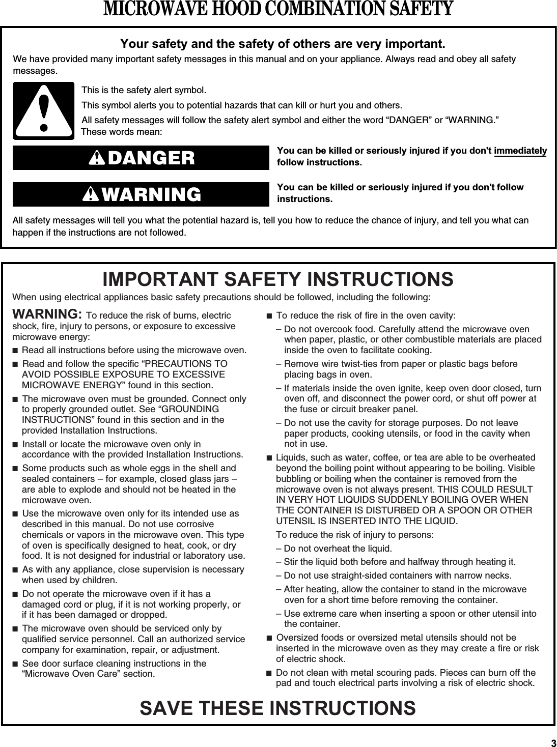 MICROWAVE HOOD COMBINATION SAFETY&lt;RXFDQEHNLOOHGRUVHULRXVO\LQMXUHGLI\RXGRQWLPPHGLDWHO\&lt;RXFDQEHNLOOHGRUVHULRXVO\LQMXUHGLI\RXGRQW IROORZAll safety messages will tell you what the potential hazard is, tell you how to reduce the chance of injury, and tell you what canhappen if the instructions are not followed.&lt;RXUVDIHW\DQGWKHVDIHW\RIRWKHUVDUHYHU\LPSRUWDQWWe have provided many important safety messages in this manual and on your appliance. Always read and obey all safety messages.This is the safety alert symbol.This symbol alerts you to potential hazards that can kill or hurt you and others.All safety messages will follow the safety alert symbol and either the word “DANGER” or “WARNING.”These words mean:IROORZLQVWUXFWLRQVLQVWUXFWLRQVDANGERWARNINGWhen using electrical appliances basic safety precautions should be followed, including the following:,03257$176$)(7&lt;,16758&amp;7,2166$9(7+(6(,16758&amp;7,216:$51,1*To reduce the risk of burns, electric shock, fire, injury to persons, or exposure to excessive microwave energy:■  Read all instructions before using the microwave oven.■  Read and follow the specific “PRECAUTIONS TO AVOID POSSIBLE EXPOSURE TO EXCESSIVE MICROWAVE ENERGY” found in this section.■  The microwave oven must be grounded. Connect only to properly grounded outlet. See “GROUNDING INSTRUCTIONS” found in this section and in the provided Installation Instructions.■  Install or locate the microwave oven only in accordance with the provided Installation Instructions. ■  Some products such as whole eggs in the shell and sealed containers – for example, closed glass jars – are able to explode and should not be heated in the microwave oven.■  Use the microwave oven only for its intended use as described in this manual. Do not use corrosive chemicals or vapors in the microwave oven. This type of oven is specifically designed to heat, cook, or dry food. It is not designed for industrial or laboratory use.■  As with any appliance, close supervision is necessary when used by children.■  Do not operate the microwave oven if it has a damaged cord or plug, if it is not working properly, or if it has been damaged or dropped. ■  The microwave oven should be serviced only by qualified service personnel. Call an authorized service company for examination, repair, or adjustment.■  See door surface cleaning instructions in the “Microwave Oven Care” section.■  To reduce the risk of fire in the oven cavity:– Do not overcook food. Carefully attend the microwave oven when paper, plastic, or other combustible materials are placed inside the oven to facilitate cooking.– Remove wire twist-ties from paper or plastic bags before placing bags in oven. – If materials inside the oven ignite, keep oven door closed, turn oven off, and disconnect the power cord, or shut off power at the fuse or circuit breaker panel. – Do not use the cavity for storage purposes. Do not leave paper products, cooking utensils, or food in the cavity when not in use.■  Liquids, such as water, coffee, or tea are able to be overheated beyond the boiling point without appearing to be boiling. Visible bubbling or boiling when the container is removed from the microwave oven is not always present. THIS COULD RESULT IN VERY HOT LIQUIDS SUDDENLY BOILING OVER WHEN THE CONTAINER IS DISTURBED OR A SPOON OR OTHER UTENSIL IS INSERTED INTO THE LIQUID.To reduce the risk of injury to persons:– Do not overheat the liquid.– Stir the liquid both before and halfway through heating it.– Do not use straight-sided containers with narrow necks.– After heating, allow the container to stand in the microwave oven for a short time before removing the container.– Use extreme care when inserting a spoon or other utensil into the container.■  Oversized foods or oversized metal utensils should not be inserted in the microwave oven as they may create a fire or risk of electric shock.■  Do not clean with metal scouring pads. Pieces can burn off the pad and touch electrical parts involving a risk of electric shock.