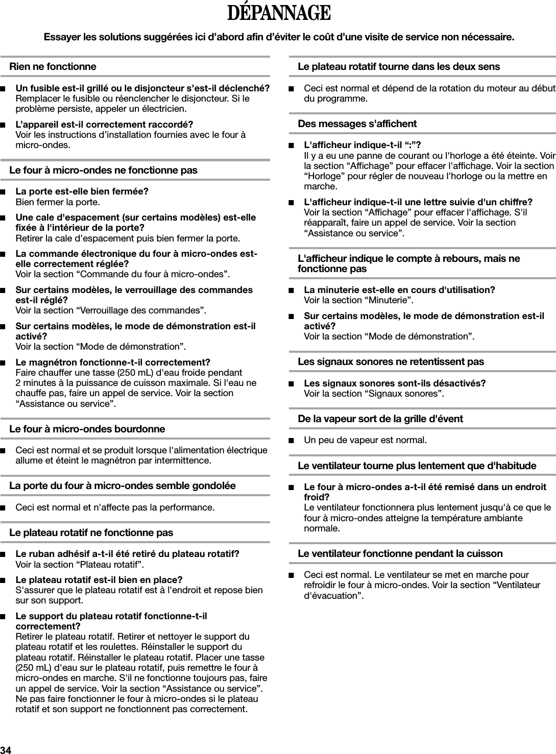 DÉPANNAGEEssayer les solutions suggérées ici d’abord afin d’éviter le coût d’une visite de service non nécessaire.Rien ne fonctionne■Un fusible est-il grillé ou le disjoncteur s’est-il déclenché?Remplacer le fusible ou réenclencher le disjoncteur. Si le problème persiste, appeler un électricien.■L’appareil est-il correctement raccordé?Voir les instructions d’installation fournies avec le four à micro-ondes.Le four à micro-ondes ne fonctionne pas■La porte est-elle bien fermée?Bien fermer la porte.■Une cale d&apos;espacement (sur certains modèles) est-elle fixée à l&apos;intérieur de la porte?Retirer la cale d&apos;espacement puis bien fermer la porte.■La commande électronique du four à micro-ondes est-elle correctement réglée?Voir la section “Commande du four à micro-ondes”.■Sur certains modèles, le verrouillage des commandes est-il réglé?Voir la section “Verrouillage des commandes”.■Sur certains modèles, le mode de démonstration est-il activé?Voir la section “Mode de démonstration”.■Le magnétron fonctionne-t-il correctement?Faire chauffer une tasse (250 mL) d&apos;eau froide pendant 2 minutes à la puissance de cuisson maximale. Si l&apos;eau ne chauffe pas, faire un appel de service. Voir la section “Assistance ou service”.Le four à micro-ondes bourdonne■Ceci est normal et se produit lorsque l&apos;alimentation électrique allume et éteint le magnétron par intermittence.La porte du four à micro-ondes semble gondolée■Ceci est normal et n&apos;affecte pas la performance.Le plateau rotatif ne fonctionne pas■Le ruban adhésif a-t-il été retiré du plateau rotatif?Voir la section “Plateau rotatif”.■Le plateau rotatif est-il bien en place?S&apos;assurer que le plateau rotatif est à l&apos;endroit et repose bien sur son support.■Le support du plateau rotatif fonctionne-t-il correctement?Retirer le plateau rotatif. Retirer et nettoyer le support du plateau rotatif et les roulettes. Réinstaller le support du plateau rotatif. Réinstaller le plateau rotatif. Placer une tasse (250 mL) d&apos;eau sur le plateau rotatif, puis remettre le four à micro-ondes en marche. S&apos;il ne fonctionne toujours pas, faire un appel de service. Voir la section “Assistance ou service”. Ne pas faire fonctionner le four à micro-ondes si le plateau rotatif et son support ne fonctionnent pas correctement.Le plateau rotatif tourne dans les deux sens■Ceci est normal et dépend de la rotation du moteur au début du programme.Des messages s&apos;affichent■L&apos;afficheur indique-t-il “:”?Il y a eu une panne de courant ou l&apos;horloge a été éteinte. Voir la section “Affichage” pour effacer l&apos;affichage. Voir la section “Horloge” pour régler de nouveau l&apos;horloge ou la mettre en marche.■L&apos;afficheur indique-t-il une lettre suivie d&apos;un chiffre?Voir la section “Affichage” pour effacer l&apos;affichage. S&apos;il réapparaît, faire un appel de service. Voir la section “Assistance ou service”.L&apos;afficheur indique le compte à rebours, mais ne fonctionne pas■La minuterie est-elle en cours d&apos;utilisation?Voir la section “Minuterie”.■Sur certains modèles, le mode de démonstration est-il activé?Voir la section “Mode de démonstration”.Les signaux sonores ne retentissent pas■Les signaux sonores sont-ils désactivés?Voir la section “Signaux sonores”.De la vapeur sort de la grille d&apos;évent■Un peu de vapeur est normal.Le ventilateur tourne plus lentement que d&apos;habitude■Le four à micro-ondes a-t-il été remisé dans un endroit froid?Le ventilateur fonctionnera plus lentement jusqu&apos;à ce que le four à micro-ondes atteigne la température ambiante normale.Le ventilateur fonctionne pendant la cuisson ■Ceci est normal. Le ventilateur se met en marche pour refroidir le four à micro-ondes. Voir la section “Ventilateur d&apos;évacuation”.