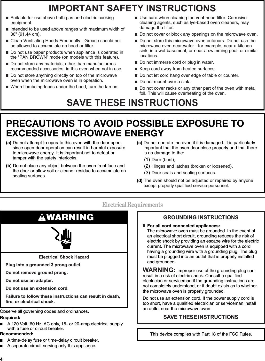 Electrical RequirementsObserve all governing codes and ordinances.Required:■A 120 Volt, 60 Hz, AC only, 15- or 20-amp electrical supply with a fuse or circuit breaker.Recommended:■A time-delay fuse or time-delay circuit breaker.■A separate circuit serving only this appliance.,03257$176$)(7&lt;,16758&amp;7,2166$9(7+(6(,16758&amp;7,216■  Suitable for use above both gas and electric cooking equipment.■  Intended to be used above ranges with maximum width of 36&quot; (91.44 cm).■  Clean Ventilating Hoods Frequently - Grease should not be allowed to accumulate on hood or filter.■  Do not use paper products when appliance is operated in the “PAN BROWN” mode (on models with this feature). ■  Do not store any materials, other than manufacturer’s recommended accessories, in this oven when not in use.■  Do not store anything directly on top of the microwave oven when the microwave oven is in operation.■  When flambeing foods under the hood, turn the fan on.■  Use care when cleaning the vent-hood filter. Corrosive cleaning agents, such as lye-based oven cleaners, may damage the filter.■  Do not cover or block any openings on the microwave oven. ■  Do not store this microwave oven outdoors. Do not use the microwave oven near water - for example, near a kitchen sink, in a wet basement, or near a swimming pool, or similar locations.■  Do not immerse cord or plug in water.■  Keep cord away from heated surfaces.■  Do not let cord hang over edge of table or counter.■  Do not mount over a sink.■  Do not cover racks or any other part of the oven with metal foil. This will cause overheating of the oven.PRECAUTIONS TO AVOID POSSIBLE EXPOSURE TO EXCESSIVE MICROWAVE ENERGY DDo not attempt to operate this oven with the door open since open-door operation can result in harmful exposure to microwave energy. It is important not to defeat or tamper with the safety interlocks.EDo not place any object between the oven front face and the door or allow soil or cleaner residue to accumulate on sealing surfaces.FDo not operate the oven if it is damaged. It is particularly important that the oven door close properly and that there is no damage to the:(1) Door (bent),(2) Hinges and latches (broken or loosened),(3) Door seals and sealing surfaces. GThe oven should not be adjusted or repaired by anyone except properly qualified service personnel.(OHFWULFDO6KRFN+D]DUG3OXJLQWRDJURXQGHGSURQJRXWOHW&apos;RQRWUHPRYHJURXQGSURQJ&apos;RQRWXVHDQDGDSWHU&apos;RQRWXVHDQH[WHQVLRQFRUG)DLOXUHWRIROORZWKHVHLQVWUXFWLRQVFDQUHVXOWLQGHDWKILUHRUHOHFWULFDOVKRFNWARNING *5281&apos;,1*,16758&amp;7,2166$9(7+(6(,16758&amp;7,216■  )RUDOOFRUGFRQQHFWHGDSSOLDQFHVThe microwave oven must be grounded. In the event of an electrical short circuit, grounding reduces the risk of electric shock by providing an escape wire for the electric current. The microwave oven is equipped with a cord having a grounding wire with a grounding plug. The plug must be plugged into an outlet that is properly installed and grounded.:$51,1* Improper use of the grounding plug can result in a risk of electric shock. Consult a qualified electrician or serviceman if the grounding instructions are not completely understood, or if doubt exists as to whether the microwave oven is properly grounded. Do not use an extension cord. If the power supply cord is too short, have a qualified electrician or serviceman install an outlet near the microwave oven.This device complies with Part 18 of the FCC Rules.