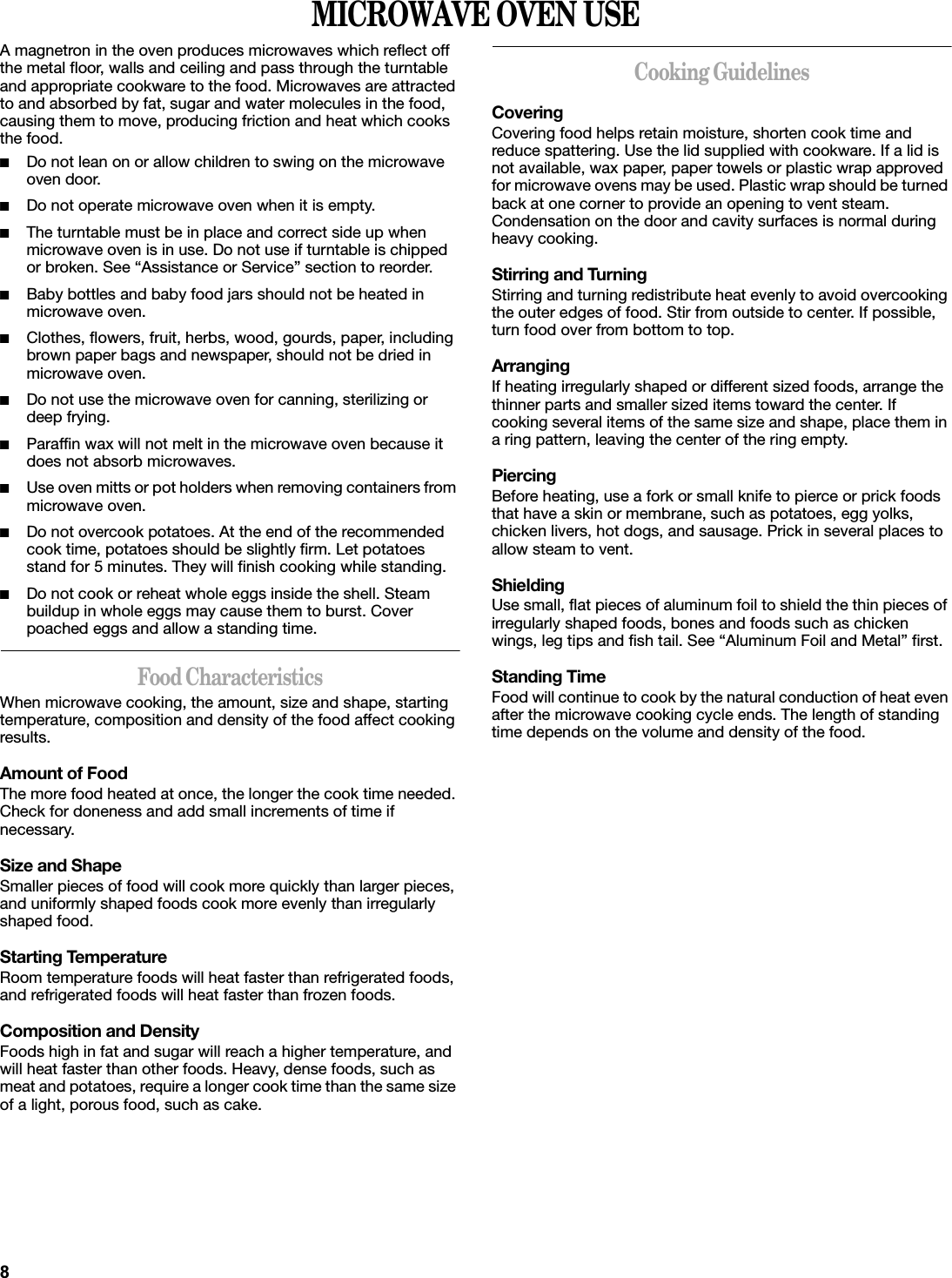 MICROWAVE OVEN USEA magnetron in the oven produces microwaves which reflect off the metal floor, walls and ceiling and pass through the turntable and appropriate cookware to the food. Microwaves are attracted to and absorbed by fat, sugar and water molecules in the food, causing them to move, producing friction and heat which cooks the food.■Do not lean on or allow children to swing on the microwave oven door.■Do not operate microwave oven when it is empty.■The turntable must be in place and correct side up when microwave oven is in use. Do not use if turntable is chipped or broken. See “Assistance or Service” section to reorder.■Baby bottles and baby food jars should not be heated in microwave oven.■Clothes, flowers, fruit, herbs, wood, gourds, paper, including brown paper bags and newspaper, should not be dried in microwave oven.■Do not use the microwave oven for canning, sterilizing or deep frying.■Paraffin wax will not melt in the microwave oven because it does not absorb microwaves.■Use oven mitts or pot holders when removing containers from microwave oven.■Do not overcook potatoes. At the end of the recommended cook time, potatoes should be slightly firm. Let potatoes stand for 5 minutes. They will finish cooking while standing.■Do not cook or reheat whole eggs inside the shell. Steam buildup in whole eggs may cause them to burst. Cover poached eggs and allow a standing time.Food CharacteristicsWhen microwave cooking, the amount, size and shape, starting temperature, composition and density of the food affect cooking results.Amount of FoodThe more food heated at once, the longer the cook time needed. Check for doneness and add small increments of time if necessary.Size and ShapeSmaller pieces of food will cook more quickly than larger pieces, and uniformly shaped foods cook more evenly than irregularly shaped food. Starting TemperatureRoom temperature foods will heat faster than refrigerated foods, and refrigerated foods will heat faster than frozen foods.Composition and DensityFoods high in fat and sugar will reach a higher temperature, and will heat faster than other foods. Heavy, dense foods, such as meat and potatoes, require a longer cook time than the same size of a light, porous food, such as cake.Cooking GuidelinesCoveringCovering food helps retain moisture, shorten cook time and reduce spattering. Use the lid supplied with cookware. If a lid is not available, wax paper, paper towels or plastic wrap approved for microwave ovens may be used. Plastic wrap should be turned back at one corner to provide an opening to vent steam. Condensation on the door and cavity surfaces is normal during heavy cooking.Stirring and TurningStirring and turning redistribute heat evenly to avoid overcooking the outer edges of food. Stir from outside to center. If possible, turn food over from bottom to top.ArrangingIf heating irregularly shaped or different sized foods, arrange the thinner parts and smaller sized items toward the center. If cooking several items of the same size and shape, place them in a ring pattern, leaving the center of the ring empty.PiercingBefore heating, use a fork or small knife to pierce or prick foods that have a skin or membrane, such as potatoes, egg yolks, chicken livers, hot dogs, and sausage. Prick in several places to allow steam to vent.ShieldingUse small, flat pieces of aluminum foil to shield the thin pieces of irregularly shaped foods, bones and foods such as chicken wings, leg tips and fish tail. See “Aluminum Foil and Metal” first.Standing TimeFood will continue to cook by the natural conduction of heat even after the microwave cooking cycle ends. The length of standing time depends on the volume and density of the food.