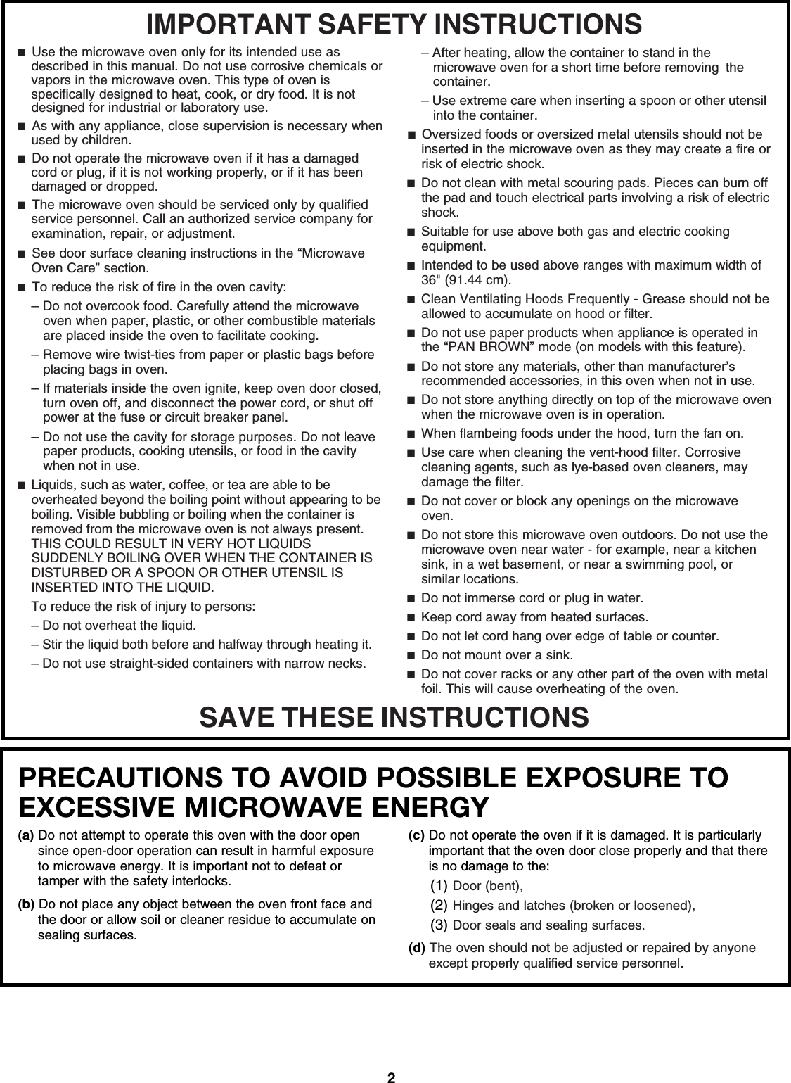 2PRECAUTIONS TO AVOID POSSIBLE EXPOSURE TO EXCESSIVE MICROWAVE ENERGY (a) Do not attempt to operate this oven with the door open since open-door operation can result in harmful exposure to microwave energy. It is important not to defeat or tamper with the safety interlocks.(b) Do not place any object between the oven front face and the door or allow soil or cleaner residue to accumulate on sealing surfaces.(c) Do not operate the oven if it is damaged. It is particularly important that the oven door close properly and that there is no damage to the:(1) Door (bent),(2) Hinges and latches (broken or loosened),(3) Door seals and sealing surfaces.  (d) The oven should not be adjusted or repaired by anyone except properly qualified service personnel.IMPORTANT SAFETY INSTRUCTIONSSAVE THESE INSTRUCTIONS■  Use the microwave oven only for its intended use as described in this manual. Do not use corrosive chemicals or vapors in the microwave oven. This type of oven is specifically designed to heat, cook, or dry food. It is not designed for industrial or laboratory use.■  As with any appliance, close supervision is necessary when used by children.■  Do not operate the microwave oven if it has a damaged cord or plug, if it is not working properly, or if it has been damaged or dropped. ■  The microwave oven should be serviced only by qualified service personnel. Call an authorized service company for examination, repair, or adjustment.■  See door surface cleaning instructions in the “Microwave Oven Care” section.■  To reduce the risk of fire in the oven cavity:– Do not overcook food. Carefully attend the microwave oven when paper, plastic, or other combustible materials are placed inside the oven to facilitate cooking.– Remove wire twist-ties from paper or plastic bags before placing bags in oven. – If materials inside the oven ignite, keep oven door closed, turn oven off, and disconnect the power cord, or shut off power at the fuse or circuit breaker panel. – Do not use the cavity for storage purposes. Do not leave paper products, cooking utensils, or food in the cavity when not in use.■  Liquids, such as water, coffee, or tea are able to be overheated beyond the boiling point without appearing to be boiling. Visible bubbling or boiling when the container is removed from the microwave oven is not always present. THIS COULD RESULT IN VERY HOT LIQUIDS SUDDENLY BOILING OVER WHEN THE CONTAINER IS DISTURBED OR A SPOON OR OTHER UTENSIL IS INSERTED INTO THE LIQUID.To reduce the risk of injury to persons:– Do not overheat the liquid.– Stir the liquid both before and halfway through heating it.– Do not use straight-sided containers with narrow necks.– After heating, allow the container to stand in the microwave oven for a short time before removing  the container.– Use extreme care when inserting a spoon or other utensil into the container.■  Oversized foods or oversized metal utensils should not be inserted in the microwave oven as they may create a fire or risk of electric shock.■  Do not clean with metal scouring pads. Pieces can burn off the pad and touch electrical parts involving a risk of electric shock.■  Suitable for use above both gas and electric cooking equipment.■  Intended to be used above ranges with maximum width of 36&quot; (91.44 cm).■  Clean Ventilating Hoods Frequently - Grease should not be allowed to accumulate on hood or filter.■  Do not use paper products when appliance is operated in the “PAN BROWN” mode (on models with this feature). ■  Do not store any materials, other than manufacturer’s recommended accessories, in this oven when not in use.■  Do not store anything directly on top of the microwave oven when the microwave oven is in operation.■  When flambeing foods under the hood, turn the fan on.■  Use care when cleaning the vent-hood filter. Corrosive cleaning agents, such as lye-based oven cleaners, may damage the filter.■  Do not cover or block any openings on the microwave oven. ■  Do not store this microwave oven outdoors. Do not use the microwave oven near water - for example, near a kitchen sink, in a wet basement, or near a swimming pool, or similar locations.■  Do not immerse cord or plug in water.■  Keep cord away from heated surfaces.■  Do not let cord hang over edge of table or counter.■  Do not mount over a sink.■  Do not cover racks or any other part of the oven with metal foil. This will cause overheating of the oven.