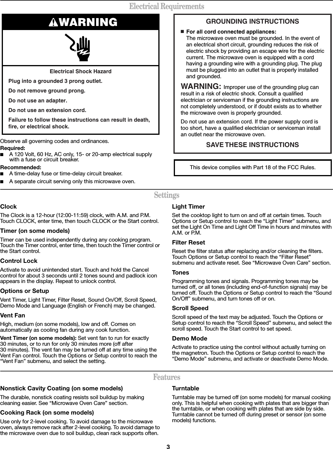 3Electrical RequirementsObserve all governing codes and ordinances.Required:■A 120 Volt, 60 Hz, AC only, 15- or 20-amp electrical supply with a fuse or circuit breaker.Recommended:■A time-delay fuse or time-delay circuit breaker.■A separate circuit serving only this microwave oven.SettingsClockThe Clock is a 12-hour (12:00-11:59) clock, with A.M. and P.M. Touch CLOCK, enter time, then touch CLOCK or the Start control.Timer (on some models)Timer can be used independently during any cooking program. Touch the Timer control, enter time, then touch the Timer control or the Start control.Control LockActivate to avoid unintended start. Touch and hold the Cancel control for about 3 seconds until 2 tones sound and padlock icon appears in the display. Repeat to unlock control.Options or SetupVent Timer, Light Timer, Filter Reset, Sound On/Off, Scroll Speed, Demo Mode and Language (English or French) may be changed.Vent FanHigh, medium (on some models), low and off. Comes on automatically as cooling fan during any cook function.Vent Timer (on some models): Set vent fan to run for exactly 30 minutes, or to run for only 30 minutes more (off after 30 minutes). The vent fan may be turned off at any time using the Vent Fan control. Touch the Options or Setup control to reach the “Vent Fan” submenu, and select the setting.Light TimerSet the cooktop light to turn on and off at certain times. Touch Options or Setup control to reach the “Light Timer” submenu, and set the Light On Time and Light Off Time in hours and minutes with A.M. or P.M.Filter ResetReset the filter status after replacing and/or cleaning the filters. Touch Options or Setup control to reach the “Filter Reset” submenu and activate reset. See “Microwave Oven Care” section. TonesProgramming tones and signals. Programming tones may be turned off, or all tones (including end-of-function signals) may be turned off. Touch the Options or Setup control to reach the “Sound On/Off” submenu, and turn tones off or on.Scroll SpeedScroll speed of the text may be adjusted. Touch the Options or Setup control to reach the “Scroll Speed” submenu, and select the scroll speed. Touch the Start control to set speed.Demo ModeActivate to practice using the control without actually turning on the magnetron. Touch the Options or Setup control to reach the “Demo Mode” submenu, and activate or deactivate Demo Mode.FeaturesNonstick Cavity Coating (on some models)The durable, nonstick coating resists soil buildup by making cleaning easier. See “Microwave Oven Care” section.Cooking Rack (on some models)Use only for 2-level cooking. To avoid damage to the microwave oven, always remove rack after 2-level cooking. To avoid damage to the microwave oven due to soil buildup, clean rack supports often.TurntableTurntable may be turned off (on some models) for manual cooking only. This is helpful when cooking with plates that are bigger than the turntable, or when cooking with plates that are side by side. Turntable cannot be turned off during preset or sensor (on some models) functions.Electrical Shock HazardPlug into a grounded 3 prong outlet.Do not remove ground prong.Do not use an adapter.Do not use an extension cord.Failure to follow these instructions can result in death, fire, or electrical shock.WARNING GROUNDING INSTRUCTIONSSAVE THESE  INSTRUCTIONS■  For all cord connected appliances:The microwave oven must be grounded. In the event of an electrical short circuit, grounding reduces the risk of electric shock by providing an escape wire for the electric current. The microwave oven is equipped with a cord having a grounding wire with a grounding plug. The plug must be plugged into an outlet that is properly installed and grounded.WARNING: Improper use of the grounding plug can result in a risk of electric shock. Consult a qualified electrician or serviceman if the grounding instructions are not completely understood, or if doubt exists as to whether the microwave oven is properly grounded. Do not use an extension cord. If the power supply cord is too short, have a qualified electrician or serviceman install an outlet near the microwave oven.This device complies with Part 18 of the FCC Rules.