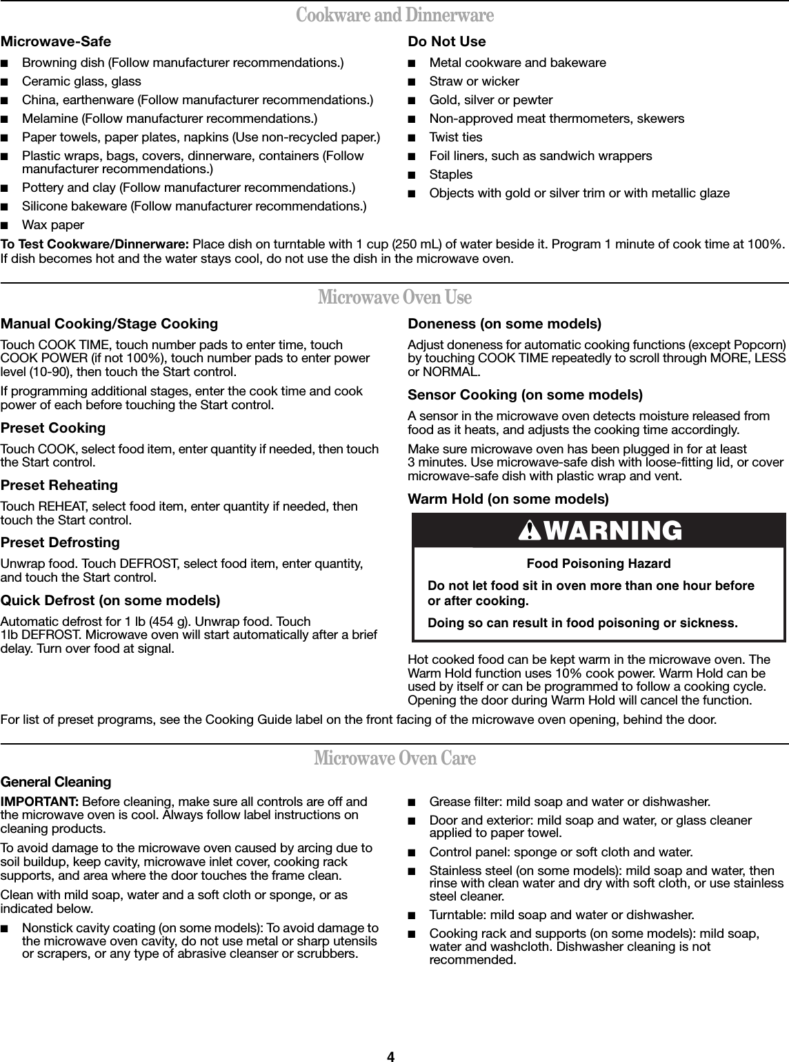 4Cookware and DinnerwareMicrowave-Safe■Browning dish (Follow manufacturer recommendations.)■Ceramic glass, glass■China, earthenware (Follow manufacturer recommendations.)■Melamine (Follow manufacturer recommendations.)■Paper towels, paper plates, napkins (Use non-recycled paper.)■Plastic wraps, bags, covers, dinnerware, containers (Follow manufacturer recommendations.)■Pottery and clay (Follow manufacturer recommendations.)■Silicone bakeware (Follow manufacturer recommendations.)■Wax paperDo Not Use■Metal cookware and bakeware■Straw or wicker■Gold, silver or pewter■Non-approved meat thermometers, skewers■Twist ties■Foil liners, such as sandwich wrappers■Staples■Objects with gold or silver trim or with metallic glazeTo Test Cookware/Dinnerware: Place dish on turntable with 1 cup (250 mL) of water beside it. Program 1 minute of cook time at 100%. If dish becomes hot and the water stays cool, do not use the dish in the microwave oven.Microwave Oven UseManual Cooking/Stage CookingTouch COOK TIME, touch number pads to enter time, touch COOK POWER (if not 100%), touch number pads to enter power level (10-90), then touch the Start control.If programming additional stages, enter the cook time and cook power of each before touching the Start control.Preset CookingTouch COOK, select food item, enter quantity if needed, then touch the Start control.Preset ReheatingTouch REHEAT, select food item, enter quantity if needed, then touch the Start control.Preset DefrostingUnwrap food. Touch DEFROST, select food item, enter quantity, and touch the Start control.Quick Defrost (on some models)Automatic defrost for 1 lb (454 g). Unwrap food. Touch 1lb DEFROST. Microwave oven will start automatically after a brief delay. Turn over food at signal.Doneness (on some models)Adjust doneness for automatic cooking functions (except Popcorn) by touching COOK TIME repeatedly to scroll through MORE, LESS or NORMAL.Sensor Cooking (on some models)A sensor in the microwave oven detects moisture released from food as it heats, and adjusts the cooking time accordingly.Make sure microwave oven has been plugged in for at least 3 minutes. Use microwave-safe dish with loose-fitting lid, or cover microwave-safe dish with plastic wrap and vent.Warm Hold (on some models)Hot cooked food can be kept warm in the microwave oven. The Warm Hold function uses 10% cook power. Warm Hold can be used by itself or can be programmed to follow a cooking cycle. Opening the door during Warm Hold will cancel the function.For list of preset programs, see the Cooking Guide label on the front facing of the microwave oven opening, behind the door.Microwave Oven CareGeneral CleaningIMPORTANT: Before cleaning, make sure all controls are off and the microwave oven is cool. Always follow label instructions on cleaning products.To avoid damage to the microwave oven caused by arcing due to soil buildup, keep cavity, microwave inlet cover, cooking rack supports, and area where the door touches the frame clean.Clean with mild soap, water and a soft cloth or sponge, or as indicated below.■Nonstick cavity coating (on some models): To avoid damage to the microwave oven cavity, do not use metal or sharp utensils or scrapers, or any type of abrasive cleanser or scrubbers.■Grease filter: mild soap and water or dishwasher.■Door and exterior: mild soap and water, or glass cleaner applied to paper towel.■Control panel: sponge or soft cloth and water.■Stainless steel (on some models): mild soap and water, then rinse with clean water and dry with soft cloth, or use stainless steel cleaner.■Turntable: mild soap and water or dishwasher.■Cooking rack and supports (on some models): mild soap, water and washcloth. Dishwasher cleaning is not recommended.WARNINGFood Poisoning HazardDo not let food sit in oven more than one hour before or after cooking.Doing so can result in food poisoning or sickness.