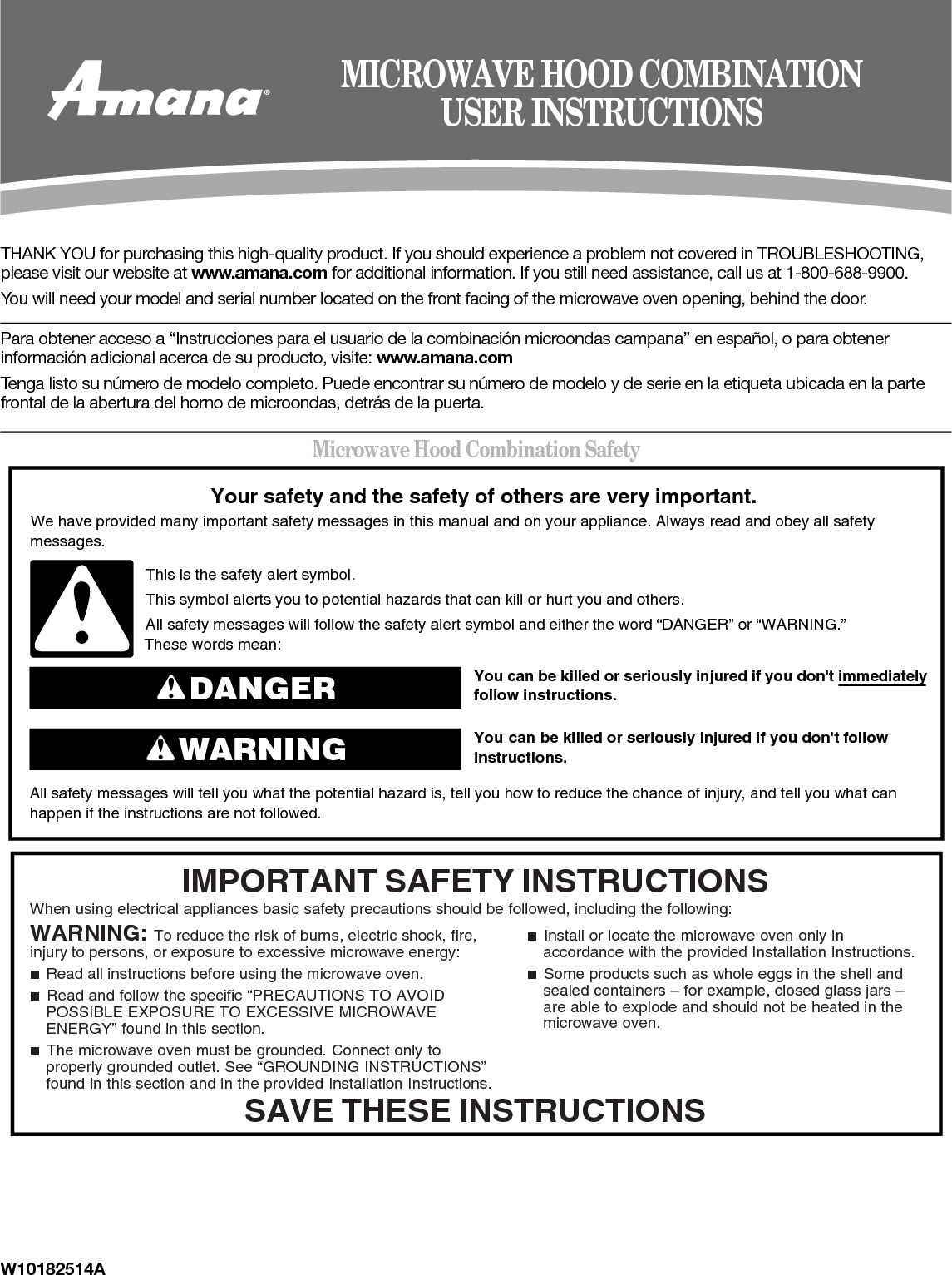 W10182514ATHANK YOU for purchasing this high-quality product. If you should experience a problem not covered in TROUBLESHOOTING,  please visit our website at www.amana.com for additional information. If you still need assistance, call us at 1-800-688-9900.You will need your model and serial number located on the front facing of the microwave oven opening, behind the door.Para obtener acceso a “Instrucciones para el usuario de la combinación microondas campana” en español, o para obtener información adicional acerca de su producto, visite: www.amana.comTenga listo su número de modelo completo. Puede encontrar su número de modelo y de serie en la etiqueta ubicada en la parte frontal de la abertura del horno de microondas, detrás de la puerta.Microwave Hood Combination SafetyMICROWAVE HOOD COMBINATIONUSER INSTRUCTIONSYou can be killed or seriously injured if you don&apos;t immediately  You can be killed or seriously injured if you don&apos;t follow All safety messages will tell you what the potential hazard is, tell you how to reduce the chance of injury, and tell you what canhappen if the instructions are not followed.Your safety and the safety of others are very important.We have provided many important safety messages in this manual and on your appliance. Always read and obey all safety messages.This is the safety alert symbol.This symbol alerts you to potential hazards that can kill or hurt you and others.All safety messages will follow the safety alert symbol and either the word “DANGER” or “WARNING.”These words mean:follow instructions.instructions.DANGERWARNINGWhen using electrical appliances basic safety precautions should be followed, including the following:IMPORTANT SAFETY INSTRUCTIONSSAVE THESE INSTRUCTIONSWARNING: To reduce the risk of burns, electric shock, fire, injury to persons, or exposure to excessive microwave energy:■  Read all instructions before using the microwave oven.■  Read and follow the specific “PRECAUTIONS TO AVOID POSSIBLE EXPOSURE TO EXCESSIVE MICROWAVE ENERGY” found in this section.■  The microwave oven must be grounded. Connect only to properly grounded outlet. See “GROUNDING INSTRUCTIONS” found in this section and in the provided Installation Instructions.■  Install or locate the microwave oven only in accordance with the provided Installation Instructions.■  Some products such as whole eggs in the shell and sealed containers – for example, closed glass jars – are able to explode and should not be heated in the microwave oven.