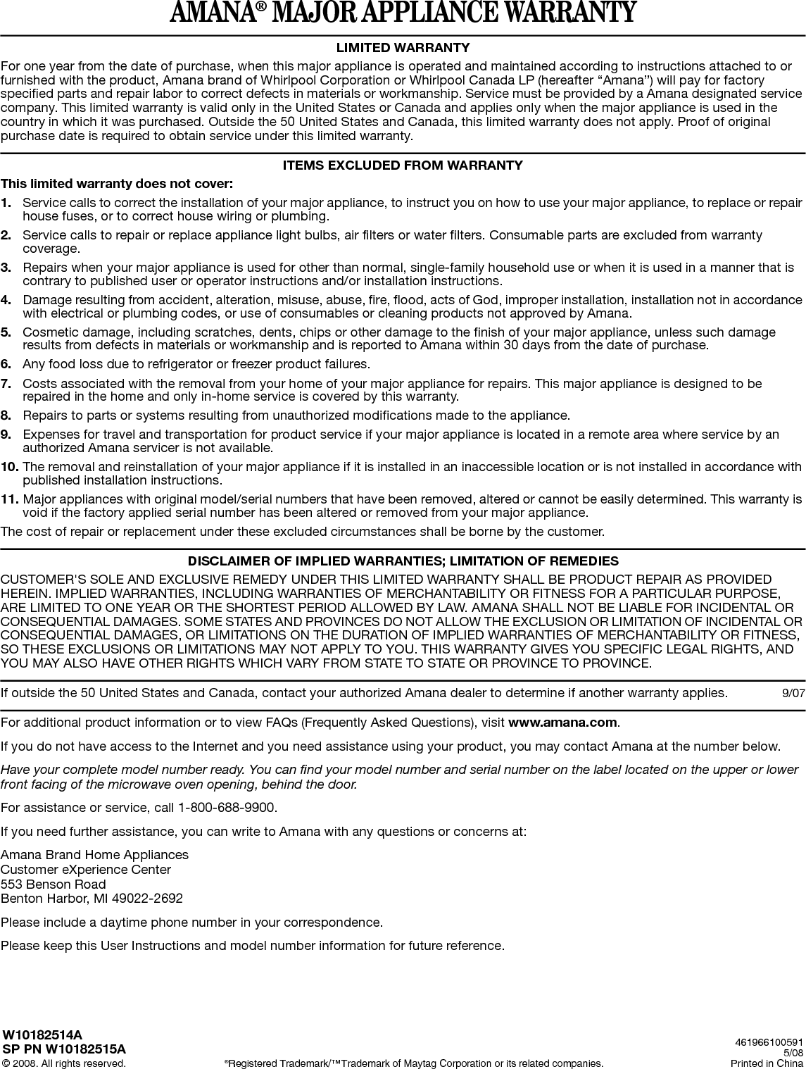 AMANA® MAJOR APPLIANCE WARRANTYLIMITED WARRANTYFor one year from the date of purchase, when this major appliance is operated and maintained according to instructions attached to or furnished with the product, Amana brand of Whirlpool Corporation or Whirlpool Canada LP (hereafter “Amana”) will pay for factory specified parts and repair labor to correct defects in materials or workmanship. Service must be provided by a Amana designated service company. This limited warranty is valid only in the United States or Canada and applies only when the major appliance is used in the country in which it was purchased. Outside the 50 United States and Canada, this limited warranty does not apply. Proof of original purchase date is required to obtain service under this limited warranty.ITEMS EXCLUDED FROM WARRANTYThis limited warranty does not cover:1. Service calls to correct the installation of your major appliance, to instruct you on how to use your major appliance, to replace or repair house fuses, or to correct house wiring or plumbing.2. Service calls to repair or replace appliance light bulbs, air filters or water filters. Consumable parts are excluded from warranty coverage.3. Repairs when your major appliance is used for other than normal, single-family household use or when it is used in a manner that is contrary to published user or operator instructions and/or installation instructions. 4. Damage resulting from accident, alteration, misuse, abuse, fire, flood, acts of God, improper installation, installation not in accordance with electrical or plumbing codes, or use of consumables or cleaning products not approved by Amana.5. Cosmetic damage, including scratches, dents, chips or other damage to the finish of your major appliance, unless such damage results from defects in materials or workmanship and is reported to Amana within 30 days from the date of purchase. 6. Any food loss due to refrigerator or freezer product failures.7. Costs associated with the removal from your home of your major appliance for repairs. This major appliance is designed to be repaired in the home and only in-home service is covered by this warranty. 8. Repairs to parts or systems resulting from unauthorized modifications made to the appliance. 9. Expenses for travel and transportation for product service if your major appliance is located in a remote area where service by an authorized Amana servicer is not available. 10. The removal and reinstallation of your major appliance if it is installed in an inaccessible location or is not installed in accordance with published installation instructions.11. Major appliances with original model/serial numbers that have been removed, altered or cannot be easily determined. This warranty is void if the factory applied serial number has been altered or removed from your major appliance. The cost of repair or replacement under these excluded circumstances shall be borne by the customer.  DISCLAIMER OF IMPLIED WARRANTIES; LIMITATION OF REMEDIESCUSTOMER&apos;S SOLE AND EXCLUSIVE REMEDY UNDER THIS LIMITED WARRANTY SHALL BE PRODUCT REPAIR AS PROVIDED HEREIN. IMPLIED WARRANTIES, INCLUDING WARRANTIES OF MERCHANTABILITY OR FITNESS FOR A PARTICULAR PURPOSE, ARE LIMITED TO ONE YEAR OR THE SHORTEST PERIOD ALLOWED BY LAW. AMANA SHALL NOT BE LIABLE FOR INCIDENTAL OR CONSEQUENTIAL DAMAGES. SOME STATES AND PROVINCES DO NOT ALLOW THE EXCLUSION OR LIMITATION OF INCIDENTAL OR CONSEQUENTIAL DAMAGES, OR LIMITATIONS ON THE DURATION OF IMPLIED WARRANTIES OF MERCHANTABILITY OR FITNESS, SO THESE EXCLUSIONS OR LIMITATIONS MAY NOT APPLY TO YOU. THIS WARRANTY GIVES YOU SPECIFIC LEGAL RIGHTS, AND YOU MAY ALSO HAVE OTHER RIGHTS WHICH VARY FROM STATE TO STATE OR PROVINCE TO PROVINCE.  If outside the 50 United States and Canada, contact your authorized Amana dealer to determine if another warranty applies.  9/07For additional product information or to view FAQs (Frequently Asked Questions), visit www.amana.com. If you do not have access to the Internet and you need assistance using your product, you may contact Amana at the number below.Have your complete model number ready. You can find your model number and serial number on the label located on the upper or lower front facing of the microwave oven opening, behind the door.For assistance or service, call 1-800-688-9900.If you need further assistance, you can write to Amana with any questions or concerns at:Amana Brand Home AppliancesCustomer eXperience Center553 Benson RoadBenton Harbor, MI 49022-2692Please include a daytime phone number in your correspondence.Please keep this User Instructions and model number information for future reference.W10182514ASP PN W10182515A© 2008. All rights reserved. ®Registered Trademark/™Trademark of Maytag Corporation or its related companies.4619661005915/08Printed in China