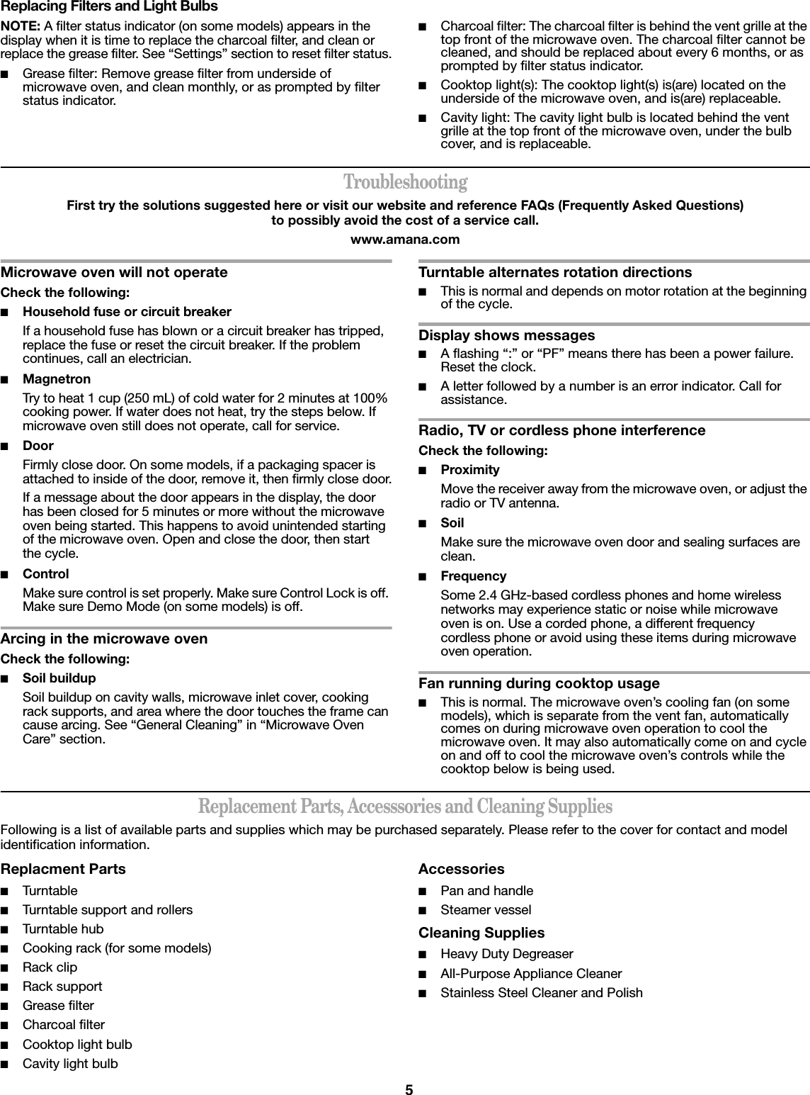 5Replacing Filters and Light BulbsNOTE: A filter status indicator (on some models) appears in the display when it is time to replace the charcoal filter, and clean or replace the grease filter. See “Settings” section to reset filter status.■Grease filter: Remove grease filter from underside of microwave oven, and clean monthly, or as prompted by filter status indicator.■Charcoal filter: The charcoal filter is behind the vent grille at the top front of the microwave oven. The charcoal filter cannot be cleaned, and should be replaced about every 6 months, or as prompted by filter status indicator.■Cooktop light(s): The cooktop light(s) is(are) located on the underside of the microwave oven, and is(are) replaceable.■Cavity light: The cavity light bulb is located behind the vent grille at the top front of the microwave oven, under the bulb cover, and is replaceable.TroubleshootingFirst try the solutions suggested here or visit our website and reference FAQs (Frequently Asked Questions) to possibly avoid the cost of a service call.www.amana.comMicrowave oven will not operateCheck the following:■Household fuse or circuit breakerIf a household fuse has blown or a circuit breaker has tripped, replace the fuse or reset the circuit breaker. If the problem continues, call an electrician.■MagnetronTry to heat 1 cup (250 mL) of cold water for 2 minutes at 100% cooking power. If water does not heat, try the steps below. If microwave oven still does not operate, call for service.■Door Firmly close door. On some models, if a packaging spacer is attached to inside of the door, remove it, then firmly close door.If a message about the door appears in the display, the door has been closed for 5 minutes or more without the microwave oven being started. This happens to avoid unintended starting of the microwave oven. Open and close the door, then start the cycle.■ControlMake sure control is set properly. Make sure Control Lock is off. Make sure Demo Mode (on some models) is off.Arcing in the microwave ovenCheck the following:■Soil buildupSoil buildup on cavity walls, microwave inlet cover, cooking rack supports, and area where the door touches the frame can cause arcing. See “General Cleaning” in “Microwave Oven Care” section.Turntable alternates rotation directions■This is normal and depends on motor rotation at the beginning of the cycle.Display shows messages■A flashing “:” or “PF” means there has been a power failure. Reset the clock.■A letter followed by a number is an error indicator. Call for assistance.Radio, TV or cordless phone interferenceCheck the following:■ProximityMove the receiver away from the microwave oven, or adjust the radio or TV antenna.■SoilMake sure the microwave oven door and sealing surfaces are clean.■FrequencySome 2.4 GHz-based cordless phones and home wireless networks may experience static or noise while microwave oven is on. Use a corded phone, a different frequency cordless phone or avoid using these items during microwave oven operation.Fan running during cooktop usage■This is normal. The microwave oven’s cooling fan (on some models), which is separate from the vent fan, automatically comes on during microwave oven operation to cool the microwave oven. It may also automatically come on and cycle on and off to cool the microwave oven’s controls while the cooktop below is being used.Replacement Parts, Accesssories and Cleaning SuppliesFollowing is a list of available parts and supplies which may be purchased separately. Please refer to the cover for contact and model identification information.Replacment Parts■Turntable■Turntable support and rollers■Turntable hub■Cooking rack (for some models)■Rack clip■Rack support■Grease filter■Charcoal filter■Cooktop light bulb■Cavity light bulbAccessories■Pan and handle■Steamer vesselCleaning Supplies■Heavy Duty Degreaser■All-Purpose Appliance Cleaner■Stainless Steel Cleaner and Polish