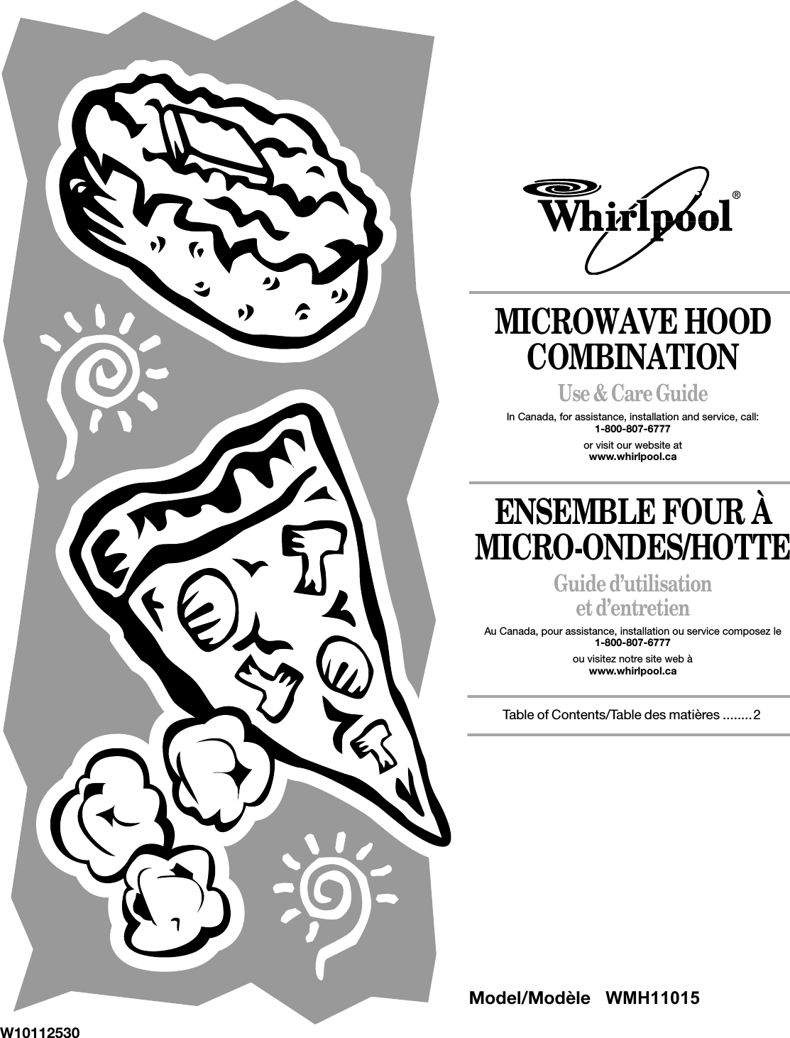 MICROWAVE HOOD COMBINATIONUse &amp; Care GuideIn Canada, for assistance, installation and service, call: 1-800-807-6777or visit our website at www.whirlpool.caENSEMBLE FOUR À MICRO-ONDES/HOTTEGuide d’utilisation et d’entretienAu Canada, pour assistance, installation ou service composez le 1-800-807-6777ou visitez notre site web àwww.whirlpool.caTable of Contents/Table des matières ........2W10112530®Model/Modèle   WMH11015