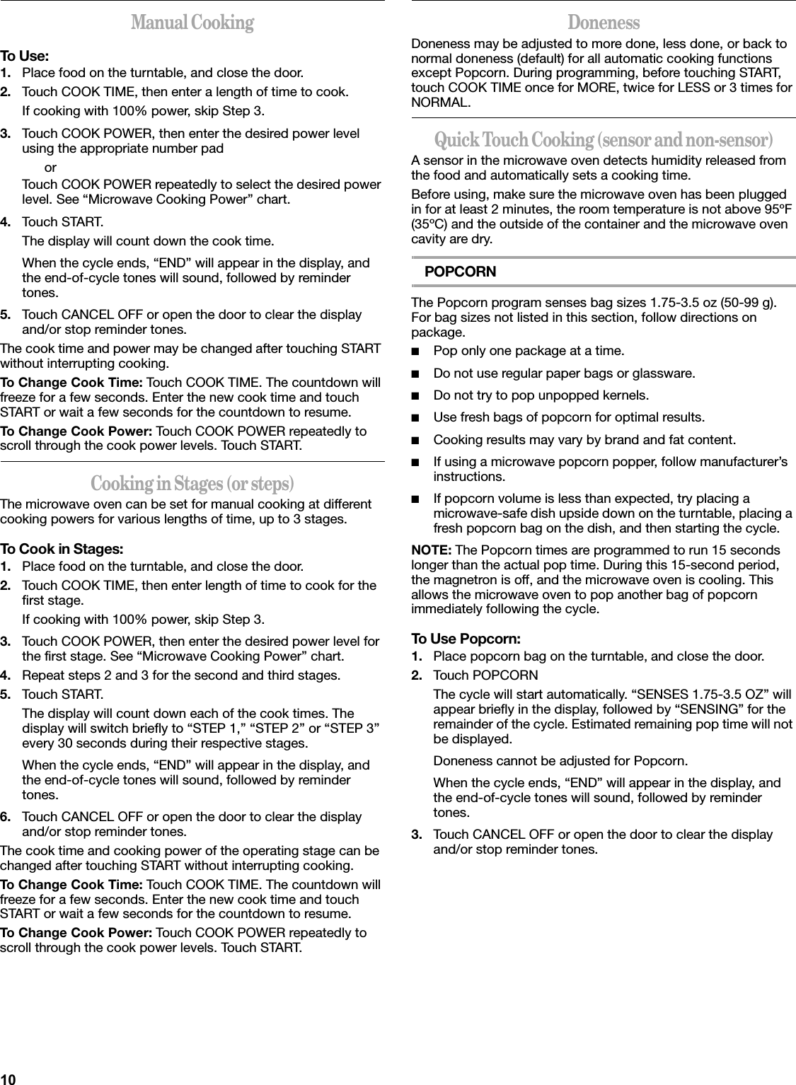 10Manual CookingTo Use:1. Place food on the turntable, and close the door.2. Touch COOK TIME, then enter a length of time to cook.If cooking with 100% power, skip Step 3.3. Touch COOK POWER, then enter the desired power level using the appropriate number padorTouch COOK POWER repeatedly to select the desired power level. See “Microwave Cooking Power” chart.4. Touch START.The display will count down the cook time.When the cycle ends, “END” will appear in the display, and the end-of-cycle tones will sound, followed by reminder tones.5. Touch CANCEL OFF or open the door to clear the display and/or stop reminder tones.The cook time and power may be changed after touching START without interrupting cooking.To Change Cook Time: Touch COOK TIME. The countdown will freeze for a few seconds. Enter the new cook time and touch START or wait a few seconds for the countdown to resume.To Change Cook Power: Touch COOK POWER repeatedly to scroll through the cook power levels. Touch START.Cooking in Stages (or steps)The microwave oven can be set for manual cooking at different cooking powers for various lengths of time, up to 3 stages.To Cook in Stages:1. Place food on the turntable, and close the door.2. Touch COOK TIME, then enter length of time to cook for the first stage.If cooking with 100% power, skip Step 3.3. Touch COOK POWER, then enter the desired power level for the first stage. See “Microwave Cooking Power” chart.4. Repeat steps 2 and 3 for the second and third stages.5. Touch START.The display will count down each of the cook times. The display will switch briefly to “STEP 1,” “STEP 2” or “STEP 3” every 30 seconds during their respective stages.When the cycle ends, “END” will appear in the display, and the end-of-cycle tones will sound, followed by reminder tones.6. Touch CANCEL OFF or open the door to clear the display and/or stop reminder tones.The cook time and cooking power of the operating stage can be changed after touching START without interrupting cooking.To Change Cook Time: Touch COOK TIME. The countdown will freeze for a few seconds. Enter the new cook time and touch START or wait a few seconds for the countdown to resume.To Change Cook Power: Touch COOK POWER repeatedly to scroll through the cook power levels. Touch START.DonenessDoneness may be adjusted to more done, less done, or back to normal doneness (default) for all automatic cooking functions except Popcorn. During programming, before touching START, touch COOK TIME once for MORE, twice for LESS or 3 times for NORMAL.Quick Touch Cooking (sensor and non-sensor)A sensor in the microwave oven detects humidity released from the food and automatically sets a cooking time.Before using, make sure the microwave oven has been plugged in for at least 2 minutes, the room temperature is not above 95ºF (35ºC) and the outside of the container and the microwave oven cavity are dry.POPCORNThe Popcorn program senses bag sizes 1.75-3.5 oz (50-99 g). For bag sizes not listed in this section, follow directions on package.■Pop only one package at a time.■Do not use regular paper bags or glassware.■Do not try to pop unpopped kernels.■Use fresh bags of popcorn for optimal results.■Cooking results may vary by brand and fat content.■If using a microwave popcorn popper, follow manufacturer’s instructions.■If popcorn volume is less than expected, try placing a microwave-safe dish upside down on the turntable, placing a fresh popcorn bag on the dish, and then starting the cycle.NOTE: The Popcorn times are programmed to run 15 seconds longer than the actual pop time. During this 15-second period, the magnetron is off, and the microwave oven is cooling. This allows the microwave oven to pop another bag of popcorn immediately following the cycle.To Use Popcorn:1. Place popcorn bag on the turntable, and close the door.2. Touch POPCORNThe cycle will start automatically. “SENSES 1.75-3.5 OZ” will appear briefly in the display, followed by “SENSING” for the remainder of the cycle. Estimated remaining pop time will not be displayed.Doneness cannot be adjusted for Popcorn.When the cycle ends, “END” will appear in the display, and the end-of-cycle tones will sound, followed by reminder tones.3. Touch CANCEL OFF or open the door to clear the display and/or stop reminder tones.