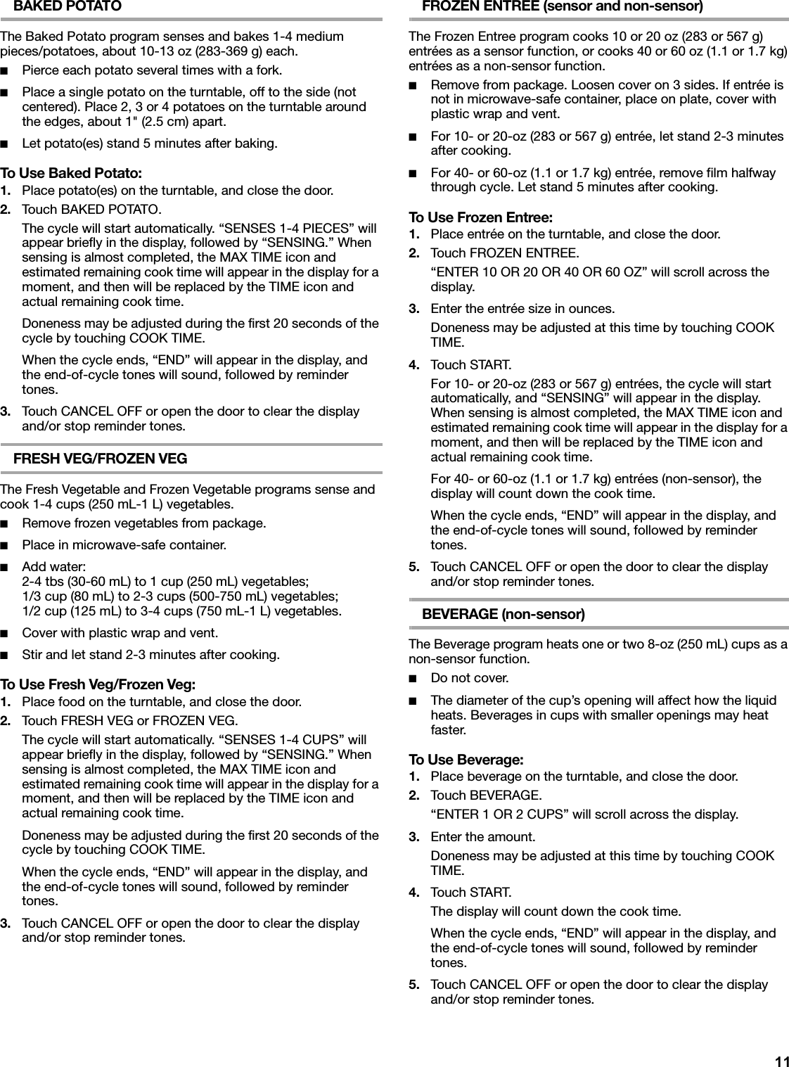 11BAKED POTATOThe Baked Potato program senses and bakes 1-4 medium pieces/potatoes, about 10-13 oz (283-369 g) each.■Pierce each potato several times with a fork.■Place a single potato on the turntable, off to the side (not centered). Place 2, 3 or 4 potatoes on the turntable around the edges, about 1&quot; (2.5 cm) apart.■Let potato(es) stand 5 minutes after baking.To Use Baked Potato:1. Place potato(es) on the turntable, and close the door.2. Touch BAKED POTATO.The cycle will start automatically. “SENSES 1-4 PIECES” will appear briefly in the display, followed by “SENSING.” When sensing is almost completed, the MAX TIME icon and estimated remaining cook time will appear in the display for a moment, and then will be replaced by the TIME icon and actual remaining cook time.Doneness may be adjusted during the first 20 seconds of the cycle by touching COOK TIME.When the cycle ends, “END” will appear in the display, and the end-of-cycle tones will sound, followed by reminder tones.3. Touch CANCEL OFF or open the door to clear the display and/or stop reminder tones.FRESH VEG/FROZEN VEGThe Fresh Vegetable and Frozen Vegetable programs sense and cook 1-4 cups (250 mL-1 L) vegetables.■Remove frozen vegetables from package.■Place in microwave-safe container.■Add water:2-4 tbs (30-60 mL) to 1 cup (250 mL) vegetables;1/3 cup (80 mL) to 2-3 cups (500-750 mL) vegetables;1/2 cup (125 mL) to 3-4 cups (750 mL-1 L) vegetables.■Cover with plastic wrap and vent.■Stir and let stand 2-3 minutes after cooking.To Use Fresh Veg/Frozen Veg:1. Place food on the turntable, and close the door.2. Touch FRESH VEG or FROZEN VEG.The cycle will start automatically. “SENSES 1-4 CUPS” will appear briefly in the display, followed by “SENSING.” When sensing is almost completed, the MAX TIME icon and estimated remaining cook time will appear in the display for a moment, and then will be replaced by the TIME icon and actual remaining cook time.Doneness may be adjusted during the first 20 seconds of the cycle by touching COOK TIME.When the cycle ends, “END” will appear in the display, and the end-of-cycle tones will sound, followed by reminder tones.3. Touch CANCEL OFF or open the door to clear the display and/or stop reminder tones.FROZEN ENTREE (sensor and non-sensor)The Frozen Entree program cooks 10 or 20 oz (283 or 567 g) entrées as a sensor function, or cooks 40 or 60 oz (1.1 or 1.7 kg) entrées as a non-sensor function.■Remove from package. Loosen cover on 3 sides. If entrée is not in microwave-safe container, place on plate, cover with plastic wrap and vent.■For 10- or 20-oz (283 or 567 g) entrée, let stand 2-3 minutes after cooking.■For 40- or 60-oz (1.1 or 1.7 kg) entrée, remove film halfway through cycle. Let stand 5 minutes after cooking.To Use Frozen Entree:1. Place entrée on the turntable, and close the door.2. Touch FROZEN ENTREE.“ENTER 10 OR 20 OR 40 OR 60 OZ” will scroll across the display.3. Enter the entrée size in ounces.Doneness may be adjusted at this time by touching COOK TIME.4. Touch START.For 10- or 20-oz (283 or 567 g) entrées, the cycle will start automatically, and “SENSING” will appear in the display. When sensing is almost completed, the MAX TIME icon and estimated remaining cook time will appear in the display for a moment, and then will be replaced by the TIME icon and actual remaining cook time.For 40- or 60-oz (1.1 or 1.7 kg) entrées (non-sensor), the display will count down the cook time.When the cycle ends, “END” will appear in the display, and the end-of-cycle tones will sound, followed by reminder tones.5. Touch CANCEL OFF or open the door to clear the display and/or stop reminder tones.BEVERAGE (non-sensor)The Beverage program heats one or two 8-oz (250 mL) cups as a non-sensor function.■Do not cover.■The diameter of the cup’s opening will affect how the liquid heats. Beverages in cups with smaller openings may heat faster.To Use Beverage:1. Place beverage on the turntable, and close the door.2. Touch BEVERAGE.“ENTER 1 OR 2 CUPS” will scroll across the display.3. Enter the amount.Doneness may be adjusted at this time by touching COOK TIME.4. Touch START.The display will count down the cook time.When the cycle ends, “END” will appear in the display, and the end-of-cycle tones will sound, followed by reminder tones.5. Touch CANCEL OFF or open the door to clear the display and/or stop reminder tones.