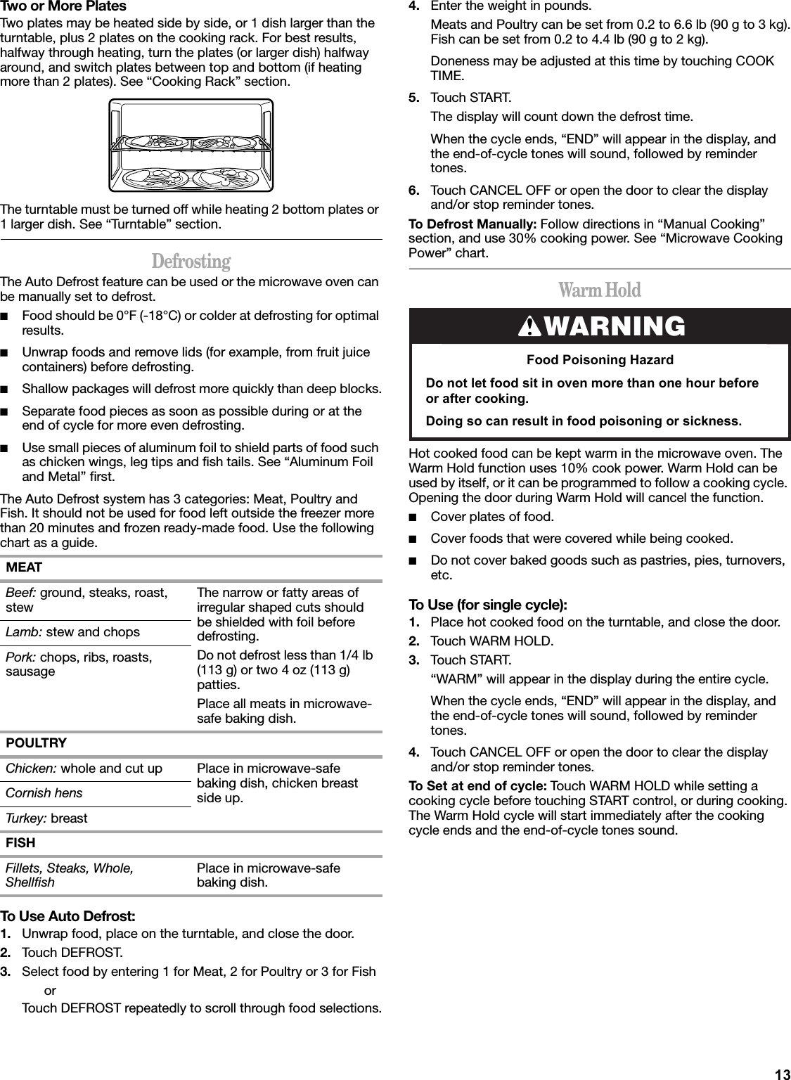 13Two or More PlatesTwo plates may be heated side by side, or 1 dish larger than the turntable, plus 2 plates on the cooking rack. For best results, halfway through heating, turn the plates (or larger dish) halfway around, and switch plates between top and bottom (if heating more than 2 plates). See “Cooking Rack” section.The turntable must be turned off while heating 2 bottom plates or 1 larger dish. See “Turntable” section.DefrostingThe Auto Defrost feature can be used or the microwave oven can be manually set to defrost.■Food should be 0°F (-18°C) or colder at defrosting for optimal results.■Unwrap foods and remove lids (for example, from fruit juice containers) before defrosting.■Shallow packages will defrost more quickly than deep blocks.■Separate food pieces as soon as possible during or at the end of cycle for more even defrosting.■Use small pieces of aluminum foil to shield parts of food such as chicken wings, leg tips and fish tails. See “Aluminum Foil and Metal” first.The Auto Defrost system has 3 categories: Meat, Poultry and Fish. It should not be used for food left outside the freezer more than 20 minutes and frozen ready-made food. Use the following chart as a guide.To Use Auto Defrost:1. Unwrap food, place on the turntable, and close the door.2. Touch DEFROST.3. Select food by entering 1 for Meat, 2 for Poultry or 3 for FishorTouch DEFROST repeatedly to scroll through food selections.4. Enter the weight in pounds.Meats and Poultry can be set from 0.2 to 6.6 lb (90 g to 3 kg).Fish can be set from 0.2 to 4.4 lb (90 g to 2 kg).Doneness may be adjusted at this time by touching COOK TIME.5. Touch START.The display will count down the defrost time.When the cycle ends, “END” will appear in the display, and the end-of-cycle tones will sound, followed by reminder tones.6. Touch CANCEL OFF or open the door to clear the display and/or stop reminder tones.To Defrost Manually: Follow directions in “Manual Cooking” section, and use 30% cooking power. See “Microwave Cooking Power” chart.Warm HoldHot cooked food can be kept warm in the microwave oven. The Warm Hold function uses 10% cook power. Warm Hold can be used by itself, or it can be programmed to follow a cooking cycle. Opening the door during Warm Hold will cancel the function.■Cover plates of food.■Cover foods that were covered while being cooked.■Do not cover baked goods such as pastries, pies, turnovers, etc.To Use (for single cycle):1. Place hot cooked food on the turntable, and close the door.2. Touch WARM HOLD.3. Touch START.“WARM” will appear in the display during the entire cycle.When the cycle ends, “END” will appear in the display, and the end-of-cycle tones will sound, followed by reminder tones.4. Touch CANCEL OFF or open the door to clear the display and/or stop reminder tones.To Set at end of cycle: Touch WARM HOLD while setting a cooking cycle before touching START control, or during cooking. The Warm Hold cycle will start immediately after the cooking cycle ends and the end-of-cycle tones sound.MEATBeef: ground, steaks, roast, stew The narrow or fatty areas of irregular shaped cuts should be shielded with foil before defrosting.Do not defrost less than 1/4 lb (113 g) or two 4 oz (113 g) patties.Place all meats in microwave-safe baking dish.Lamb: stew and chopsPork: chops, ribs, roasts, sausagePOULTRYChicken: whole and cut up Place in microwave-safe baking dish, chicken breast side up.Cornish hensTurkey: breastFISHFillets, Steaks, Whole, Shellfish Place in microwave-safe baking dish.WARNINGFood Poisoning HazardDo not let food sit in oven more than one hour before or after cooking.Doing so can result in food poisoning or sickness.