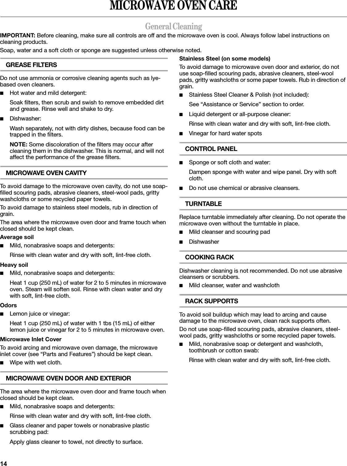14MICROWAVE OVEN CAREGeneral CleaningIMPORTANT: Before cleaning, make sure all controls are off and the microwave oven is cool. Always follow label instructions on cleaning products.Soap, water and a soft cloth or sponge are suggested unless otherwise noted.GREASE FILTERSDo not use ammonia or corrosive cleaning agents such as lye-based oven cleaners.■Hot water and mild detergent:Soak filters, then scrub and swish to remove embedded dirt and grease. Rinse well and shake to dry.■Dishwasher:Wash separately, not with dirty dishes, because food can be trapped in the filters.NOTE: Some discoloration of the filters may occur after cleaning them in the dishwasher. This is normal, and will not affect the performance of the grease filters.MICROWAVE OVEN CAVITYTo avoid damage to the microwave oven cavity, do not use soap-filled scouring pads, abrasive cleaners, steel-wool pads, gritty washcloths or some recycled paper towels.To avoid damage to stainless steel models, rub in direction of grain.The area where the microwave oven door and frame touch when closed should be kept clean.Average soil■Mild, nonabrasive soaps and detergents:Rinse with clean water and dry with soft, lint-free cloth.Heavy soil■Mild, nonabrasive soaps and detergents:Heat 1 cup (250 mL) of water for 2 to 5 minutes in microwave oven. Steam will soften soil. Rinse with clean water and dry with soft, lint-free cloth.Odors■Lemon juice or vinegar:Heat 1 cup (250 mL) of water with 1 tbs (15 mL) of either lemon juice or vinegar for 2 to 5 minutes in microwave oven.Microwave Inlet CoverTo avoid arcing and microwave oven damage, the microwave inlet cover (see “Parts and Features”) should be kept clean.■Wipe with wet cloth.MICROWAVE OVEN DOOR AND EXTERIORThe area where the microwave oven door and frame touch when closed should be kept clean.■Mild, nonabrasive soaps and detergents:Rinse with clean water and dry with soft, lint-free cloth.■Glass cleaner and paper towels or nonabrasive plastic scrubbing pad:Apply glass cleaner to towel, not directly to surface.Stainless Steel (on some models)To avoid damage to microwave oven door and exterior, do not use soap-filled scouring pads, abrasive cleaners, steel-wool pads, gritty washcloths or some paper towels. Rub in direction of grain.■Stainless Steel Cleaner &amp; Polish (not included):See “Assistance or Service” section to order.■Liquid detergent or all-purpose cleaner:Rinse with clean water and dry with soft, lint-free cloth.■Vinegar for hard water spotsCONTROL PANEL■Sponge or soft cloth and water:Dampen sponge with water and wipe panel. Dry with soft cloth.■Do not use chemical or abrasive cleansers.TURNTABLEReplace turntable immediately after cleaning. Do not operate the microwave oven without the turntable in place.■Mild cleanser and scouring pad■DishwasherCOOKING RACKDishwasher cleaning is not recommended. Do not use abrasive cleansers or scrubbers.■Mild cleanser, water and washclothRACK SUPPORTSTo avoid soil buildup which may lead to arcing and cause damage to the microwave oven, clean rack supports often.Do not use soap-filled scouring pads, abrasive cleaners, steel-wool pads, gritty washcloths or some recycled paper towels.■Mild, nonabrasive soap or detergent and washcloth, toothbrush or cotton swab:Rinse with clean water and dry with soft, lint-free cloth.