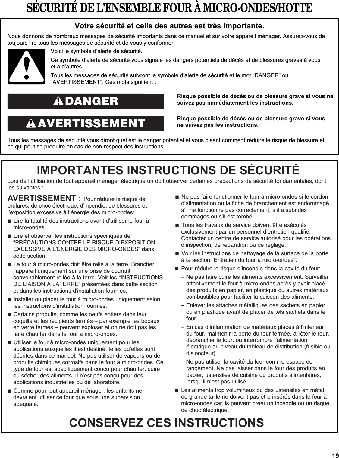 19SÉCURITÉ DE L’ENSEMBLE FOUR À MICRO-ONDES/HOTTERisque possible de décès ou de blessure grave si vous ne suivez pas immédiatement les instructions. Risque possible de décès ou de blessure grave si vous ne suivez pas les instructions.  Tous les messages de sécurité vous diront quel est le danger potentiel et vous disent comment réduire le risque de blessure et ce qui peut se produire en cas de non-respect des instructions.Votre sécurité et celle des autres est très importante.Nous donnons de nombreux messages de sécurité importants dans ce manuel et sur votre appareil ménager. Assurez-vous de toujours lire tous les messages de sécurité et de vous y conformer. AVERTISSEMENTDANGERVoici le symbole d’alerte de sécurité.Ce symbole d’alerte de sécurité vous signale les dangers potentiels de décès et de blessures graves à vous et à d’autres.Tous les messages de sécurité suivront le symbole d’alerte de sécurité et le mot “DANGER” ou “AVERTISSEMENT”. Ces mots signifient :Lors de l’utilisation de tout appareil ménager électrique on doit observer certaines précautions de sécurité fondamentales, dont les suivantes :IMPORTANTES INSTRUCTIONS DE SÉCURITÉCONSERVEZ CES INSTRUCTIONS AVERTISSEMENT : Pour réduire le risque de brûlures, de choc électrique, d’incendie, de blessures et l’exposition excessive à l’énergie des micro-ondes: ■  Lire la totalité des instructions avant d’utiliser le four à micro-ondes.■  Lire et observer les instructions spécifiques de “PRÉCAUTIONS CONTRE LE RISQUE D’EXPOSITION EXCESSIVE À L’ÉNERGIE DES MICRO-ONDES” dans cette section. ■  Le four à micro-ondes doit être relié à la terre. Brancher l’appareil uniquement sur une prise de courant convenablement reliée à la terre. Voir les “INSTRUCTIONS DE LIAISON À LATERRE” présentées dans cette section et dans les instructions d&apos;installation fournies.■  Installer ou placer le four à micro-ondes uniquement selon les instructions d’installation fournies.■  Certains produits, comme les oeufs entiers dans leur coquille et les récipients fermés – par exemple les bocaux en verre fermés – peuvent exploser et on ne doit pas les faire chauffer dans le four à micro-ondes.■  Utiliser le four à micro-ondes uniquement pour les applications auxquelles il est destiné, telles qu’elles sont décrites dans ce manuel. Ne pas utiliser de vapeurs ou de produits chimiques corrosifs dans le four à micro-ondes. Ce type de four est spécifiquement conçu pour chauffer, cuire ou sécher des aliments. Il n’est pas conçu pour des applications industrielles ou de laboratoire.■  Comme pour tout appareil ménager, les enfants ne devraient utiliser ce four que sous une supervision adéquate.■  Ne pas faire fonctionner le four à micro-ondes si le cordon d’alimentation ou la fiche de branchement est endommagé, s’il ne fonctionne pas correctement, s’il a subi des dommages ou s’il est tombé.■  Tous les travaux de service doivent être exécutés exclusivement par un personnel d’entretien qualifié. Contacter un centre de service autorisé pour les opérations d’inspection, de réparation ou de réglage.■  Voir les instructions de nettoyage de la surface de la porte à la section “Entretien du four à micro-ondes”.■  Pour réduire le risque d’incendie dans la cavité du four:– Ne pas faire cuire les aliments excessivement. Surveiller attentivement le four à micro-ondes après y avoir placé des produits en papier, en plastique ou autres matériaux combustibles pour faciliter la cuisson des aliments.– Enlever les attaches métalliques des sachets en papier ou en plastique avant de placer de tels sachets dans le four.– En cas d’inflammation de matériaux placés à l’intérieur du four, maintenir la porte du four fermée, arrêter le four, débrancher le four, ou interrompre l’alimentation électrique au niveau du tableau de distribution (fusible ou disjoncteur).– Ne pas utiliser la cavité du four comme espace de rangement. Ne pas laisser dans le four des produits en papier, ustensiles de cuisine ou produits alimentaires, lorsqu’il n’est pas utilisé.■  Les aliments trop volumineux ou des ustensiles en métal de grande taille ne doivent pas être insérés dans le four à micro-ondes car ils peuvent créer un incendie ou un risque de choc électrique.