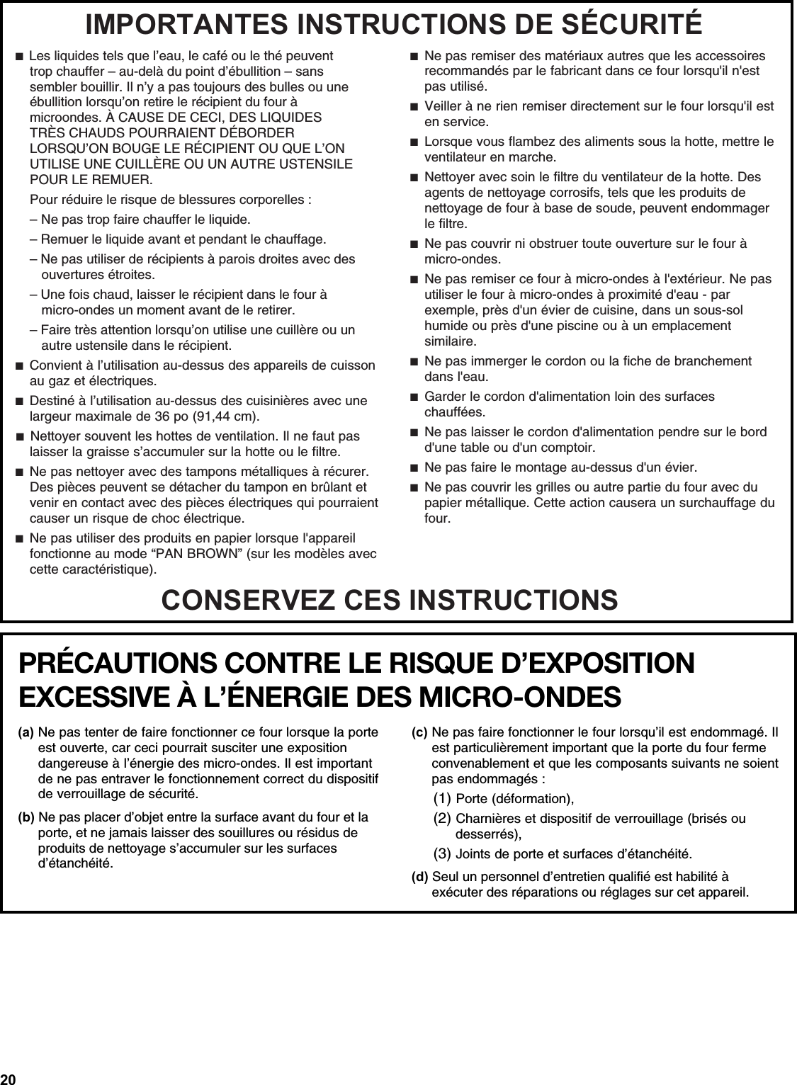 20IMPORTANTES INSTRUCTIONS DE SÉCURITÉCONSERVEZ CES INSTRUCTIONS ■  Les liquides tels que l’eau, le café ou le thé peuvent trop chauffer – au-delà du point d’ébullition – sans sembler bouillir. Il n’y a pas toujours des bulles ou une ébullition lorsqu’on retire le récipient du four à microondes. À CAUSE DE CECI, DES LIQUIDES TRÈS CHAUDS POURRAIENT DÉBORDER LORSQU’ON BOUGE LE RÉCIPIENT OU QUE L’ON UTILISE UNE CUILLÈRE OU UN AUTRE USTENSILE POUR LE REMUER. Pour réduire le risque de blessures corporelles :– Ne pas trop faire chauffer le liquide.– Remuer le liquide avant et pendant le chauffage.– Ne pas utiliser de récipients à parois droites avec des ouvertures étroites.– Une fois chaud, laisser le récipient dans le four à micro-ondes un moment avant de le retirer.– Faire très attention lorsqu’on utilise une cuillère ou un autre ustensile dans le récipient. ■  Convient à l’utilisation au-dessus des appareils de cuisson au gaz et électriques.■  Destiné à l’utilisation au-dessus des cuisinières avec une largeur maximale de 36 po (91,44 cm). ■  Nettoyer souvent les hottes de ventilation. Il ne faut pas laisser la graisse s’accumuler sur la hotte ou le filtre.■  Ne pas nettoyer avec des tampons métalliques à récurer. Des pièces peuvent se détacher du tampon en brûlant et venir en contact avec des pièces électriques qui pourraient causer un risque de choc électrique.■  Ne pas utiliser des produits en papier lorsque l&apos;appareil fonctionne au mode “PAN BROWN” (sur les modèles avec cette caractéristique).■  Ne pas remiser des matériaux autres que les accessoires recommandés par le fabricant dans ce four lorsqu&apos;il n&apos;est pas utilisé.■  Veiller à ne rien remiser directement sur le four lorsqu&apos;il est en service.■  Lorsque vous flambez des aliments sous la hotte, mettre le ventilateur en marche.■  Nettoyer avec soin le filtre du ventilateur de la hotte. Des agents de nettoyage corrosifs, tels que les produits de nettoyage de four à base de soude, peuvent endommager le filtre.■  Ne pas couvrir ni obstruer toute ouverture sur le four à micro-ondes.■  Ne pas remiser ce four à micro-ondes à l&apos;extérieur. Ne pas utiliser le four à micro-ondes à proximité d&apos;eau - par exemple, près d&apos;un évier de cuisine, dans un sous-sol humide ou près d&apos;une piscine ou à un emplacement similaire.■  Ne pas immerger le cordon ou la fiche de branchement dans l&apos;eau.■  Garder le cordon d&apos;alimentation loin des surfaces chauffées.■  Ne pas laisser le cordon d&apos;alimentation pendre sur le bord d&apos;une table ou d&apos;un comptoir.■  Ne pas faire le montage au-dessus d&apos;un évier.■  Ne pas couvrir les grilles ou autre partie du four avec du papier métallique. Cette action causera un surchauffage du four.PRÉCAUTIONS CONTRE LE RISQUE D’EXPOSITION EXCESSIVE À L’ÉNERGIE DES MICRO-ONDES   (a) Ne pas tenter de faire fonctionner ce four lorsque la porte est ouverte, car ceci pourrait susciter une exposition dangereuse à l’énergie des micro-ondes. Il est important de ne pas entraver le fonctionnement correct du dispositif de verrouillage de sécurité.(b) Ne pas placer d’objet entre la surface avant du four et la porte, et ne jamais laisser des souillures ou résidus de produits de nettoyage s’accumuler sur les surfaces d’étanchéité.(c) Ne pas faire fonctionner le four lorsqu’il est endommagé. Il est particulièrement important que la porte du four ferme convenablement et que les composants suivants ne soient pas endommagés :(1) Porte (déformation),(2) Charnières et dispositif de verrouillage (brisés oudesserrés), (3) Joints de porte et surfaces d’étanchéité.(d) Seul un personnel d’entretien qualifié est habilité à exécuter des réparations ou réglages sur cet appareil.