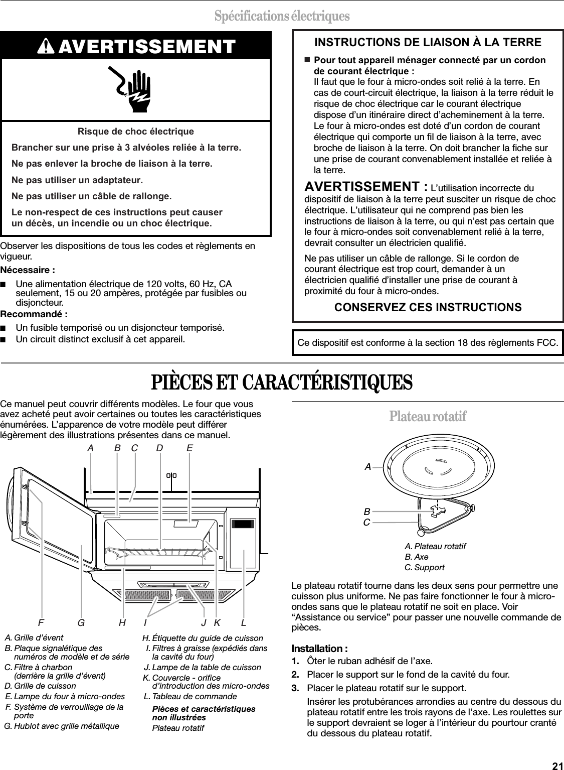 21Spécifications électriquesObserver les dispositions de tous les codes et règlements en vigueur.Nécessaire :■Une alimentation électrique de 120 volts, 60 Hz, CA seulement, 15 ou 20 ampères, protégée par fusibles ou disjoncteur.Recommandé :■Un fusible temporisé ou un disjoncteur temporisé.■Un circuit distinct exclusif à cet appareil.PIÈCES ET CARACTÉRISTIQUESCe manuel peut couvrir différents modèles. Le four que vous avez acheté peut avoir certaines ou toutes les caractéristiques énumérées. L’apparence de votre modèle peut différer légèrement des illustrations présentes dans ce manuel.Plateau rotatifLe plateau rotatif tourne dans les deux sens pour permettre une cuisson plus uniforme. Ne pas faire fonctionner le four à micro-ondes sans que le plateau rotatif ne soit en place. Voir “Assistance ou service” pour passer une nouvelle commande de pièces.Installation :1. Ôter le ruban adhésif de l’axe.2. Placer le support sur le fond de la cavité du four.3. Placer le plateau rotatif sur le support.Insérer les protubérances arrondies au centre du dessous du plateau rotatif entre les trois rayons de l’axe. Les roulettes sur le support devraient se loger à l’intérieur du pourtour cranté du dessous du plateau rotatif.AVERTISSEMENTRisque de choc électriqueBrancher sur une prise à 3 alvéoles reliée à la terre.Ne pas enlever la broche de liaison à la terre.Ne pas utiliser un adaptateur.Ne pas utiliser un câble de rallonge.Le non-respect de ces instructions peut causer un décès, un incendie ou un choc électrique.INSTRUCTIONS DE LIAISON À LA TERRECONSERVEZ CES INSTRUCTIONS■  Pour tout appareil ménager connecté par un cordon de courant électrique :Il faut que le four à micro-ondes soit relié à la terre. En cas de court-circuit électrique, la liaison à la terre réduit le risque de choc électrique car le courant électrique dispose d’un itinéraire direct d’acheminement à la terre. Le four à micro-ondes est doté d’un cordon de courant électrique qui comporte un fil de liaison à la terre, avec broche de liaison à la terre. On doit brancher la fiche sur  une prise de courant convenablement installée et reliée à la terre.AVERTISSEMENT : L’utilisation incorrecte du dispositif de liaison à la terre peut susciter un risque de choc électrique. L’utilisateur qui ne comprend pas bien les instructions de liaison à la terre, ou qui n’est pas certain que le four à micro-ondes soit convenablement relié à la terre, devrait consulter un électricien qualifié.Ne pas utiliser un câble de rallonge. Si le cordon de courant électrique est trop court, demander à un électricien qualifié d’installer une prise de courant à proximité du four à micro-ondes.Ce dispositif est conforme à la section 18 des règlements FCC.A. Grille d’éventB. Plaque signalétique des numéros de modèle et de sérieC. Filtre à charbon(derrière la grille d’évent)D. Grille de cuissonE. Lampe du four à micro-ondesF. Système de verrouillage de la porteG. Hublot avec grille métalliqueH. Étiquette du guide de cuissonI. Filtres à graisse (expédiés dans la cavité du four)J. Lampe de la table de cuissonK. Couvercle - orifice d’introduction des micro-ondesL. Tableau de commandePièces et caractéristiques non illustréesPlateau rotatifA        B    C       D         EF             G             H       I                     J   K        LA. Plateau rotatifB. AxeC. SupportABC