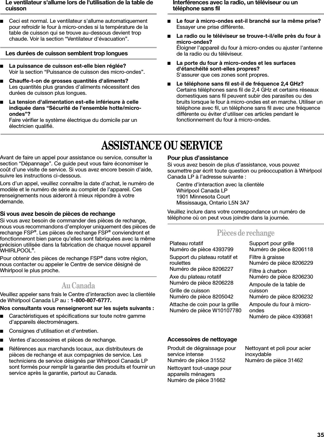 35Le ventilateur s&apos;allume lors de l&apos;utilisation de la table de cuisson■Ceci est normal. Le ventilateur s&apos;allume automatiquement pour refroidir le four à micro-ondes si la température de la table de cuisson qui se trouve au-dessous devient trop chaude. Voir la section “Ventilateur d&apos;évacuation”.Les durées de cuisson semblent trop longues■La puissance de cuisson est-elle bien réglée?Voir la section “Puissance de cuisson des micro-ondes”.■Chauffe-t-on de grosses quantités d&apos;aliments?Les quantités plus grandes d&apos;aliments nécessitent des durées de cuisson plus longues.■La tension d&apos;alimentation est-elle inférieure à celle indiquée dans “Sécurité de l&apos;ensemble hotte/micro-ondes”?Faire vérifier le système électrique du domicile par un électricien qualifié.Interférences avec la radio, un téléviseur ou un téléphone sans fil■Le four à micro-ondes est-il branché sur la même prise?Essayer une prise différente.■La radio ou le téléviseur se trouve-t-il/elle près du four à micro-ondes?Éloigner l&apos;appareil du four à micro-ondes ou ajuster l&apos;antenne de la radio ou du téléviseur.■La porte du four à micro-ondes et les surfaces d&apos;étanchéité sont-elles propres?S&apos;assurer que ces zones sont propres.■Le téléphone sans fil est-il de fréquence 2,4 GHz?Certains téléphones sans fil de 2,4 GHz et certains réseaux domestiques sans fil peuvent subir des parasites ou des bruits lorsque le four à micro-ondes est en marche. Utiliser un téléphone avec fil, un téléphone sans fil avec une fréquence différente ou éviter d&apos;utiliser ces articles pendant le fonctionnement du four à micro-ondes.ASSISTANCE OU SERVICEAvant de faire un appel pour assistance ou service, consulter la section “Dépannage”. Ce guide peut vous faire économiser le coût d’une visite de service. Si vous avez encore besoin d’aide, suivre les instructions ci-dessous.Lors d’un appel, veuillez connaître la date d’achat, le numéro de modèle et le numéro de série au complet de l’appareil. Ces renseignements nous aideront à mieux répondre à votre demande.Si vous avez besoin de pièces de rechangeSi vous avez besoin de commander des pièces de rechange, nous vous recommandons d’employer uniquement des pièces de rechange FSP®. Les pièces de rechange FSP® conviendront et fonctionneront bien parce qu’elles sont fabriquées avec la même précision utilisée dans la fabrication de chaque nouvel appareil WHIRLPOOL®. Pour obtenir des pièces de rechange FSP® dans votre région, nous contacter ou appeler le Centre de service désigné de Whirlpool le plus proche.Au CanadaVeuillez appeler sans frais le Centre d’interaction avec la clientèle de Whirlpool Canada LP au : 1-800-807-6777.Nos consultants vous renseigneront sur les sujets suivants :■Caractéristiques et spécifications sur toute notre gamme d’appareils électroménagers.■Consignes d&apos;utilisation et d’entretien.■Ventes d’accessoires et pièces de rechange.■Références aux marchands locaux, aux distributeurs de pièces de rechange et aux compagnies de service. Les techniciens de service désignés par Whirlpool Canada LP sont formés pour remplir la garantie des produits et fournir un service après la garantie, partout au Canada.Pour plus d’assistanceSi vous avez besoin de plus d’assistance, vous pouvez soumettre par écrit toute question ou préoccupation à Whirlpool Canada LP à l’adresse suivante :Centre d’interaction avec la clientèleWhirlpool Canada LP1901 Minnesota CourtMississauga, Ontario L5N 3A7Veuillez inclure dans votre correspondance un numéro de téléphone où on peut vous joindre dans la journée.Pièces de rechangeAccessoires de nettoyagePlateau rotatifNuméro de pièce 4393799Support du plateau rotatif et roulettesNuméro de pièce 8206227Axe du plateau rotatifNuméro de pièce 8206228Grille de cuissonNuméro de pièce 8205042Attache de coin pour la grilleNuméro de pièce W10107780Support pour grilleNuméro de pièce 8206118Filtre à graisseNuméro de pièce 8206229Filtre à charbonNuméro de pièce 8206230Ampoule de la table de cuissonNuméro de pièce 8206232Ampoule du four à micro-ondesNuméro de pièce 4393681Produit de dégraissage pour service intenseNuméro de pièce 31552Nettoyant tout-usage pour appareils ménagersNuméro de pièce 31662Nettoyant et poli pour acier inoxydableNuméro de pièce 31462