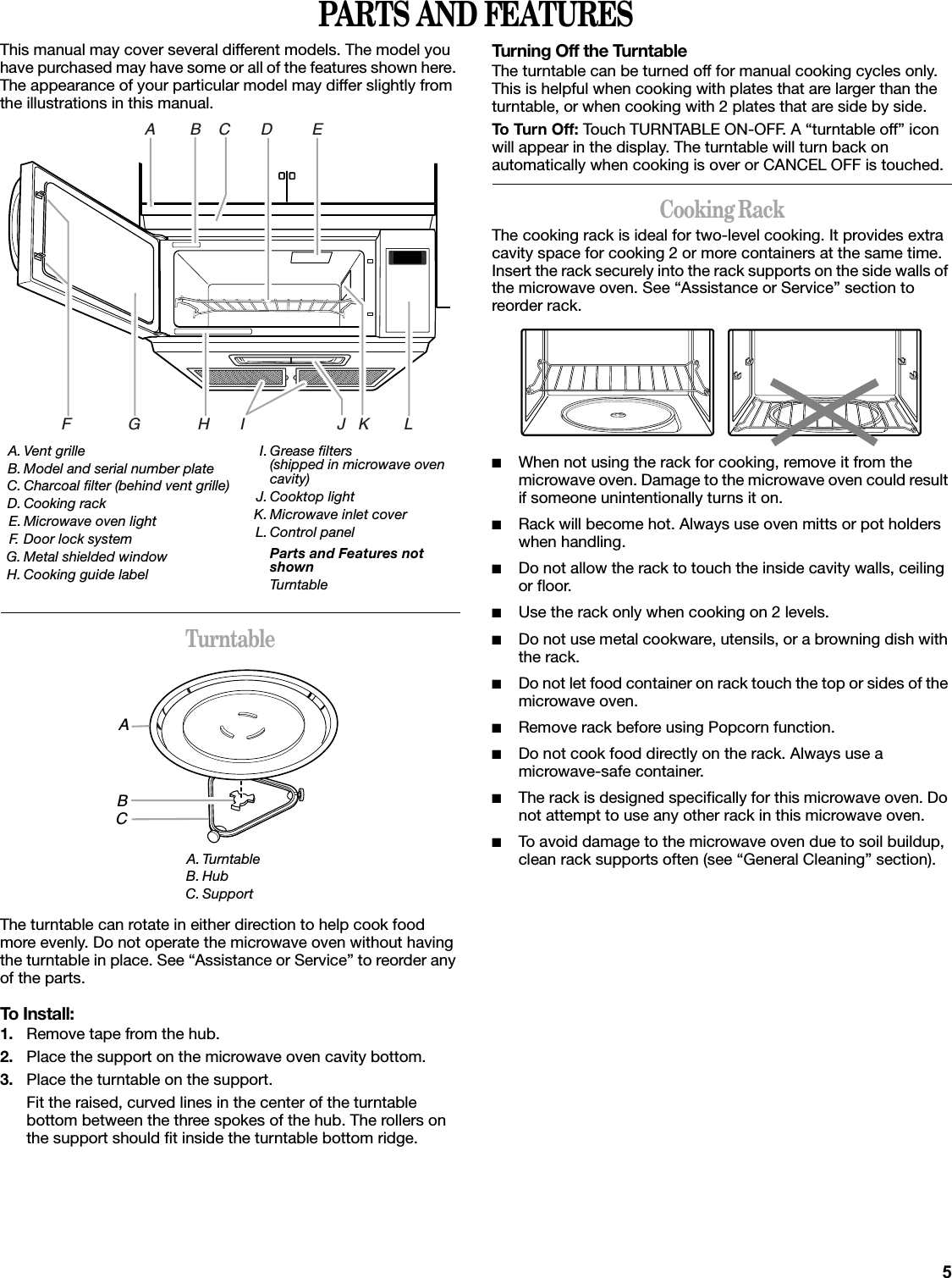 5PARTS AND FEATURESThis manual may cover several different models. The model you have purchased may have some or all of the features shown here. The appearance of your particular model may differ slightly from the illustrations in this manual.TurntableThe turntable can rotate in either direction to help cook food more evenly. Do not operate the microwave oven without having the turntable in place. See “Assistance or Service” to reorder any of the parts.To Install:1. Remove tape from the hub.2. Place the support on the microwave oven cavity bottom.3. Place the turntable on the support.Fit the raised, curved lines in the center of the turntable bottom between the three spokes of the hub. The rollers on the support should fit inside the turntable bottom ridge.Turning Off the TurntableThe turntable can be turned off for manual cooking cycles only. This is helpful when cooking with plates that are larger than the turntable, or when cooking with 2 plates that are side by side.To Turn Off: Touch TURNTABLE ON-OFF. A “turntable off” icon will appear in the display. The turntable will turn back on automatically when cooking is over or CANCEL OFF is touched.Cooking RackThe cooking rack is ideal for two-level cooking. It provides extra cavity space for cooking 2 or more containers at the same time. Insert the rack securely into the rack supports on the side walls of the microwave oven. See “Assistance or Service” section to reorder rack.■When not using the rack for cooking, remove it from the microwave oven. Damage to the microwave oven could result if someone unintentionally turns it on.■Rack will become hot. Always use oven mitts or pot holders when handling.■Do not allow the rack to touch the inside cavity walls, ceiling or floor.■Use the rack only when cooking on 2 levels.■Do not use metal cookware, utensils, or a browning dish with the rack.■Do not let food container on rack touch the top or sides of the microwave oven.■Remove rack before using Popcorn function.■Do not cook food directly on the rack. Always use a microwave-safe container.■The rack is designed specifically for this microwave oven. Do not attempt to use any other rack in this microwave oven.■To avoid damage to the microwave oven due to soil buildup, clean rack supports often (see “General Cleaning” section).A. Vent grilleB. Model and serial number plateC. Charcoal filter (behind vent grille)D. Cooking rackE. Microwave oven lightF. Door lock systemG. Metal shielded windowH. Cooking guide labelI. Grease filters (shipped in microwave oven cavity)J. Cooktop lightK. Microwave inlet coverL. Control panelParts and Features not shownTurntableA. TurntableB. HubC. SupportA        B    C       D         EF             G             H       I                     J   K        LABC