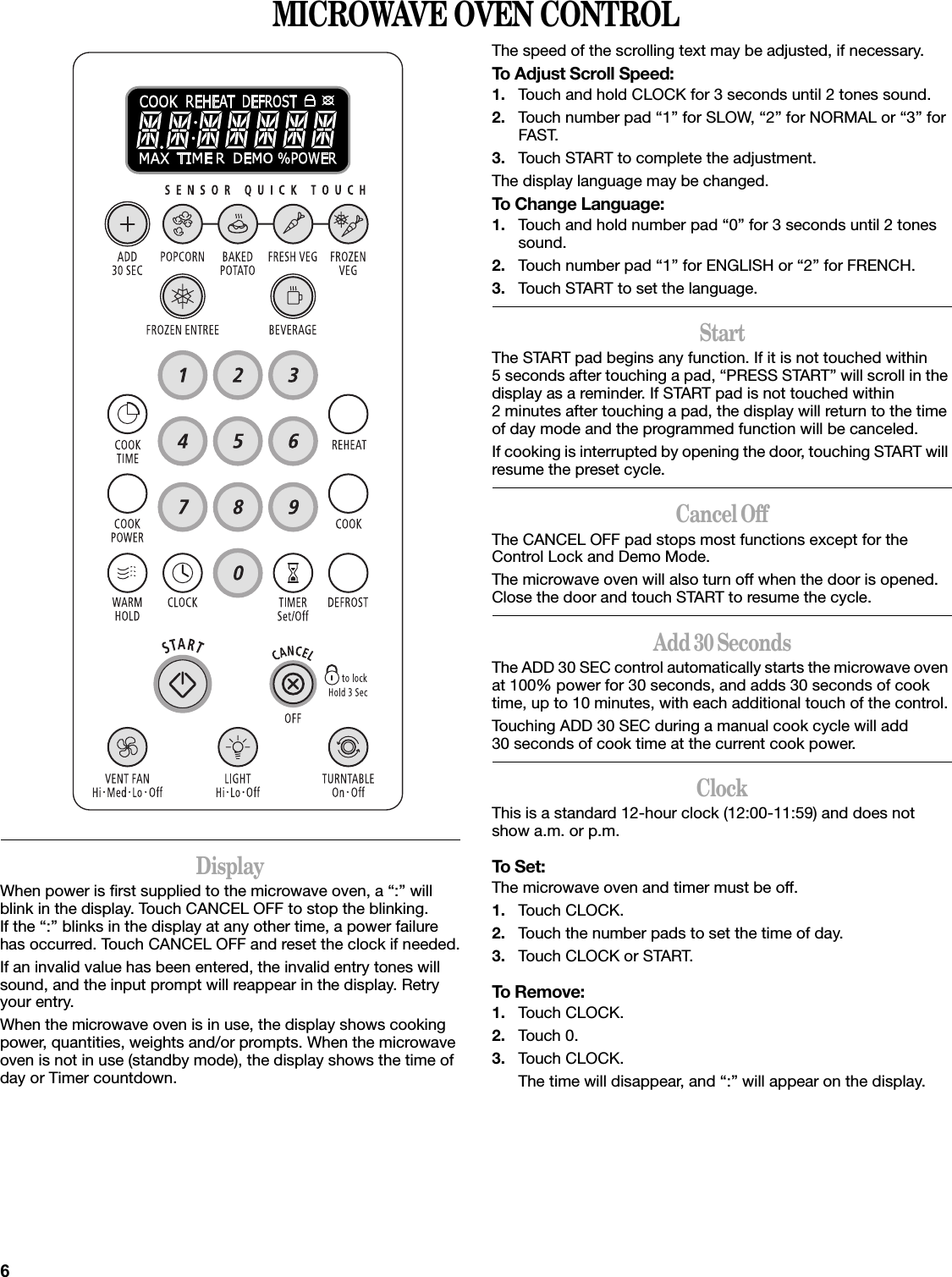 6MICROWAVE OVEN CONTROLDisplayWhen power is first supplied to the microwave oven, a “:” will blink in the display. Touch CANCEL OFF to stop the blinking. If the “:” blinks in the display at any other time, a power failure has occurred. Touch CANCEL OFF and reset the clock if needed.If an invalid value has been entered, the invalid entry tones will sound, and the input prompt will reappear in the display. Retry your entry.When the microwave oven is in use, the display shows cooking power, quantities, weights and/or prompts. When the microwave oven is not in use (standby mode), the display shows the time of day or Timer countdown.The speed of the scrolling text may be adjusted, if necessary.To Adjust Scroll Speed:1. Touch and hold CLOCK for 3 seconds until 2 tones sound.2. Touch number pad “1” for SLOW, “2” for NORMAL or “3” for FAST.3. Touch START to complete the adjustment.The display language may be changed.To Change Language:1. Touch and hold number pad “0” for 3 seconds until 2 tones sound.2. Touch number pad “1” for ENGLISH or “2” for FRENCH.3. Touch START to set the language.StartThe START pad begins any function. If it is not touched within 5 seconds after touching a pad, “PRESS START” will scroll in the display as a reminder. If START pad is not touched within 2 minutes after touching a pad, the display will return to the time of day mode and the programmed function will be canceled.If cooking is interrupted by opening the door, touching START will resume the preset cycle.Cancel OffThe CANCEL OFF pad stops most functions except for the Control Lock and Demo Mode.The microwave oven will also turn off when the door is opened. Close the door and touch START to resume the cycle.Add 30 SecondsThe ADD 30 SEC control automatically starts the microwave oven at 100% power for 30 seconds, and adds 30 seconds of cook time, up to 10 minutes, with each additional touch of the control.Touching ADD 30 SEC during a manual cook cycle will add 30 seconds of cook time at the current cook power.ClockThis is a standard 12-hour clock (12:00-11:59) and does not show a.m. or p.m.To Set:The microwave oven and timer must be off.1. Touch CLOCK.2. Touch the number pads to set the time of day.3. Touch CLOCK or START.To Remove:1. Touch CLOCK.2. Touch 0.3. Touch CLOCK.The time will disappear, and “:” will appear on the display.