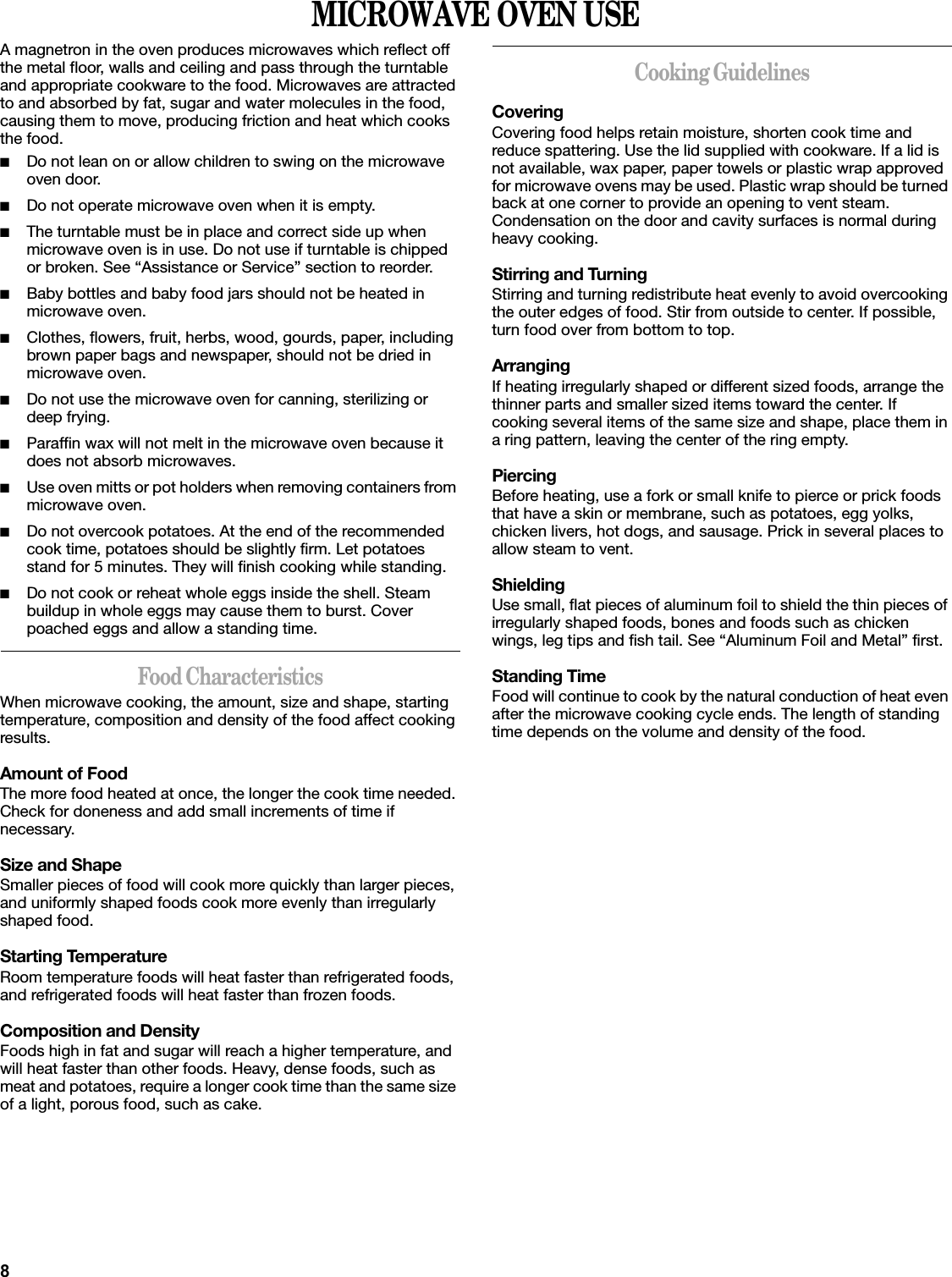 8MICROWAVE OVEN USEA magnetron in the oven produces microwaves which reflect off the metal floor, walls and ceiling and pass through the turntable and appropriate cookware to the food. Microwaves are attracted to and absorbed by fat, sugar and water molecules in the food, causing them to move, producing friction and heat which cooks the food.■Do not lean on or allow children to swing on the microwave oven door.■Do not operate microwave oven when it is empty.■The turntable must be in place and correct side up when microwave oven is in use. Do not use if turntable is chipped or broken. See “Assistance or Service” section to reorder.■Baby bottles and baby food jars should not be heated in microwave oven.■Clothes, flowers, fruit, herbs, wood, gourds, paper, including brown paper bags and newspaper, should not be dried in microwave oven.■Do not use the microwave oven for canning, sterilizing or deep frying.■Paraffin wax will not melt in the microwave oven because it does not absorb microwaves.■Use oven mitts or pot holders when removing containers from microwave oven.■Do not overcook potatoes. At the end of the recommended cook time, potatoes should be slightly firm. Let potatoes stand for 5 minutes. They will finish cooking while standing.■Do not cook or reheat whole eggs inside the shell. Steam buildup in whole eggs may cause them to burst. Cover poached eggs and allow a standing time.Food CharacteristicsWhen microwave cooking, the amount, size and shape, starting temperature, composition and density of the food affect cooking results.Amount of FoodThe more food heated at once, the longer the cook time needed. Check for doneness and add small increments of time if necessary.Size and ShapeSmaller pieces of food will cook more quickly than larger pieces, and uniformly shaped foods cook more evenly than irregularly shaped food. Starting TemperatureRoom temperature foods will heat faster than refrigerated foods, and refrigerated foods will heat faster than frozen foods.Composition and DensityFoods high in fat and sugar will reach a higher temperature, and will heat faster than other foods. Heavy, dense foods, such as meat and potatoes, require a longer cook time than the same size of a light, porous food, such as cake.Cooking GuidelinesCoveringCovering food helps retain moisture, shorten cook time and reduce spattering. Use the lid supplied with cookware. If a lid is not available, wax paper, paper towels or plastic wrap approved for microwave ovens may be used. Plastic wrap should be turned back at one corner to provide an opening to vent steam. Condensation on the door and cavity surfaces is normal during heavy cooking.Stirring and TurningStirring and turning redistribute heat evenly to avoid overcooking the outer edges of food. Stir from outside to center. If possible, turn food over from bottom to top.ArrangingIf heating irregularly shaped or different sized foods, arrange the thinner parts and smaller sized items toward the center. If cooking several items of the same size and shape, place them in a ring pattern, leaving the center of the ring empty.PiercingBefore heating, use a fork or small knife to pierce or prick foods that have a skin or membrane, such as potatoes, egg yolks, chicken livers, hot dogs, and sausage. Prick in several places to allow steam to vent.ShieldingUse small, flat pieces of aluminum foil to shield the thin pieces of irregularly shaped foods, bones and foods such as chicken wings, leg tips and fish tail. See “Aluminum Foil and Metal” first.Standing TimeFood will continue to cook by the natural conduction of heat even after the microwave cooking cycle ends. The length of standing time depends on the volume and density of the food.