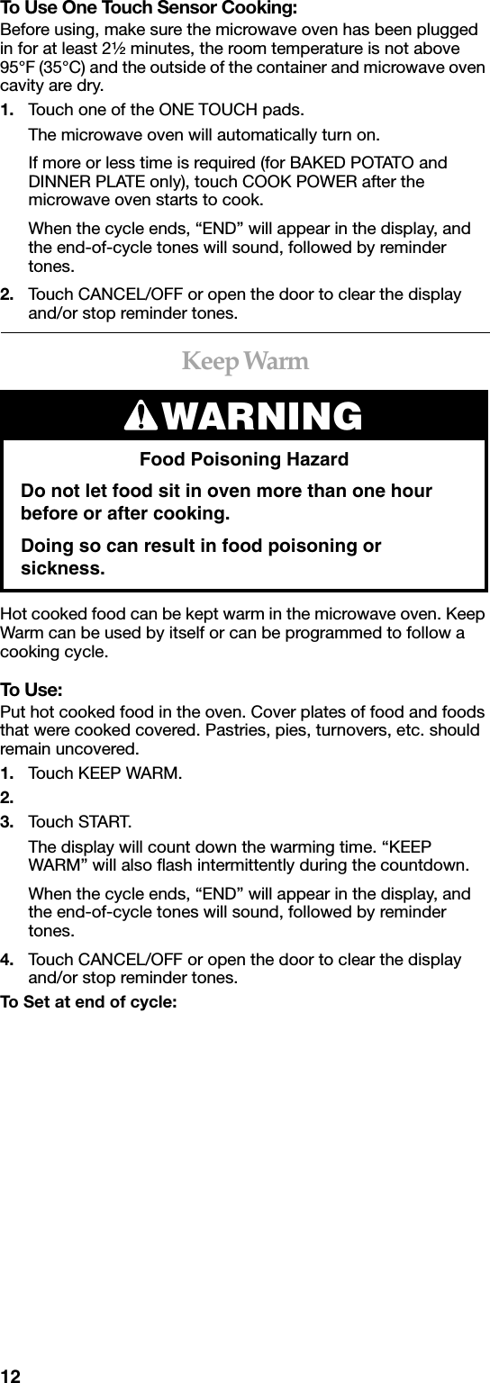 12To Use One Touch Sensor Cooking:Before using, make sure the microwave oven has been plugged in for at least 2&sup1;&frasl;₂ minutes, the room temperature is not above 95&deg;F (35&deg;C) and the outside of the container and microwave oven cavity are dry.1. Touch one of the ONE TOUCH pads.The microwave oven will automatically turn on. If more or less time is required (for BAKED POTATO and DINNER PLATE only), touch COOK POWER after the microwave oven starts to cook.When the cycle ends, &ldquo;END&rdquo; will appear in the display, and the end-of-cycle tones will sound, followed by reminder tones.2. Touch CANCEL/OFF or open the door to clear the display and/or stop reminder tones.Keep WarmHot cooked food can be kept warm in the microwave oven. Keep Warm can be used by itself or can be programmed to follow a cooking cycle.To Use:Put hot cooked food in the oven. Cover plates of food and foods that were cooked covered. Pastries, pies, turnovers, etc. should remain uncovered.1. Touch KEEP WARM.2.3. Touch START.The display will count down the warming time. &ldquo;KEEP WARM&rdquo; will also flash intermittently during the countdown.When the cycle ends, &ldquo;END&rdquo; will appear in the display, and the end-of-cycle tones will sound, followed by reminder tones.4. Touch CANCEL/OFF or open the door to clear the display and/or stop reminder tones.To Set at end of cycle: WARNINGFood Poisoning HazardDo not let food sit in oven more than one hour before or after cooking.Doing so can result in food poisoning or sickness.