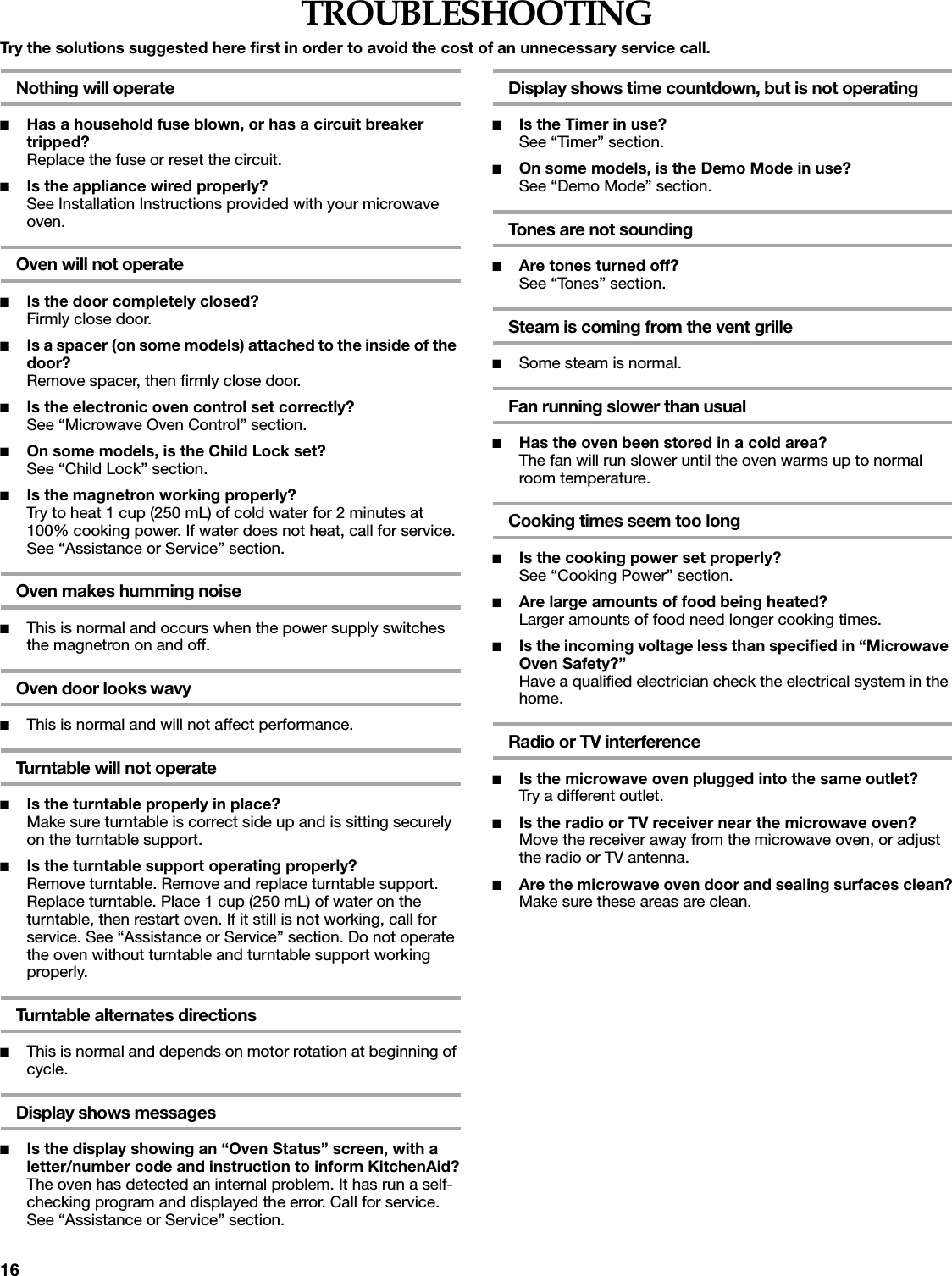 16TROUBLESHOOTINGTry the solutions suggested here first in order to avoid the cost of an unnecessary service call.Nothing will operate■Has a household fuse blown, or has a circuit breaker tripped?Replace the fuse or reset the circuit.■Is the appliance wired properly?See Installation Instructions provided with your microwave oven.Oven will not operate■Is the door completely closed?Firmly close door.■Is a spacer (on some models) attached to the inside of the door?Remove spacer, then firmly close door.■Is the electronic oven control set correctly?See &ldquo;Microwave Oven Control&rdquo; section.■On some models, is the Child Lock set?See &ldquo;Child Lock&rdquo; section.■Is the magnetron working properly?Try to heat 1 cup (250 mL) of cold water for 2 minutes at 100% cooking power. If water does not heat, call for service. See &ldquo;Assistance or Service&rdquo; section.Oven makes humming noise■This is normal and occurs when the power supply switches the magnetron on and off.Oven door looks wavy■This is normal and will not affect performance.Turntable will not operate■Is the turntable properly in place?Make sure turntable is correct side up and is sitting securely on the turntable support.■Is the turntable support operating properly?Remove turntable. Remove and replace turntable support. Replace turntable. Place 1 cup (250 mL) of water on the turntable, then restart oven. If it still is not working, call for service. See &ldquo;Assistance or Service&rdquo; section. Do not operate the oven without turntable and turntable support working properly.Turntable alternates directions■This is normal and depends on motor rotation at beginning of cycle.Display shows messages■Is the display showing an &ldquo;Oven Status&rdquo; screen, with a letter/number code and instruction to inform KitchenAid?The oven has detected an internal problem. It has run a self-checking program and displayed the error. Call for service. See &ldquo;Assistance or Service&rdquo; section.Display shows time countdown, but is not operating■Is the Timer in use?See &ldquo;Timer&rdquo; section.■On some models, is the Demo Mode in use?See &ldquo;Demo Mode&rdquo; section.Tones are not sounding■Are tones turned off?See &ldquo;Tones&rdquo; section.Steam is coming from the vent grille■Some steam is normal.Fan running slower than usual■Has the oven been stored in a cold area? The fan will run slower until the oven warms up to normal room temperature.Cooking times seem too long■Is the cooking power set properly?See &ldquo;Cooking Power&rdquo; section.■Are large amounts of food being heated?Larger amounts of food need longer cooking times.■Is the incoming voltage less than specified in &ldquo;Microwave Oven Safety?&rdquo;Have a qualified electrician check the electrical system in the home.Radio or TV interference■Is the microwave oven plugged into the same outlet?Try a different outlet.■Is the radio or TV receiver near the microwave oven?Move the receiver away from the microwave oven, or adjust the radio or TV antenna.■Are the microwave oven door and sealing surfaces clean?Make sure these areas are clean.