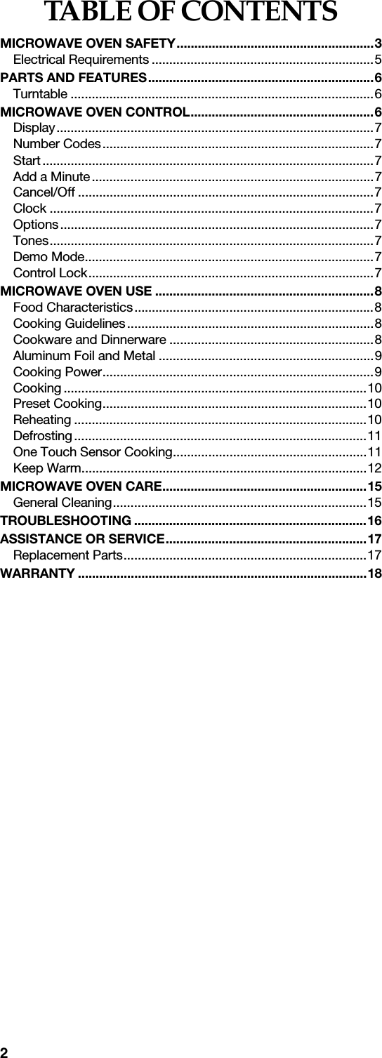 2TABLE OF CONTENTSMICROWAVE OVEN SAFETY........................................................3Electrical Requirements ...............................................................5PARTS AND FEATURES................................................................6Turntable ......................................................................................6MICROWAVE OVEN CONTROL....................................................6Display..........................................................................................7Number Codes.............................................................................7Start..............................................................................................7Add a Minute................................................................................7Cancel/Off ....................................................................................7Clock ............................................................................................7Options.........................................................................................7Tones............................................................................................7Demo Mode..................................................................................7Control Lock.................................................................................7MICROWAVE OVEN USE ..............................................................8Food Characteristics....................................................................8Cooking Guidelines......................................................................8Cookware and Dinnerware ..........................................................8Aluminum Foil and Metal .............................................................9Cooking Power.............................................................................9Cooking ......................................................................................10Preset Cooking...........................................................................10Reheating ...................................................................................10Defrosting...................................................................................11One Touch Sensor Cooking.......................................................11Keep Warm.................................................................................12MICROWAVE OVEN CARE..........................................................15General Cleaning........................................................................15TROUBLESHOOTING ..................................................................16ASSISTANCE OR SERVICE.........................................................17Replacement Parts.....................................................................17WARRANTY ..................................................................................18