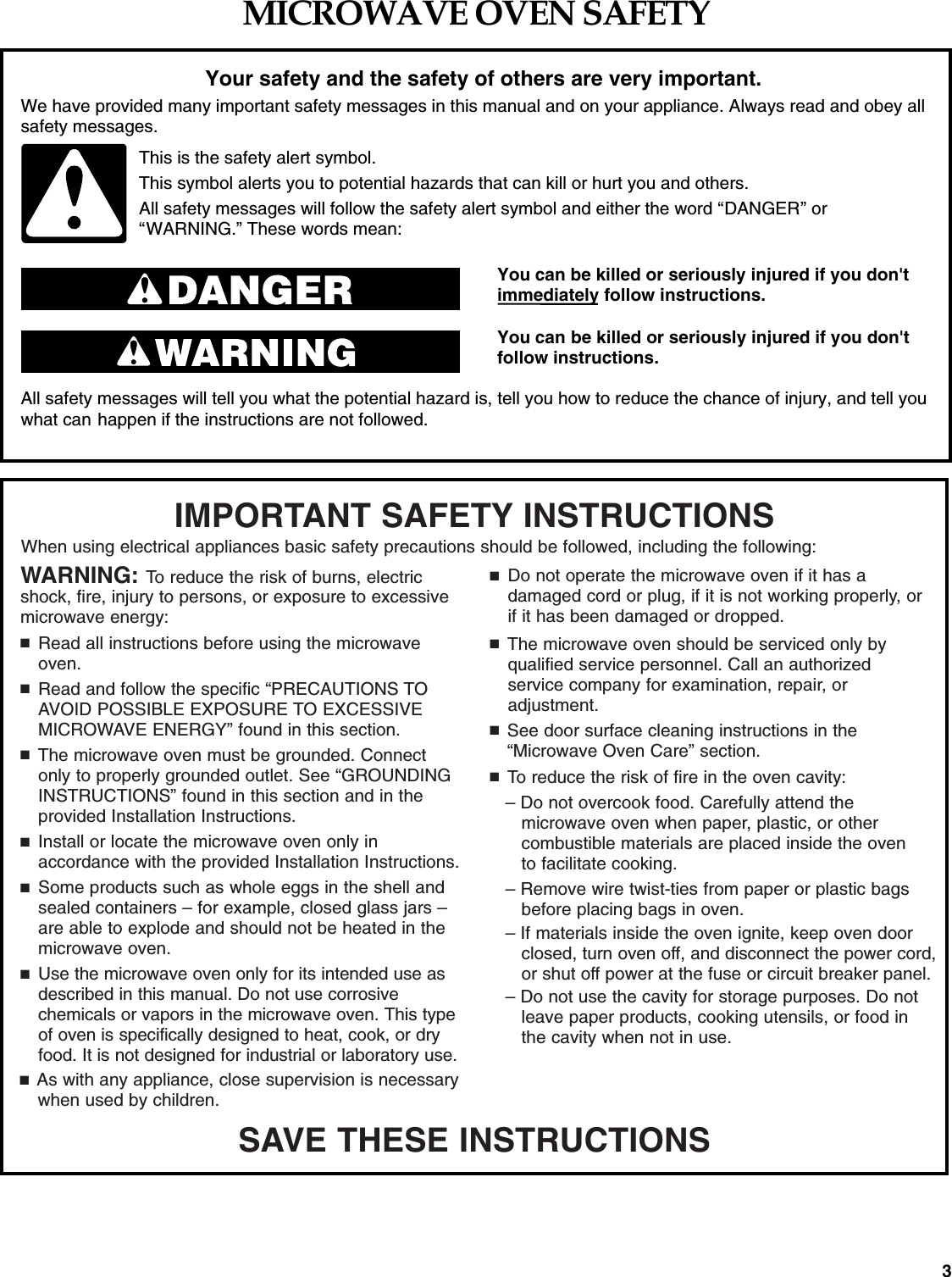 3MICROWAVE OVEN SAFETYYou can be killed or seriously injured if you don'timmediately follow instructions.You can be killed or seriously injured if you don'tfollow instructions.All safety messages will tell you what the potential hazard is, tell you how to reduce the chance of injury, and tell youwhat can happen if the instructions are not followed.Your safety and the safety of others are very important.We have provided many important safety messages in this manual and on your appliance. Always read and obey allsafety messages.This is the safety alert symbol.This symbol alerts you to potential hazards that can kill or hurt you and others.All safety messages will follow the safety alert symbol and either the word &ldquo;DANGER&rdquo; or&ldquo;WARNING.&rdquo; These words mean:SAVE THESE INSTRUCTIONSWARNING: To reduce the risk of burns, electricshock, fire, injury to persons, or exposure to excessivemicrowave energy:■Read all instructions before using the microwaveoven.■Read and follow the specific &ldquo;PRECAUTIONS TOAVOID POSSIBLE EXPOSURE TO EXCESSIVEMICROWAVE ENERGY&rdquo; found in this section.■The microwave oven must be grounded. Connectonly to properly grounded outlet. See &ldquo;GROUNDING INSTRUCTIONS&rdquo; found in this section and in the provided Installation Instructions.■Install or locate the microwave oven only in accordance with the provided Installation Instructions.■Some products such as whole eggs in the shell andsealed containers &ndash; for example, closed glass jars &ndash;are able to explode and should not be heated in themicrowave oven.■Use the microwave oven only for its intended use asdescribed in this manual. Do not use corrosive chemicals or vapors in the microwave oven. This typeof oven is specifically designed to heat, cook, or dryfood. It is not designed for industrial or laboratory use.■As with any appliance, close supervision is necessarywhen used by children.IMPORTANT SAFETY INSTRUCTIONSWhen using electrical appliances basic safety precautions should be followed, including the following:■Do not operate the microwave oven if it has a damaged cord or plug, if it is not working properly, orif it has been damaged or dropped.■The microwave oven should be serviced only by qualified service personnel. Call an authorized service company for examination, repair, or adjustment.■See door surface cleaning instructions in the&ldquo;Microwave Oven Care&rdquo; section.■To reduce the risk of fire in the oven cavity:&ndash; Do not overcook food. Carefully attend the microwave oven when paper, plastic, or other combustible materials are placed inside the oven to facilitate cooking.&ndash; Remove wire twist-ties from paper or plastic bagsbefore placing bags in oven.&ndash; If materials inside the oven ignite, keep oven door closed, turn oven off, and disconnect the power cord, or shut off power at the fuse or circuit breaker panel.&ndash; Do not use the cavity for storage purposes. Do notleave paper products, cooking utensils, or food inthe cavity when not in use.