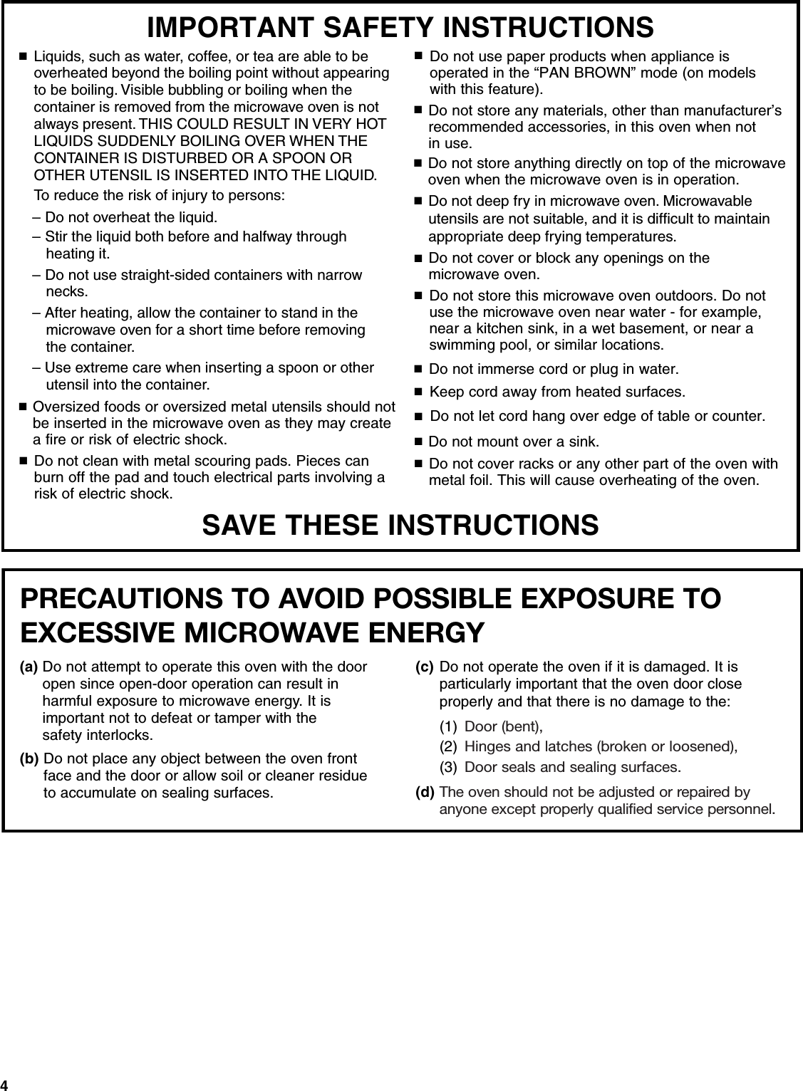 4SAVE THESE INSTRUCTIONSIMPORTANT SAFETY INSTRUCTIONS■■■■■■Do not cover or block any openings on the microwave oven. Do not store this microwave oven outdoors. Do not use the microwave oven near water - for example, near a kitchen sink, in a wet basement, or near a swimming pool, or similar locations.Do not immerse cord or plug in water.Keep cord away from heated surfaces.Do not let cord hang over edge of table or counter.Do not mount over a sink.Oversized foods or oversized metal utensils should not be inserted in the microwave oven as they may createa fire or risk of electric shock.Do not clean with metal scouring pads. Pieces can burn off the pad and touch electrical parts involving a risk of electric shock.Do not use paper products when appliance is operated in the &ldquo;PAN BROWN&rdquo; mode (on models with this feature). Do not store any materials, other than manufacturer&rsquo;s recommended accessories, in this oven when not in use.Do not cover racks or any other part of the oven with metal foil. This will cause overheating of the oven.■■■■■Do not store anything directly on top of the microwave oven when the microwave oven is in operation.■To reduce the risk of injury to persons:■Liquids, such as water, coffee, or tea are able to be overheated beyond the boiling point without appearing to be boiling. Visible bubbling or boiling when the container is removed from the microwave oven is not always present. THIS COULD RESULT IN VERY HOT LIQUIDS SUDDENLY BOILING OVER WHEN THE CONTAINER IS DISTURBED OR A SPOON OR OTHER UTENSIL IS INSERTED INTO THE LIQUID.&ndash; Do not overheat the liquid.&ndash; Stir the liquid both before and halfway through heating it.&ndash; Do not use straight-sided containers with narrow necks.&ndash; After heating, allow the container to stand in the microwave oven for a short time before removing the container.&ndash; Use extreme care when inserting a spoon or other utensil into the container.Do not deep fry in microwave oven. Microwavableutensils are not suitable, and it is difficult to maintainappropriate deep frying temperatures.■PRECAUTIONS TO AVOID POSSIBLE EXPOSURE TO EXCESSIVE MICROWAVE ENERGY (a) Do not attempt to operate this oven with the door open since open-door operation can result in harmful exposure to microwave energy. It isimportant not to defeat or tamper with the safety interlocks.(b) Do not place any object between the oven front face and the door or allow soil or cleaner residue to accumulate on sealing surfaces.(c) Do not operate the oven if it is damaged. It is particularly important that the oven door close properly and that there is no damage to the: (1) Door (bent),(2) Hinges and latches (broken or loosened), (3) Door seals and sealing surfaces.(d) The oven should not be adjusted or repaired by anyone except properly qualified service personnel.