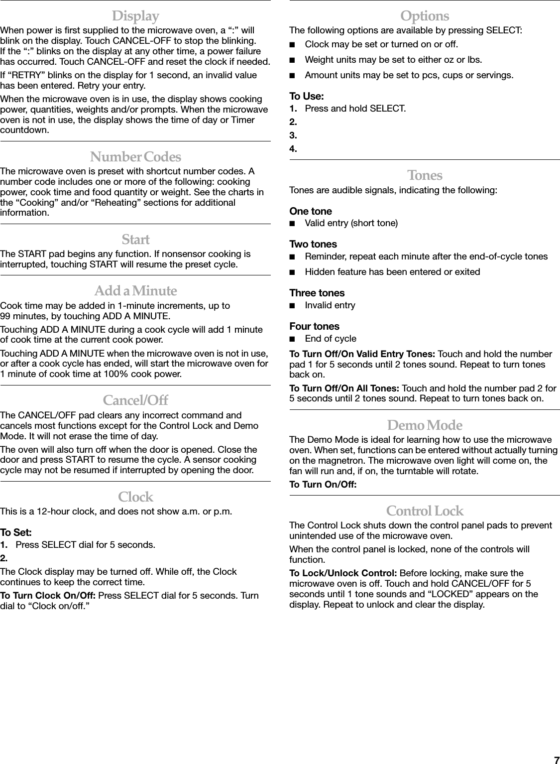 7DisplayWhen power is first supplied to the microwave oven, a &ldquo;:&rdquo; will blink on the display. Touch CANCEL-OFF to stop the blinking. If the &ldquo;:&rdquo; blinks on the display at any other time, a power failure has occurred. Touch CANCEL-OFF and reset the clock if needed.If &ldquo;RETRY&rdquo; blinks on the display for 1 second, an invalid value has been entered. Retry your entry.When the microwave oven is in use, the display shows cooking power, quantities, weights and/or prompts. When the microwave oven is not in use, the display shows the time of day or Timer countdown.Number CodesThe microwave oven is preset with shortcut number codes. A number code includes one or more of the following: cooking power, cook time and food quantity or weight. See the charts in the &ldquo;Cooking&rdquo; and/or &ldquo;Reheating&rdquo; sections for additional information.StartThe START pad begins any function. If nonsensor cooking is interrupted, touching START will resume the preset cycle.Add a MinuteCook time may be added in 1-minute increments, up to 99 minutes, by touching ADD A MINUTE.Touching ADD A MINUTE during a cook cycle will add 1 minute of cook time at the current cook power.Touching ADD A MINUTE when the microwave oven is not in use, or after a cook cycle has ended, will start the microwave oven for 1 minute of cook time at 100% cook power.Cancel/OffThe CANCEL/OFF pad clears any incorrect command and cancels most functions except for the Control Lock and Demo Mode. It will not erase the time of day.The oven will also turn off when the door is opened. Close the door and press START to resume the cycle. A sensor cooking cycle may not be resumed if interrupted by opening the door.ClockThis is a 12-hour clock, and does not show a.m. or p.m.To Set:1. Press SELECT dial for 5 seconds.2.The Clock display may be turned off. While off, the Clock continues to keep the correct time.To Turn Clock On/Off: Press SELECT dial for 5 seconds. Turn dial to &ldquo;Clock on/off.&rdquo; OptionsThe following options are available by pressing SELECT:■Clock may be set or turned on or off.■Weight units may be set to either oz or lbs.■Amount units may be set to pcs, cups or servings.To Use:1. Press and hold SELECT.2.3.4.TonesTones are audible signals, indicating the following:One tone■Valid entry (short tone)Two tones■Reminder, repeat each minute after the end-of-cycle tones■Hidden feature has been entered or exitedThree tones■Invalid entryFour tones■End of cycleTo Turn Off/On Valid Entry Tones: Touch and hold the number pad 1 for 5 seconds until 2 tones sound. Repeat to turn tones back on.To Turn Off/On All Tones: Touch and hold the number pad 2 for 5 seconds until 2 tones sound. Repeat to turn tones back on.Demo ModeThe Demo Mode is ideal for learning how to use the microwave oven. When set, functions can be entered without actually turning on the magnetron. The microwave oven light will come on, the fan will run and, if on, the turntable will rotate.To Turn On /Off: Control LockThe Control Lock shuts down the control panel pads to prevent unintended use of the microwave oven.When the control panel is locked, none of the controls will function.To Lock/Unlock Control: Before locking, make sure the microwave oven is off. Touch and hold CANCEL/OFF for 5 seconds until 1 tone sounds and &ldquo;LOCKED&rdquo; appears on the display. Repeat to unlock and clear the display.