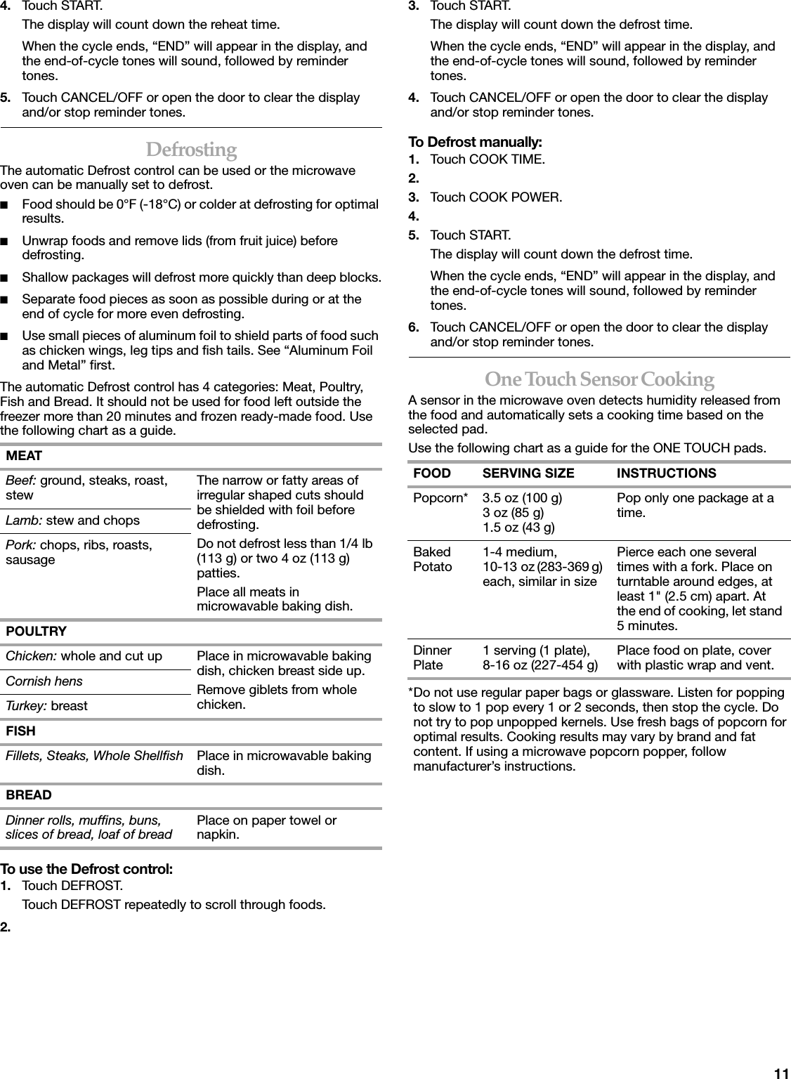 114. Touch START.The display will count down the reheat time.When the cycle ends, &ldquo;END&rdquo; will appear in the display, and the end-of-cycle tones will sound, followed by reminder tones.5. Touch CANCEL/OFF or open the door to clear the display and/or stop reminder tones.DefrostingThe automatic Defrost control can be used or the microwave oven can be manually set to defrost.■Food should be 0&deg;F (-18&deg;C) or colder at defrosting for optimal results.■Unwrap foods and remove lids (from fruit juice) before defrosting.■Shallow packages will defrost more quickly than deep blocks.■Separate food pieces as soon as possible during or at the end of cycle for more even defrosting.■Use small pieces of aluminum foil to shield parts of food such as chicken wings, leg tips and fish tails. See &ldquo;Aluminum Foil and Metal&rdquo; first.The automatic Defrost control has 4 categories: Meat, Poultry, Fish and Bread. It should not be used for food left outside the freezer more than 20 minutes and frozen ready-made food. Use the following chart as a guide.To use the Defrost control:1. Touch DEFROST.Touch DEFROST repeatedly to scroll through foods.2.3. Touch START.The display will count down the defrost time.When the cycle ends, &ldquo;END&rdquo; will appear in the display, and the end-of-cycle tones will sound, followed by reminder tones.4. Touch CANCEL/OFF or open the door to clear the display and/or stop reminder tones.To Defrost manually:1. Touch COOK TIME.2.3. Touch COOK POWER.4.5. Touch START.The display will count down the defrost time.When the cycle ends, &ldquo;END&rdquo; will appear in the display, and the end-of-cycle tones will sound, followed by reminder tones.6. Touch CANCEL/OFF or open the door to clear the display and/or stop reminder tones.One Touch Sensor CookingA sensor in the microwave oven detects humidity released from the food and automatically sets a cooking time based on the selected pad.Use the following chart as a guide for the ONE TOUCH pads.*Do not use regular paper bags or glassware. Listen for popping to slow to 1 pop every 1 or 2 seconds, then stop the cycle. Do not try to pop unpopped kernels. Use fresh bags of popcorn for optimal results. Cooking results may vary by brand and fat content. If using a microwave popcorn popper, follow manufacturer&rsquo;s instructions.MEATBeef: ground, steaks, roast, stew The narrow or fatty areas of irregular shaped cuts should be shielded with foil before defrosting.Do not defrost less than 1/4 lb (113 g) or two 4 oz (113 g) patties.Place all meats in microwavable baking dish.Lamb: stew and chopsPork: chops, ribs, roasts, sausagePOULTRYChicken: whole and cut up Place in microwavable baking dish, chicken breast side up.Remove giblets from whole chicken.Cornish hensTurkey: breastFISHFillets, Steaks, Whole Shellfish Place in microwavable baking dish.BREADDinner rolls, muffins, buns, slices of bread, loaf of bread Place on paper towel or napkin.FOOD SERVING SIZE INSTRUCTIONSPopcorn* 3.5 oz (100 g)3 oz (85 g)1.5 oz (43 g)Pop only one package at a time.Baked Potato 1-4 medium, 10-13 oz (283-369 g) each, similar in sizePierce each one several times with a fork. Place on turntable around edges, at least 1" (2.5 cm) apart. At the end of cooking, let stand 5 minutes.Dinner Plate 1 serving (1 plate), 8-16 oz (227-454 g) Place food on plate, cover with plastic wrap and vent.