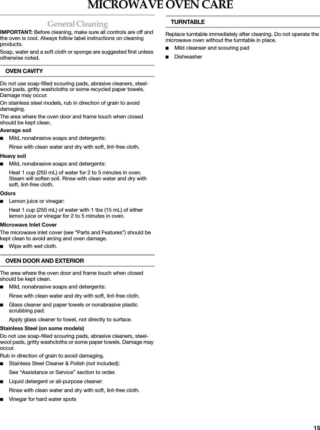 15MICROWAVE OVEN CAREGeneral CleaningIMPORTANT: Before cleaning, make sure all controls are off and the oven is cool. Always follow label instructions on cleaning products.Soap, water and a soft cloth or sponge are suggested first unless otherwise noted.OVEN CAVITYDo not use soap-filled scouring pads, abrasive cleaners, steel-wool pads, gritty washcloths or some recycled paper towels. Damage may occur.On stainless steel models, rub in direction of grain to avoid damaging.The area where the oven door and frame touch when closed should be kept clean.Average soil■Mild, nonabrasive soaps and detergents:Rinse with clean water and dry with soft, lint-free cloth.Heavy soil■Mild, nonabrasive soaps and detergents:Heat 1 cup (250 mL) of water for 2 to 5 minutes in oven. Steam will soften soil. Rinse with clean water and dry with soft, lint-free cloth.Odors■Lemon juice or vinegar:Heat 1 cup (250 mL) of water with 1 tbs (15 mL) of either lemon juice or vinegar for 2 to 5 minutes in oven.Microwave Inlet CoverThe microwave inlet cover (see &ldquo;Parts and Features&rdquo;) should be kept clean to avoid arcing and oven damage.■Wipe with wet cloth.OVEN DOOR AND EXTERIORThe area where the oven door and frame touch when closed should be kept clean.■Mild, nonabrasive soaps and detergents:Rinse with clean water and dry with soft, lint-free cloth.■Glass cleaner and paper towels or nonabrasive plastic scrubbing pad:Apply glass cleaner to towel, not directly to surface.Stainless Steel (on some models)Do not use soap-filled scouring pads, abrasive cleaners, steel-wool pads, gritty washcloths or some paper towels. Damage may occur.Rub in direction of grain to avoid damaging.■Stainless Steel Cleaner &amp; Polish (not included):See &ldquo;Assistance or Service&rdquo; section to order.■Liquid detergent or all-purpose cleaner:Rinse with clean water and dry with soft, lint-free cloth.■Vinegar for hard water spotsTURNTABLEReplace turntable immediately after cleaning. Do not operate the microwave oven without the turntable in place.■Mild cleanser and scouring pad■Dishwasher