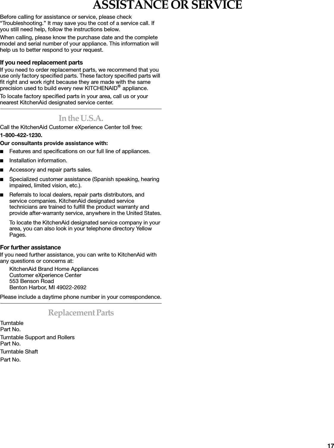 17ASSISTANCE OR SERVICEBefore calling for assistance or service, please check &ldquo;Troubleshooting.&rdquo; It may save you the cost of a service call. If you still need help, follow the instructions below.When calling, please know the purchase date and the complete model and serial number of your appliance. This information will help us to better respond to your request.If you need replacement partsIf you need to order replacement parts, we recommend that you use only factory specified parts. These factory specified parts will fit right and work right because they are made with the same precision used to build every new KITCHENAID&reg; appliance. To locate factory specified parts in your area, call us or your nearest KitchenAid designated service center.In the U.S.A.Call the KitchenAid Customer eXperience Center toll free: 1-800-422-1230.Our consultants provide assistance with:■Features and specifications on our full line of appliances.■Installation information.■Accessory and repair parts sales.■Specialized customer assistance (Spanish speaking, hearing impaired, limited vision, etc.).■Referrals to local dealers, repair parts distributors, and service companies. KitchenAid designated service technicians are trained to fulfill the product warranty and provide after-warranty service, anywhere in the United States.To locate the KitchenAid designated service company in your area, you can also look in your telephone directory Yellow Pages.For further assistanceIf you need further assistance, you can write to KitchenAid with any questions or concerns at:KitchenAid Brand Home AppliancesCustomer eXperience Center553 Benson RoadBenton Harbor, MI 49022-2692Please include a daytime phone number in your correspondence.Replacement PartsTurntablePart No. Turntable Support and RollersPart No. Turntable ShaftPart No. 