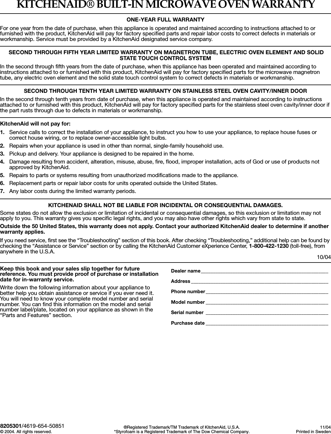 KITCHENAID&reg; BUILT-IN MICROWAVE OVEN WARRANTYONE-YEAR FULL WARRANTYFor one year from the date of purchase, when this appliance is operated and maintained according to instructions attached to or furnished with the product, KitchenAid will pay for factory specified parts and repair labor costs to correct defects in materials or workmanship. Service must be provided by a KitchenAid designated service company. SECOND THROUGH FIFTH YEAR LIMITED WARRANTY ON MAGNETRON TUBE, ELECTRIC OVEN ELEMENT AND SOLID STATE TOUCH CONTROL SYSTEMIn the second through fifth years from the date of purchase, when this appliance has been operated and maintained according to instructions attached to or furnished with this product, KitchenAid will pay for factory specified parts for the microwave magnetron tube, any electric oven element and the solid state touch control system to correct defects in materials or workmanship.SECOND THROUGH TENTH YEAR LIMITED WARRANTY ON STAINLESS STEEL OVEN CAVITY/INNER DOORIn the second through tenth years from date of purchase, when this appliance is operated and maintained according to instructions attached to or furnished with this product, KitchenAid will pay for factory specified parts for the stainless steel oven cavity/inner door if the part rusts through due to defects in materials or workmanship.KitchenAid will not pay for: 1. Service calls to correct the installation of your appliance, to instruct you how to use your appliance, to replace house fuses or correct house wiring, or to replace owner-accessible light bulbs.2. Repairs when your appliance is used in other than normal, single-family household use.3. Pickup and delivery. Your appliance is designed to be repaired in the home. 4. Damage resulting from accident, alteration, misuse, abuse, fire, flood, improper installation, acts of God or use of products not approved by KitchenAid.5. Repairs to parts or systems resulting from unauthorized modifications made to the appliance.6. Replacement parts or repair labor costs for units operated outside the United States.7. Any labor costs during the limited warranty periods.KITCHENAID SHALL NOT BE LIABLE FOR INCIDENTAL OR CONSEQUENTIAL DAMAGES.Some states do not allow the exclusion or limitation of incidental or consequential damages, so this exclusion or limitation may not apply to you. This warranty gives you specific legal rights, and you may also have other rights which vary from state to state.Outside the 50 United States, this warranty does not apply. Contact your authorized KitchenAid dealer to determine if another warranty applies.If you need service, first see the &ldquo;Troubleshooting&rdquo; section of this book. After checking &ldquo;Troubleshooting,&rdquo; additional help can be found by checking the &ldquo;Assistance or Service&rdquo; section or by calling the KitchenAid Customer eXperience Center, 1-800-422-1230 (toll-free), from anywhere in the U.S.A.  10/04Keep this book and your sales slip together for future reference. You must provide proof of purchase or installation date for in-warranty service.Write down the following information about your appliance to better help you obtain assistance or service if you ever need it. You will need to know your complete model number and serial number. You can find this information on the model and serial number label/plate, located on your appliance as shown in the &ldquo;Parts and Features&rdquo; section.Dealer name____________________________________________________Address ________________________________________________________Phone number__________________________________________________Model number __________________________________________________Serial number __________________________________________________Purchase date __________________________________________________8205301/4619-654-50851&copy; 2004. All rights reserved. &reg;Registered Trademark/TM Trademark of KitchenAid, U.S.A.*Styrofoam is a Registered Trademark of The Dow Chemical Company.11/04Printed in Sweden