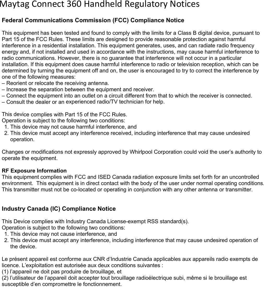 MaytagConnect360HandheldRegulatoryNoticesFederal Communications Commission (FCC) Compliance Notice This equipment has been tested and found to comply with the limits for a Class B digital device, pursuant to Part 15 of the FCC Rules. These limits are designed to provide reasonable protection against harmful interference in a residential installation. This equipment generates, uses, and can radiate radio frequency energy and, if not installed and used in accordance with the instructions, may cause harmful interference to radio communications. However, there is no guarantee that interference will not occur in a particular installation. If this equipment does cause harmful interference to radio or television reception, which can be determined by turning the equipment off and on, the user is encouraged to try to correct the interference by one of the following measures: &ndash; Reorient or relocate the receiving antenna.&ndash; Increase the separation between the equipment and receiver.&ndash; Connect the equipment into an outlet on a circuit different from that to which the receiver is connected.&ndash; Consult the dealer or an experienced radio/TV technician for help.This device complies with Part 15 of the FCC Rules.  Operation is subject to the following two conditions:  1. This device may not cause harmful interference, and2. This device must accept any interference received, including interference that may cause undesiredoperation.Changes or modifications not expressly approved by Whirlpool Corporation could void the user&rsquo;s authority to operate the equipment.  RF Exposure Information  This equipment complies with FCC and ISED Canada radiation exposure limits set forth for an uncontrolled environment.  This equipment is in direct contact with the body of the user under normal operating conditions. This transmitter must not be co-located or operating in conjunction with any other antenna or transmitter. Industry Canada (IC) Compliance Notice  This Device complies with Industry Canada License-exempt RSS standard(s).  Operation is subject to the following two conditions:  1. This device may not cause interference, and2. This device must accept any interference, including interference that may cause undesired operation ofthe device.Le pr&eacute;sent appareil est conforme aux CNR d&rsquo;Industrie Canada applicables aux appareils radio exempts de licence. L&rsquo;exploitation est autoris&eacute;e aux deux conditions suivantes :  (1) l&rsquo;appareil ne doit pas produire de brouillage, et  (2) l&rsquo;utilisateur de l&rsquo;appareil doit accepter tout brouillage radio&eacute;lectrique subi, m&ecirc;me si le brouillage est susceptible d&rsquo;en compromettre le fonctionnement.  
