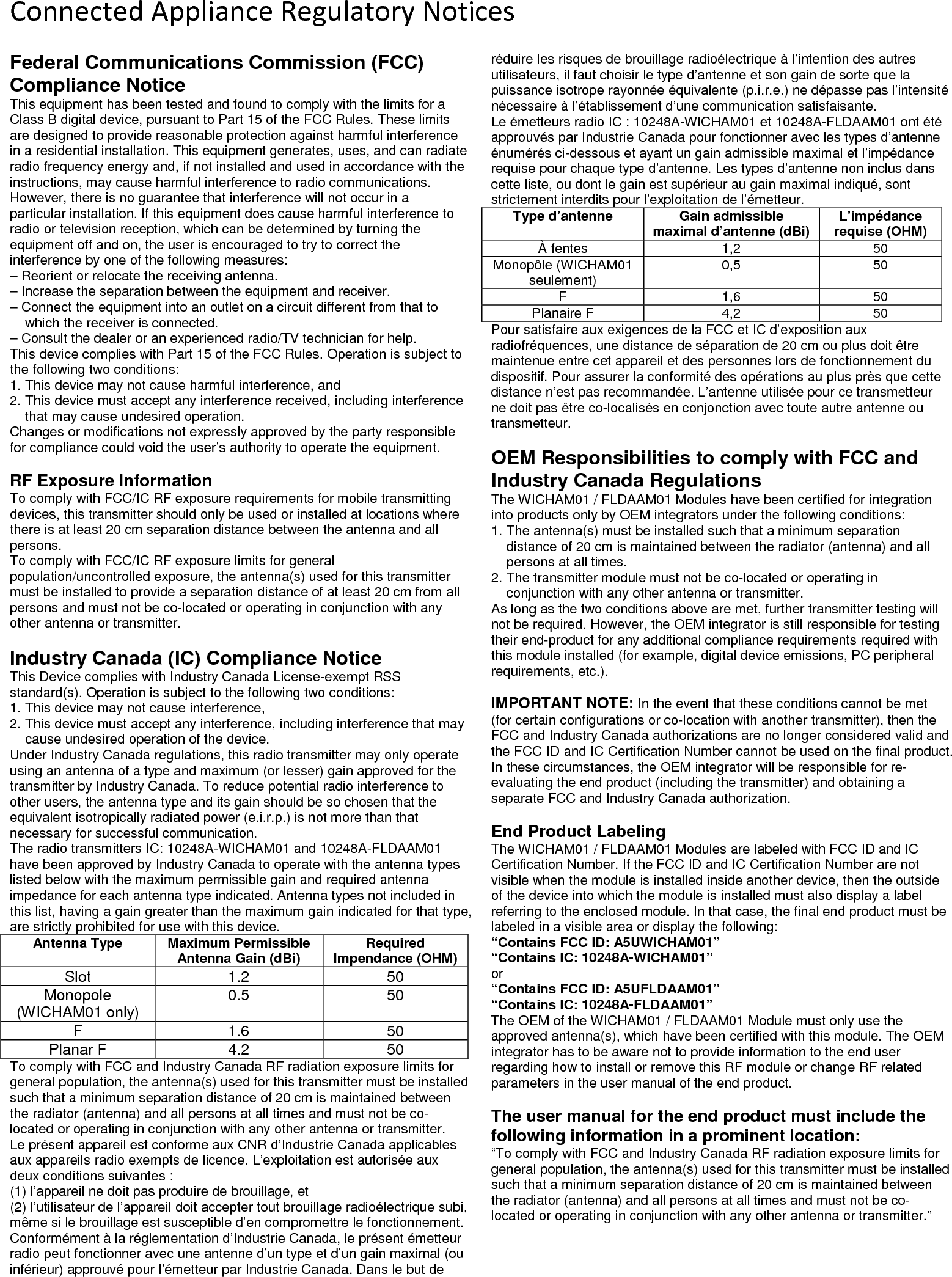 Connected Appliance Regulatory NoticesFederal Communications Commission (FCC) Compliance Notice This equipment has been tested and found to comply with the limits for a Class B digital device, pursuant to Part 15 of the FCC Rules. These limits are designed to provide reasonable protection against harmful interference in a residential installation. This equipment generates, uses, and can radiate radio frequency energy and, if not installed and used in accordance with the instructions, may cause harmful interference to radio communications. However, there is no guarantee that interference will not occur in a particular installation. If this equipment does cause harmful interference to radio or television reception, which can be determined by turning the equipment off and on, the user is encouraged to try to correct the interference by one of the following measures: &ndash; Reorient or relocate the receiving antenna.  &ndash; Increase the separation between the equipment and receiver. &ndash; Connect the equipment into an outlet on a circuit different from that to which the receiver is connected.  &ndash; Consult the dealer or an experienced radio/TV technician for help.  This device complies with Part 15 of the FCC Rules. Operation is subject to the following two conditions:  1. This device may not cause harmful interference, and  2. This device must accept any interference received, including interference that may cause undesired operation.  Changes or modifications not expressly approved by the party responsible for compliance could void the user&rsquo;s authority to operate the equipment.   RF Exposure Information  To comply with FCC/IC RF exposure requirements for mobile transmitting devices, this transmitter should only be used or installed at locations where there is at least 20 cm separation distance between the antenna and all persons.  To comply with FCC/IC RF exposure limits for general population/uncontrolled exposure, the antenna(s) used for this transmitter must be installed to provide a separation distance of at least 20 cm from all persons and must not be co-located or operating in conjunction with any other antenna or transmitter.   Industry Canada (IC) Compliance Notice  This Device complies with Industry Canada License-exempt RSS standard(s). Operation is subject to the following two conditions:  1. This device may not cause interference,  2. This device must accept any interference, including interference that may cause undesired operation of the device.  Under Industry Canada regulations, this radio transmitter may only operate using an antenna of a type and maximum (or lesser) gain approved for the transmitter by Industry Canada. To reduce potential radio interference to other users, the antenna type and its gain should be so chosen that the equivalent isotropically radiated power (e.i.r.p.) is not more than that necessary for successful communication.  The radio transmitters IC: 10248A-WICHAM01 and 10248A-FLDAAM01 have been approved by Industry Canada to operate with the antenna types listed below with the maximum permissible gain and required antenna impedance for each antenna type indicated. Antenna types not included in this list, having a gain greater than the maximum gain indicated for that type, are strictly prohibited for use with this device.  Antenna Type Maximum Permissible Antenna Gain (dBi) Required Impendance (OHM) Slot 1.2 50 Monopole (WICHAM01 only) 0.5 50 F 1.6 50 Planar F 4.2 50 To comply with FCC and Industry Canada RF radiation exposure limits for general population, the antenna(s) used for this transmitter must be installed such that a minimum separation distance of 20 cm is maintained between the radiator (antenna) and all persons at all times and must not be co-located or operating in conjunction with any other antenna or transmitter.  Le pr&eacute;sent appareil est conforme aux CNR d&rsquo;Industrie Canada applicables aux appareils radio exempts de licence. L&rsquo;exploitation est autoris&eacute;e aux deux conditions suivantes :  (1) l&rsquo;appareil ne doit pas produire de brouillage, et  (2) l&rsquo;utilisateur de l&rsquo;appareil doit accepter tout brouillage radio&eacute;lectrique subi, m&ecirc;me si le brouillage est susceptible d&rsquo;en compromettre le fonctionnement.  Conform&eacute;ment &agrave; la r&eacute;glementation d&rsquo;Industrie Canada, le pr&eacute;sent &eacute;metteur radio peut fonctionner avec une antenne d&rsquo;un type et d&rsquo;un gain maximal (ou inf&eacute;rieur) approuv&eacute; pour l&rsquo;&eacute;metteur par Industrie Canada. Dans le but de r&eacute;duire les risques de brouillage radio&eacute;lectrique &agrave; l&rsquo;intention des autres utilisateurs, il faut choisir le type d&rsquo;antenne et son gain de sorte que la puissance isotrope rayonn&eacute;e &eacute;quivalente (p.i.r.e.) ne d&eacute;passe pas l&rsquo;intensit&eacute; n&eacute;cessaire &agrave; l&rsquo;&eacute;tablissement d&rsquo;une communication satisfaisante.  Le &eacute;metteurs radio IC : 10248A-WICHAM01 et 10248A-FLDAAM01 ont &eacute;t&eacute; approuv&eacute;s par Industrie Canada pour fonctionner avec les types d&rsquo;antenne &eacute;num&eacute;r&eacute;s ci-dessous et ayant un gain admissible maximal et l&rsquo;imp&eacute;dance requise pour chaque type d&rsquo;antenne. Les types d&rsquo;antenne non inclus dans cette liste, ou dont le gain est sup&eacute;rieur au gain maximal indiqu&eacute;, sont strictement interdits pour l&rsquo;exploitation de l&rsquo;&eacute;metteur.  Type d&rsquo;antenne Gain admissible maximal d&rsquo;antenne (dBi) L&rsquo;imp&eacute;dance requise (OHM) &Agrave; fentes 1,2 50 Monop&ocirc;le (WICHAM01 seulement) 0,5 50 F 1,6 50 Planaire F 4,2 50 Pour satisfaire aux exigences de la FCC et IC d&rsquo;exposition aux radiofr&eacute;quences, une distance de s&eacute;paration de 20 cm ou plus doit &ecirc;tre maintenue entre cet appareil et des personnes lors de fonctionnement du dispositif. Pour assurer la conformit&eacute; des op&eacute;rations au plus pr&egrave;s que cette distance n&rsquo;est pas recommand&eacute;e. L&rsquo;antenne utilis&eacute;e pour ce transmetteur ne doit pas &ecirc;tre co-localis&eacute;s en conjonction avec toute autre antenne ou transmetteur.   OEM Responsibilities to comply with FCC and Industry Canada Regulations The WICHAM01 / FLDAAM01 Modules have been certified for integration into products only by OEM integrators under the following conditions:  1. The antenna(s) must be installed such that a minimum separation distance of 20 cm is maintained between the radiator (antenna) and all persons at all times.  2. The transmitter module must not be co-located or operating in conjunction with any other antenna or transmitter.  As long as the two conditions above are met, further transmitter testing will not be required. However, the OEM integrator is still responsible for testing their end-product for any additional compliance requirements required with this module installed (for example, digital device emissions, PC peripheral requirements, etc.).   IMPORTANT NOTE: In the event that these conditions cannot be met (for certain configurations or co-location with another transmitter), then the FCC and Industry Canada authorizations are no longer considered valid and the FCC ID and IC Certification Number cannot be used on the final product. In these circumstances, the OEM integrator will be responsible for re-evaluating the end product (including the transmitter) and obtaining a separate FCC and Industry Canada authorization.   End Product Labeling  The WICHAM01 / FLDAAM01 Modules are labeled with FCC ID and IC Certification Number. If the FCC ID and IC Certification Number are not visible when the module is installed inside another device, then the outside of the device into which the module is installed must also display a label referring to the enclosed module. In that case, the final end product must be labeled in a visible area or display the following: &ldquo;Contains FCC ID: A5UWICHAM01&rdquo;  &ldquo;Contains IC: 10248A-WICHAM01&rdquo;  or &ldquo;Contains FCC ID: A5UFLDAAM01&rdquo;  &ldquo;Contains IC: 10248A-FLDAAM01&rdquo;  The OEM of the WICHAM01 / FLDAAM01 Module must only use the approved antenna(s), which have been certified with this module. The OEM integrator has to be aware not to provide information to the end user regarding how to install or remove this RF module or change RF related parameters in the user manual of the end product.   The user manual for the end product must include the following information in a prominent location:  &ldquo;To comply with FCC and Industry Canada RF radiation exposure limits for general population, the antenna(s) used for this transmitter must be installed such that a minimum separation distance of 20 cm is maintained between the radiator (antenna) and all persons at all times and must not be co-located or operating in conjunction with any other antenna or transmitter.&rdquo; 