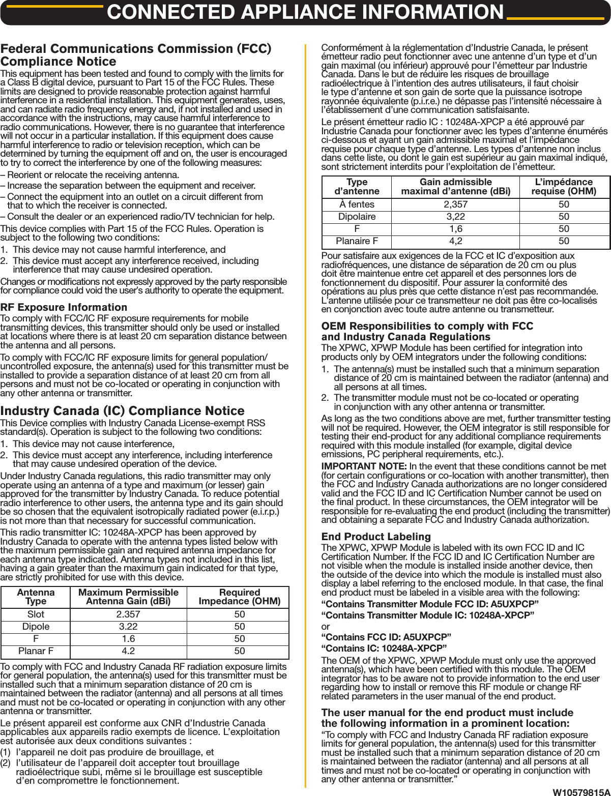 CONNECTED APPLIANCE INFORMATIONW10579815AFederal Communications Commission (FCC)Compliance NoticeThis equipment has been tested and found to comply with the limits fora Class B digital device, pursuant to Part 15 of the FCC Rules. Theselimits are designed to provide reasonable protection against harmfulinterference in a residential installation. This equipment generates, uses,and can radiate radio frequency energy and, if not installed and used inaccordance with the instructions, may cause harmful interference toradio communications. However, there is no guarantee that interferencewill not occur in a particular installation. If this equipment does causeharmful interference to radio or television reception, which can bedetermined by turning the equipment off and on, the user is encouragedto try to correct the interference by one of the following measures:&ndash; Reorient or relocate the receiving antenna.&ndash; Increase the separation between the equipment and receiver.&ndash; Connect the equipment into an outlet on a circuit different fromthat to which the receiver is connected.&ndash; Consult the dealer or an experienced radio/TV technician for help.This device complies with Part 15 of the FCC Rules. Operation issubject to the following two conditions:1. This device may not cause harmful interference, and2. This device must accept any interference received, includinginterference that may cause undesired operation.Changes or modications not expressly approved by the party responsiblefor compliance could void the user&rsquo;s authority to operate the equipment.RF Exposure InformationTo comply with FCC/IC RF exposure requirements for mobiletransmitting devices, this transmitter should only be used or installedat locations where there is at least 20 cm separation distance betweenthe antenna and all persons.To comply with FCC/IC RF exposure limits for general population/uncontrolled exposure, the antenna(s) used for this transmitter must beinstalled to provide a separation distance of at least 20 cm from allpersons and must not be co-located or operating in conjunction withany other antenna or transmitter.Industry Canada (IC) Compliance NoticeThis Device complies with Industry Canada License-exempt RSSstandard(s). Operation is subject to the following two conditions:1. This device may not cause interference,2. This device must accept any interference, including interferencethat may cause undesired operation of the device.Under Industry Canada regulations, this radio transmitter may onlyoperate using an antenna of a type and maximum (or lesser) gainapproved for the transmitter by Industry Canada. To reduce potentialradio interference to other users, the antenna type and its gain shouldbe so chosen that the equivalent isotropically radiated power (e.i.r.p.)is not more than that necessary for successful communication.This radio transmitter IC: 10248A-XPCP has been approved byIndustry Canada to operate with the antenna types listed below withthe maximum permissible gain and required antenna impedance foreach antenna type indicated. Antenna types not included in this list,having a gain greater than the maximum gain indicated for that type,are strictly prohibited for use with this device.To comply with FCC and Industry Canada RF radiation exposure limitsfor general population, the antenna(s) used for this transmitter must beinstalled such that a minimum separation distance of 20 cm ismaintained between the radiator (antenna) and all persons at all timesand must not be co-located or operating in conjunction with any otherantenna or transmitter.Le pr&eacute;sent appareil est conforme aux CNR d&rsquo;Industrie Canadaapplicables aux appareils radio exempts de licence. L&rsquo;exploitationest autoris&eacute;e aux deux conditions suivantes :(1) l&rsquo;appareil ne doit pas produire de brouillage, et(2) l&rsquo;utilisateur de l&rsquo;appareil doit accepter tout brouillageradio&eacute;lectrique subi, m&ecirc;me si le brouillage est susceptibled&rsquo;en compromettre le fonctionnement.Conform&eacute;ment &agrave; la r&eacute;glementation d&rsquo;Industrie Canada, le pr&eacute;sent&eacute;metteur radio peut fonctionner avec une antenne d&rsquo;un type et d&rsquo;ungain maximal (ou inf&eacute;rieur) approuv&eacute; pour l&rsquo;&eacute;metteur par IndustrieCanada. Dans le but de r&eacute;duire les risques de brouillageradio&eacute;lectrique &agrave; l&rsquo;intention des autres utilisateurs, il faut choisirle type d&rsquo;antenne et son gain de sorte que la puissance isotroperayonn&eacute;e &eacute;quivalente (p.i.r.e.) ne d&eacute;passe pas l&rsquo;intensit&eacute; n&eacute;cessaire &agrave;l&rsquo;&eacute;tablissement d&rsquo;une communication satisfaisante.Le pr&eacute;sent &eacute;metteur radio IC : 10248A-XPCP a &eacute;t&eacute; approuv&eacute; parIndustrie Canada pour fonctionner avec les types d&rsquo;antenne &eacute;num&eacute;r&eacute;sci-dessous et ayant un gain admissible maximal et l&rsquo;imp&eacute;dancerequise pour chaque type d&rsquo;antenne. Les types d&rsquo;antenne non inclusdans cette liste, ou dont le gain est sup&eacute;rieur au gain maximal indiqu&eacute;,sont strictement interdits pour l&rsquo;exploitation de l&rsquo;&eacute;metteur.Pour satisfaire aux exigences de la FCC et IC d&rsquo;exposition auxradiofr&eacute;quences, une distance de s&eacute;paration de 20 cm ou plusdoit &ecirc;tre maintenue entre cet appareil et des personnes lors defonctionnement du dispositif. Pour assurer la conformit&eacute; desop&eacute;rations au plus pr&egrave;s que cette distance n&rsquo;est pas recommand&eacute;e.L&rsquo;antenne utilis&eacute;e pour ce transmetteur ne doit pas &ecirc;tre co-localis&eacute;sen conjonction avec toute autre antenne ou transmetteur.OEM Responsibilities to comply with FCCand Industry Canada RegulationsThe XPWC, XPWP Module has been certied for integration intoproducts only by OEM integrators under the following conditions:1. The antenna(s) must be installed such that a minimum separationdistance of 20 cm is maintained between the radiator (antenna) andall persons at all times.2. The transmitter module must not be co-located or operatingin conjunction with any other antenna or transmitter.As long as the two conditions above are met, further transmitter testingwill not be required. However, the OEM integrator is still responsible fortesting their end-product for any additional compliance requirementsrequired with this module installed (for example, digital deviceemissions, PC peripheral requirements, etc.).IMPORTANT NOTE: In the event that these conditions cannot be met(for certain congurations or co-location with another transmitter), thenthe FCC and Industry Canada authorizations are no longer consideredvalid and the FCC ID and IC Certication Number cannot be used onthe nal product. In these circumstances, the OEM integrator will beresponsible for re-evaluating the end product (including the transmitter)and obtaining a separate FCC and Industry Canada authorization.End Product LabelingThe XPWC, XPWP Module is labeled with its own FCC ID and ICCertication Number. If the FCC ID and IC Certication Number arenot visible when the module is installed inside another device, thenthe outside of the device into which the module is installed must alsodisplay a label referring to the enclosed module. In that case, the nalend product must be labeled in a visible area with the following:&ldquo;Contains Transmitter Module FCC ID: A5UXPCP&rdquo;&ldquo;Contains Transmitter Module IC: 10248A-XPCP&rdquo;or&ldquo;Contains FCC ID: A5UXPCP&rdquo;&ldquo;Contains IC: 10248A-XPCP&rdquo;The OEM of the XPWC, XPWP Module must only use the approvedantenna(s), which have been certied with this module. The OEMintegrator has to be aware not to provide information to the end userregarding how to install or remove this RF module or change RFrelated parameters in the user manual of the end product.The user manual for the end product must includethe following information in a prominent location:&ldquo;To comply with FCC and Industry Canada RF radiation exposurelimits for general population, the antenna(s) used for this transmittermust be installed such that a minimum separation distance of 20 cmis maintained between the radiator (antenna) and all persons at alltimes and must not be co-located or operating in conjunction withany other antenna or transmitter.&rdquo;Antenna Maximum Permissible RequiredType Antenna Gain (dBi) Impedance (OHM)Slot 2.357 50Dipole 3.22 50F 1.6 50Planar F 4.2 50Type Gain admissible L&rsquo;imp&eacute;danced&rsquo;antenne maximal d&rsquo;antenne (dBi) requise (OHM)&Agrave; fentes 2,357 50Dipolaire 3,22 50F 1,6 50Planaire F 4,2 50