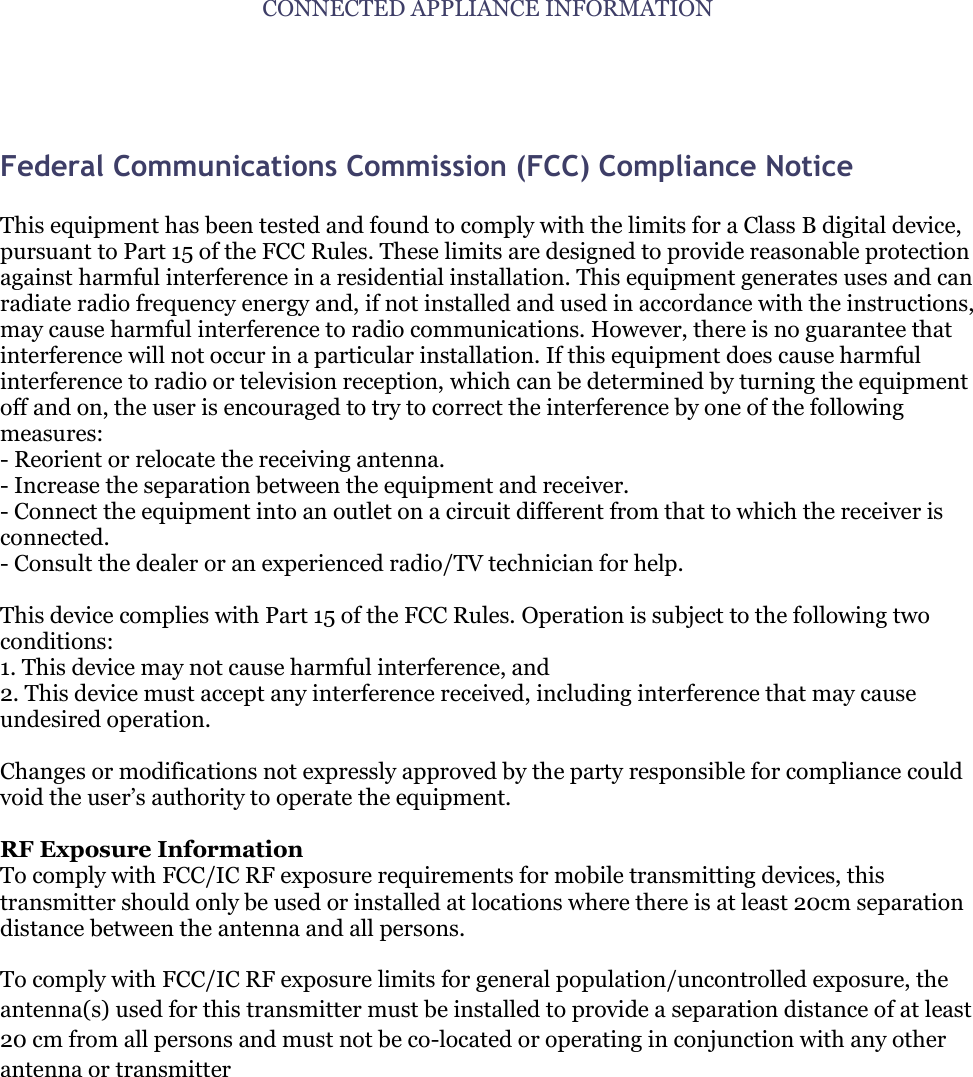 CONNECTED APPLIANCE INFORMATION   Federal Communications Commission (FCC) Compliance Notice   This equipment has been tested and found to comply with the limits for a Class B digital device, pursuant to Part 15 of the FCC Rules. These limits are designed to provide reasonable protection against harmful interference in a residential installation. This equipment generates uses and can radiate radio frequency energy and, if not installed and used in accordance with the instructions, may cause harmful interference to radio communications. However, there is no guarantee that interference will not occur in a particular installation. If this equipment does cause harmful interference to radio or television reception, which can be determined by turning the equipment off and on, the user is encouraged to try to correct the interference by one of the following measures: - Reorient or relocate the receiving antenna. - Increase the separation between the equipment and receiver. - Connect the equipment into an outlet on a circuit different from that to which the receiver is connected. - Consult the dealer or an experienced radio/TV technician for help.  This device complies with Part 15 of the FCC Rules. Operation is subject to the following two conditions: 1. This device may not cause harmful interference, and 2. This device must accept any interference received, including interference that may cause undesired operation.  Changes or modifications not expressly approved by the party responsible for compliance could void the user‟s authority to operate the equipment.  RF Exposure Information To comply with FCC/IC RF exposure requirements for mobile transmitting devices, this transmitter should only be used or installed at locations where there is at least 20cm separation distance between the antenna and all persons.  To comply with FCC/IC RF exposure limits for general population/uncontrolled exposure, the antenna(s) used for this transmitter must be installed to provide a separation distance of at least 20 cm from all persons and must not be co-located or operating in conjunction with any other antenna or transmitter      