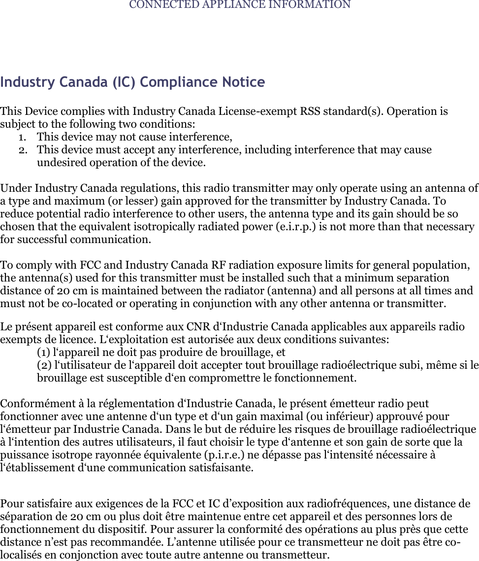 CONNECTED APPLIANCE INFORMATION   Industry Canada (IC) Compliance Notice   This Device complies with Industry Canada License-exempt RSS standard(s). Operation is subject to the following two conditions:  1. This device may not cause interference, 2. This device must accept any interference, including interference that may cause undesired operation of the device.  Under Industry Canada regulations, this radio transmitter may only operate using an antenna of a type and maximum (or lesser) gain approved for the transmitter by Industry Canada. To reduce potential radio interference to other users, the antenna type and its gain should be so chosen that the equivalent isotropically radiated power (e.i.r.p.) is not more than that necessary for successful communication.  To comply with FCC and Industry Canada RF radiation exposure limits for general population, the antenna(s) used for this transmitter must be installed such that a minimum separation distance of 20 cm is maintained between the radiator (antenna) and all persons at all times and must not be co-located or operating in conjunction with any other antenna or transmitter. Le pr&eacute;sent appareil est conforme aux CNR d&bdquo;Industrie Canada applicables aux appareils radio exempts de licence. L&bdquo;exploitation est autoris&eacute;e aux deux conditions suivantes: (1) l&bdquo;appareil ne doit pas produire de brouillage, et (2) l&bdquo;utilisateur de l&bdquo;appareil doit accepter tout brouillage radio&eacute;lectrique subi, m&ecirc;me si le brouillage est susceptible d&bdquo;en compromettre le fonctionnement.  Conform&eacute;ment &agrave; la r&eacute;glementation d&bdquo;Industrie Canada, le pr&eacute;sent &eacute;metteur radio peut fonctionner avec une antenne d&bdquo;un type et d&bdquo;un gain maximal (ou inf&eacute;rieur) approuv&eacute; pour l&bdquo;&eacute;metteur par Industrie Canada. Dans le but de r&eacute;duire les risques de brouillage radio&eacute;lectrique &agrave; l&bdquo;intention des autres utilisateurs, il faut choisir le type d&bdquo;antenne et son gain de sorte que la puissance isotrope rayonn&eacute;e &eacute;quivalente (p.i.r.e.) ne d&eacute;passe pas l&bdquo;intensit&eacute; n&eacute;cessaire &agrave; l&bdquo;&eacute;tablissement d&bdquo;une communication satisfaisante.  Pour satisfaire aux exigences de la FCC et IC d‟exposition aux radiofr&eacute;quences, une distance de s&eacute;paration de 20 cm ou plus doit &ecirc;tre maintenue entre cet appareil et des personnes lors de fonctionnement du dispositif. Pour assurer la conformit&eacute; des op&eacute;rations au plus pr&egrave;s que cette distance n‟est pas recommand&eacute;e. L‟antenne utilis&eacute;e pour ce transmetteur ne doit pas &ecirc;tre co-localis&eacute;s en conjonction avec toute autre antenne ou transmetteur.       