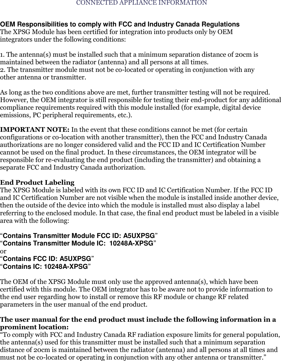 CONNECTED APPLIANCE INFORMATION  OEM Responsibilities to comply with FCC and Industry Canada Regulations The XPSG Module has been certified for integration into products only by OEM integrators under the following conditions:  1. The antenna(s) must be installed such that a minimum separation distance of 20cm is maintained between the radiator (antenna) and all persons at all times. 2. The transmitter module must not be co-located or operating in conjunction with any other antenna or transmitter.  As long as the two conditions above are met, further transmitter testing will not be required. However, the OEM integrator is still responsible for testing their end-product for any additional compliance requirements required with this module installed (for example, digital device emissions, PC peripheral requirements, etc.).  IMPORTANT NOTE: In the event that these conditions cannot be met (for certain configurations or co-location with another transmitter), then the FCC and Industry Canada authorizations are no longer considered valid and the FCC ID and IC Certification Number cannot be used on the final product. In these circumstances, the OEM integrator will be responsible for re-evaluating the end product (including the transmitter) and obtaining a separate FCC and Industry Canada authorization.  End Product Labeling The XPSG Module is labeled with its own FCC ID and IC Certification Number. If the FCC ID and IC Certification Number are not visible when the module is installed inside another device, then the outside of the device into which the module is installed must also display a label referring to the enclosed module. In that case, the final end product must be labeled in a visible area with the following:  &ldquo;Contains Transmitter Module FCC ID: A5UXPSG&rdquo; &ldquo;Contains Transmitter Module IC:  10248A-XPSG&rdquo; or &ldquo;Contains FCC ID: A5UXPSG&rdquo; &ldquo;Contains IC: 10248A-XPSG&rdquo;  The OEM of the XPSG Module must only use the approved antenna(s), which have been certified with this module. The OEM integrator has to be aware not to provide information to the end user regarding how to install or remove this RF module or change RF related parameters in the user manual of the end product.  The user manual for the end product must include the following information in a prominent location: &ldquo;To comply with FCC and Industry Canada RF radiation exposure limits for general population, the antenna(s) used for this transmitter must be installed such that a minimum separation distance of 20cm is maintained between the radiator (antenna) and all persons at all times and must not be co-located or operating in conjunction with any other antenna or transmitter.&rdquo; 