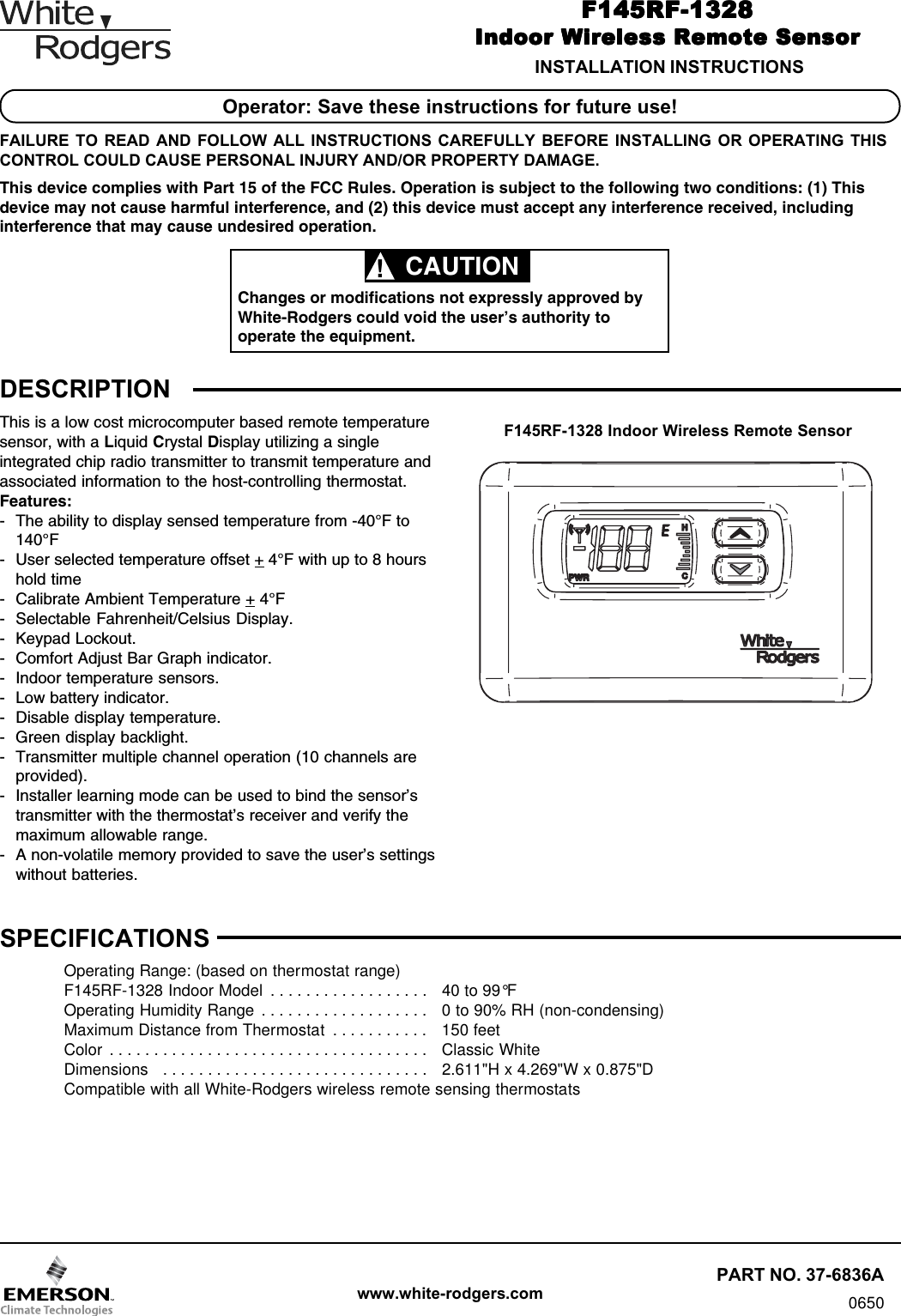 www.white-rodgers.comF145RF-1328F145RF-1328F145RF-1328F145RF-1328F145RF-1328Indoor Wireless Remote SensorIndoor Wireless Remote SensorIndoor Wireless Remote SensorIndoor Wireless Remote SensorIndoor Wireless Remote SensorPART NO. 37-6836A0650INSTALLATION INSTRUCTIONSDESCRIPTIONF145RF-1328 Indoor Wireless Remote SensorSPECIFICATIONSOperating Range: (based on thermostat range)F145RF-1328 Indoor Model  . . . . . . . . . . . . . . . . . . 40 to 99°FOperating Humidity Range  . . . . . . . . . . . . . . . . . . . 0 to 90% RH (non-condensing)Maximum Distance from Thermostat  . . . . . . . . . . . 150 feetColor  . . . . . . . . . . . . . . . . . . . . . . . . . . . . . . . . . . . . Classic WhiteDimensions  . . . . . . . . . . . . . . . . . . . . . . . . . . . . . . 2.611&quot;H x 4.269&quot;W x 0.875&quot;DCompatible with all White-Rodgers wireless remote sensing thermostatsChanges or modifications not expressly approved byWhite-Rodgers could void the user’s authority tooperate the equipment.CAUTION!Operator: Save these instructions for future use!FAILURE TO READ AND FOLLOW ALL INSTRUCTIONS CAREFULLY BEFORE INSTALLING OR OPERATING THISCONTROL COULD CAUSE PERSONAL INJURY AND/OR PROPERTY DAMAGE.This device complies with Part 15 of the FCC Rules. Operation is subject to the following two conditions: (1) Thisdevice may not cause harmful interference, and (2) this device must accept any interference received, includinginterference that may cause undesired operation.This is a low cost microcomputer based remote temperaturesensor, with a Liquid Crystal Display utilizing a singleintegrated chip radio transmitter to transmit temperature andassociated information to the host-controlling thermostat.Features:- The ability to display sensed temperature from -40°F to140°F- User selected temperature offset + 4°F with up to 8 hourshold time- Calibrate Ambient Temperature + 4°F- Selectable Fahrenheit/Celsius Display.- Keypad Lockout.- Comfort Adjust Bar Graph indicator.- Indoor temperature sensors.- Low battery indicator.- Disable display temperature.- Green display backlight.- Transmitter multiple channel operation (10 channels areprovided).- Installer learning mode can be used to bind the sensor’stransmitter with the thermostat’s receiver and verify themaximum allowable range.- A non-volatile memory provided to save the user’s settingswithout batteries.