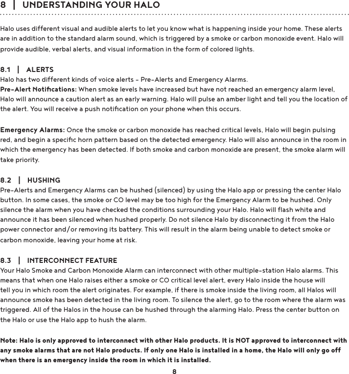 8   |   UNDERSTANDING YOUR HALOHalo uses different visual and audible alerts to let you know what is happening inside your home. These alerts are in addition to the standard alarm sound, which is triggered by a smoke or carbon monoxide event. Halo will provide audible, verbal alerts, and visual information in the form of colored lights.8.1    |    ALERTSHalo has two different kinds of voice alerts - Pre-Alerts and Emergency Alarms. Pre-Alert Notiﬁcations: When smoke levels have increased but have not reached an emergency alarm level, Halo will announce a caution alert as an early warning. Halo will pulse an amber light and tell you the location of the alert. You will receive a push notiﬁcation on your phone when this occurs. Emergency Alarms: Once the smoke or carbon monoxide has reached critical levels, Halo will begin pulsing red, and begin a speciﬁc horn pattern based on the detected emergency. Halo will also announce in the room in which the emergency has been detected. If both smoke and carbon monoxide are present, the smoke alarm will take priority.8.2    |    HUSHINGPre-Alerts and Emergency Alarms can be hushed (silenced) by using the Halo app or pressing the center Halo button. In some cases, the smoke or CO level may be too high for the Emergency Alarm to be hushed. Only silence the alarm when you have checked the conditions surrounding your Halo. Halo will ﬂash white and announce it has been silenced when hushed properly. Do not silence Halo by disconnecting it from the Halo power connector and/or removing its battery. This will result in the alarm being unable to detect smoke or carbon monoxide, leaving your home at risk.8.3    |    INTERCONNECT FEATUREYour Halo Smoke and Carbon Monoxide Alarm can interconnect with other multiple-station Halo alarms. This means that when one Halo raises either a smoke or CO critical level alert, every Halo inside the house will tell you in which room the alert originates. For example, if there is smoke inside the living room, all Halos will announce smoke has been detected in the living room. To silence the alert, go to the room where the alarm was triggered. All of the Halos in the house can be hushed through the alarming Halo. Press the center button on the Halo or use the Halo app to hush the alarm.Note: Halo is only approved to interconnect with other Halo products. It is NOT approved to interconnect with any smoke alarms that are not Halo products. If only one Halo is installed in a home, the Halo will only go off when there is an emergency inside the room in which it is installed.8