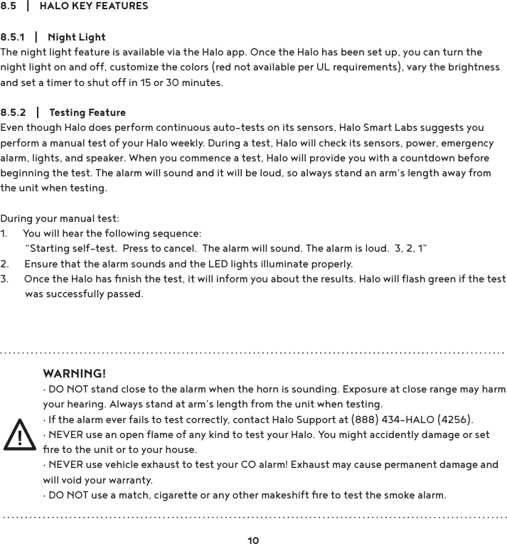 8.5    |    HALO KEY FEATURES8.5.1    |    Night LightThe night light feature is available via the Halo app. Once the Halo has been set up, you can turn the night light on and off, customize the colors (red not available per UL requirements), vary the brightness and set a timer to shut off in 15 or 30 minutes.8.5.2    |    Testing FeatureEven though Halo does perform continuous auto-tests on its sensors, Halo Smart Labs suggests you perform a manual test of your Halo weekly. During a test, Halo will check its sensors, power, emergency alarm, lights, and speaker. When you commence a test, Halo will provide you with a countdown before beginning the test. The alarm will sound and it will be loud, so always stand an arm’s length away from the unit when testing.During your manual test:1.      You will hear the following sequence:          “Starting self-test.  Press to cancel.  The alarm will sound. The alarm is loud.  3, 2, 1”2.      Ensure that the alarm sounds and the LED lights illuminate properly.3.      Once the Halo has ﬁnish the test, it will inform you about the results. Halo will ﬂash green if the test           was successfully passed.WARNING!g&apos;2127VWDQGFORVHWRWKHDODUPZKHQWKHKRUQLVVRXQGLQJ([SRVXUHDWFORVHUDQJHPD\KDUPyour hearing. Always stand at arm’s length from the unit when testing. g,IWKHDODUPHYHUIDLOVWRWHVWFRUUHFWO\FRQWDFW+DOR6XSSRUWDW+$/2g1(9(5XVHDQRSHQÆDPHRIDQ\NLQGWRWHVW\RXU+DOR&lt;RXPLJKWDFFLGHQWO\GDPDJHRUVHWﬁre to the unit or to your house.g1(9(5XVHYHKLFOHH[KDXVWWRWHVW\RXU&amp;2DODUP([KDXVWPD\FDXVHSHUPDQHQWGDPDJHDQGwill void your warranty.g&apos;2127XVHDPDWFKFLJDUHWWHRUDQ\RWKHUPDNHVKLIWÄUHWRWHVWWKHVPRNHDODUP10