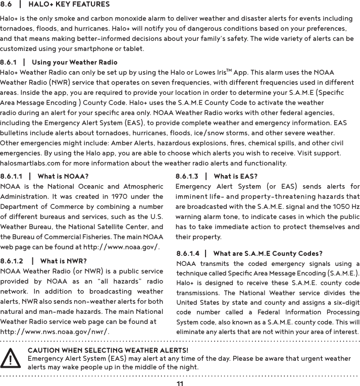 Halo+ is the only smoke and carbon monoxide alarm to deliver weather and disaster alerts for events including tornadoes, ﬂoods, and hurricanes. Halo+ will notify you of dangerous conditions based on your preferences, and that means making better-informed decisions about your family’s safety. The wide variety of alerts can be customized using your smartphone or tablet.8.6.1    |    Using your Weather RadioHalo+ Weather Radio can only be set up by using the Halo or Lowes IrisTM App. This alarm uses the NOAA Weather Radio (NWR) service that operates on seven frequencies, with different frequencies used in different areas. Inside the app, you are required to provide your location in order to determine your S.A.M.E (Speciﬁc Area Message Encoding ) County Code. Halo+ uses the S.A.M.E County Code to activate the weather radio during an alert for your speciﬁc area only. NOAA Weather Radio works with other federal agencies, including the Emergency Alert System (EAS), to provide complete weather and emergency information. EAS bulletins include alerts about tornadoes, hurricanes, ﬂoods, ice/snow storms, and other severe weather. Other emergencies might include: Amber Alerts, hazardous explosions, ﬁres, chemical spills, and other civil emergencies. By using the Halo app, you are able to choose which alerts you wish to receive. Visit support.halosmartlabs.com for more information about the weather radio alerts and functionality. 8.6    |    HALO+ KEY FEATURES8.6.1.1    |    What is NOAA?NOAA  is  the  National  Oceanic  and  Atmospheric Administration.  It  was  created  in  1970  under  the Department of Commerce by  combining  a  number of different bureaus and services, such as the U.S. Weather Bureau, the National Satellite Center, and the Bureau of Commercial Fisheries. The main NOAA web page can be found at http://www.noaa.gov/.8.6.1.3    |    What is EAS?Emergency  Alert  System  (or  EAS)  sends  alerts  for imminent life- and property-threatening hazards that are broadcasted with the S.A.M.E. signal and the 1050 Hz warning alarm tone, to indicate cases in which the public has to take immediate action to protect themselves and their property. CAUTION WHEN SELECTING WEATHER ALERTS!Emergency Alert System (EAS) may alert at any time of the day. Please be aware that urgent weather alerts may wake people up in the middle of the night.8.6.1.2     |    What is NWR?NOAA Weather Radio (or NWR) is a public service provided  by  NOAA  as  an  “all  hazards”  radio network.  In  addition  to  broadcasting  weather alerts, NWR also sends non-weather alerts for both natural and man-made hazards. The main National Weather Radio service web page can be found at http://www.nws.noaa.gov/nwr/.8.6.1.4   |    What are S.A.M.E County Codes?NOAA  transmits  the  coded  emergency  signals  using  a technique called Speciﬁc Area Message Encoding (S.A.M.E.). Halo+  is  designed  to  receive  these  S.A.M.E.  county  code transmissions.  The  National  Weather  service  divides  the United  States by state and county and  assigns a  six-digit code  number  called  a  Federal  Information  Processing System code, also known as a S.A.M.E. county code. This will eliminate any alerts that are not within your area of interest. 11