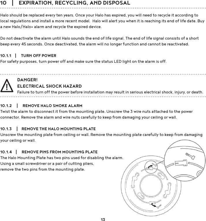 10    |    EXPIRATION, RECYCLING, AND DISPOSALHalo should be replaced every ten years. Once your Halo has expired, you will need to recycle it according to local regulations and install a more recent model.  Halo will alert you when it is reaching its end of life date. Buy a new Halo/Halo+ alarm and recycle the expired device.Do not deactivate the alarm until Halo sounds the end of life signal. The end of life signal consists of a short beep every 45 seconds. Once deactivated, the alarm will no longer function and cannot be reactivated.10.1.1    |     TURN OFF POWERFor safety purposes, turn power off and make sure the status LED light on the alarm is off.10.1.2     |     REMOVE HALO SMOKE ALARMTwist the alarm to disconnect it from the mounting plate. Unscrew the 3 wire nuts attached to the power connector. Remove the alarm and wire nuts carefully to keep from damaging your ceiling or wall. 10.1.3     |    REMOVE THE HALO MOUNTING PLATEUnscrew the mounting plate from ceiling or wall. Remove the mounting plate carefully to keep from damaging your ceiling or wall.10.1.4    |     REMOVE PINS FROM MOUNTING PLATEThe Halo Mounting Plate has two pins used for disabling the alarm. Using a small screwdriver or a pair of cutting pliers, remove the two pins from the mounting plate.DANGER!ELECTRICAL SHOCK HAZARDFailure to turn off the power before installation may result in serious electrical shock, injury, or death.13