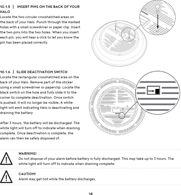 10.1.5   |    INSERT PINS ON THE BACK OF YOUR HALO Locate the two circular crosshatched areas on the back of your Halo. Punch through the marked holes with a small screwdriver or paper clip. Insert the two pins into the two holes. When you insert each pin, you will hear a click to let you know the pin has been placed correctly.10.1.6   |   SLIDE DEACTIVATION SWITCHLocate the rectangular crosshatched area on the back of your Halo. Remove part of the sticker using a small screwdriver or paperclip. Locate the black switch on the hole and fully slide it to the corner to complete deactivation. Once switch is pushed, it will no longer be visible. A white light will emit indicating Halo is deactivating and draining the battery. After 3 hours, the battery will be discharged. The white light will turn off to indicate when draining complete. Once deactivation is complete, the alarm can then be safely disposed of.CAUTION!Alarm may get hot while the battery discharges. WARNING!Do not dispose of your alarm before battery is fully discharged. This may take up to 3 hours. The white light will turn off to indicate when draining complete.14