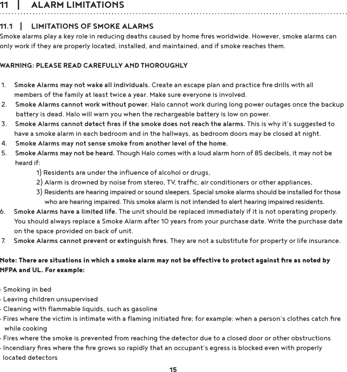 11    |     ALARM LIMITATIONS11.1    |     LIMITATIONS OF SMOKE ALARMSSmoke alarms play a key role in reducing deaths caused by home ﬁres worldwide. However, smoke alarms can only work if they are properly located, installed, and maintained, and if smoke reaches them. WARNING: PLEASE READ CAREFULLY AND THOROUGHLY 1.     Smoke Alarms may not wake all individuals. Create an escape plan and practice ﬁre drills with all          members of the family at least twice a year. Make sure everyone is involved. 2.     Smoke Alarms cannot work without power. Halo cannot work during long power outages once the backup           battery is dead. Halo will warn you when the rechargeable battery is low on power. 3.     Smoke Alarms cannot detect ﬁres if the smoke does not reach the alarms. This is why it’s suggested to          have a smoke alarm in each bedroom and in the hallways, as bedroom doors may be closed at night. 4.     Smoke Alarms may not sense smoke from another level of the home.  5.     Smoke Alarms may not be heard. Though Halo comes with a loud alarm horn of 85 decibels, it may not be           heard if:      1) Residents are under the inﬂuence of alcohol or drugs,  2) Alarm is drowned by noise from stereo, TV, trafﬁc, air conditioners or other appliances,  3) Residents are hearing impaired or sound sleepers. Special smoke alarms should be installed for those                                who are hearing impaired. This smoke alarm is not intended to alert hearing impaired residents. 6.     Smoke Alarms have a limited life. The unit should be replaced immediately if it is not operating properly.           You should always replace a Smoke Alarm after 10 years from your purchase date. Write the purchase date          on the space provided on back of unit. 7.     Smoke Alarms cannot prevent or extinguish ﬁres. They are not a substitute for property or life insurance.Note: There are situations in which a smoke alarm may not be effective to protect against ﬁre as noted by NFPA and UL. For example: g6PRNLQJLQEHGg/HDYLQJFKLOGUHQXQVXSHUYLVHGg&amp;OHDQLQJZLWKÆDPPDEOHOLTXLGVVXFKDVJDVROLQHg)LUHVZKHUHWKHYLFWLPLVLQWLPDWHZLWKDÆDPLQJLQLWLDWHGÄUHIRUH[DPSOHZKHQDSHUVRQdVFORWKHVFDWFKÄUH   while cookingg)LUHVZKHUHWKHVPRNHLVSUHYHQWHGIURPUHDFKLQJWKHGHWHFWRUGXHWRDFORVHGGRRURURWKHUREVWUXFWLRQVg,QFHQGLDU\ÄUHVZKHUHWKHÄUHJURZVVRUDSLGO\WKDWDQRFFXSDQWdVHJUHVVLVEORFNHGHYHQZLWKSURSHUO\  located detectors15
