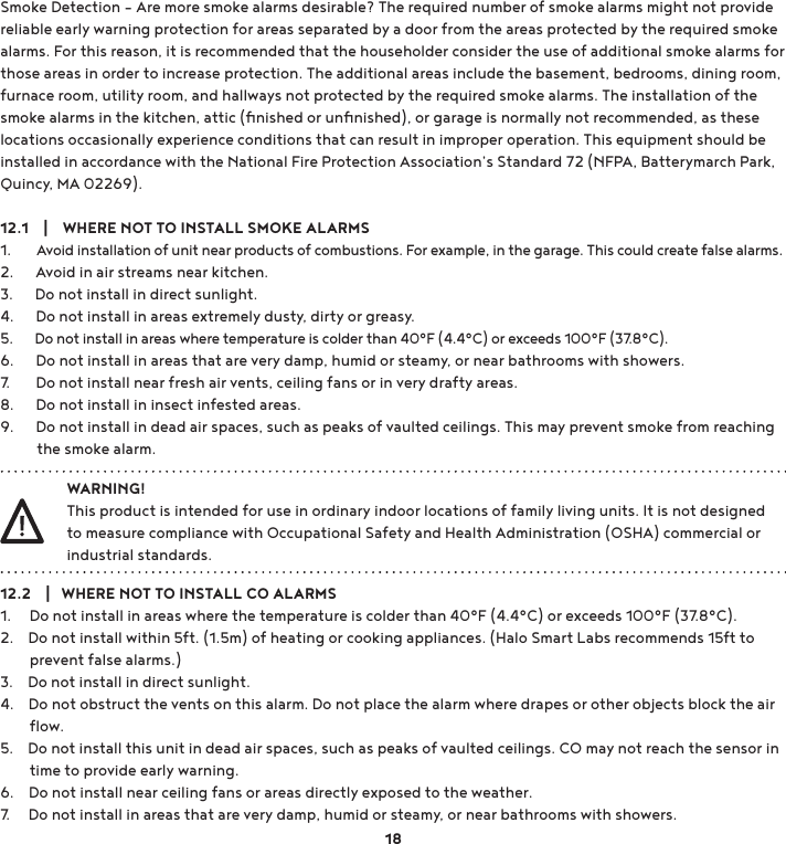 Smoke Detection – Are more smoke alarms desirable? The required number of smoke alarms might not provide reliable early warning protection for areas separated by a door from the areas protected by the required smoke alarms. For this reason, it is recommended that the householder consider the use of additional smoke alarms for those areas in order to increase protection. The additional areas include the basement, bedrooms, dining room, furnace room, utility room, and hallways not protected by the required smoke alarms. The installation of the smoke alarms in the kitchen, attic (ﬁnished or unﬁnished), or garage is normally not recommended, as these locations occasionally experience conditions that can result in improper operation. This equipment should be installed in accordance with the National Fire Protection Association’s Standard 72 (NFPA, Batterymarch Park, Quincy, MA 02269). 12.1    |    WHERE NOT TO INSTALL SMOKE ALARMS1.       Avoid installation of unit near products of combustions. For example, in the garage. This could create false alarms.2.      Avoid in air streams near kitchen.3.      Do not install in direct sunlight.4.      Do not install in areas extremely dusty, dirty or greasy.5.      Do not install in areas where temperature is colder than 40°F (4.4°C) or exceeds 100°F (37.8°C).6.      Do not install in areas that are very damp, humid or steamy, or near bathrooms with showers.7.       Do not install near fresh air vents, ceiling fans or in very drafty areas.8.      Do not install in insect infested areas.9.      Do not install in dead air spaces, such as peaks of vaulted ceilings. This may prevent smoke from reaching           the smoke alarm. WARNING!This product is intended for use in ordinary indoor locations of family living units. It is not designed to measure compliance with Occupational Safety and Health Administration (OSHA) commercial or industrial standards. 12.2    |   WHERE NOT TO INSTALL CO ALARMS1.     Do not install in areas where the temperature is colder than 40°F (4.4°C) or exceeds 100°F (37.8°C).2.    Do not install within 5ft. (1.5m) of heating or cooking appliances. (Halo Smart Labs recommends 15ft to         prevent false alarms.)3.    Do not install in direct sunlight.4.    Do not obstruct the vents on this alarm. Do not place the alarm where drapes or other objects block the air         ﬂow.5.    Do not install this unit in dead air spaces, such as peaks of vaulted ceilings. CO may not reach the sensor in         time to provide early warning.6.    Do not install near ceiling fans or areas directly exposed to the weather.7.     Do not install in areas that are very damp, humid or steamy, or near bathrooms with showers.18