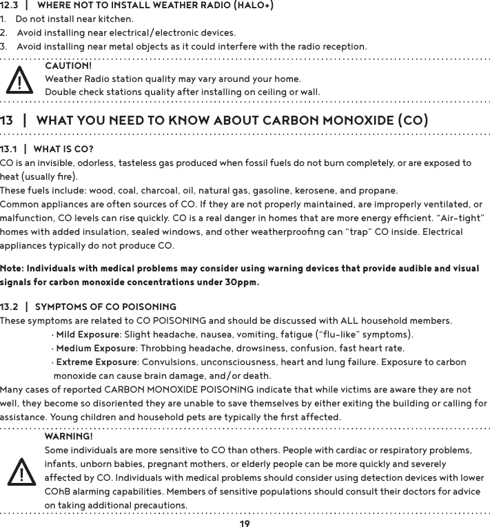 13   |   WHAT YOU NEED TO KNOW ABOUT CARBON MONOXIDE (CO)13.1   |   WHAT IS CO?CO is an invisible, odorless, tasteless gas produced when fossil fuels do not burn completely, or are exposed to heat (usually ﬁre). These fuels include: wood, coal, charcoal, oil, natural gas, gasoline, kerosene, and propane. Common appliances are often sources of CO. If they are not properly maintained, are improperly ventilated, or malfunction, CO levels can rise quickly. CO is a real danger in homes that are more energy efﬁcient. “Air-tight” homes with added insulation, sealed windows, and other weatherprooﬁng can “trap” CO inside. Electrical appliances typically do not produce CO.Note: Individuals with medical problems may consider using warning devices that provide audible and visual signals for carbon monoxide concentrations under 30ppm.13.2   |   SYMPTOMS OF CO POISONINGThese symptoms are related to CO POISONING and should be discussed with ALL household members.  gMild Exposure: Slight headache, nausea, vomiting, fatigue (“ﬂu-like” symptoms).  gMedium Exposure: Throbbing headache, drowsiness, confusion, fast heart rate.  gExtreme Exposure: Convulsions, unconsciousness, heart and lung failure. Exposure to carbon     monoxide can cause brain damage, and/or death.Many cases of reported CARBON MONOXIDE POISONING indicate that while victims are aware they are not well, they become so disoriented they are unable to save themselves by either exiting the building or calling for assistance. Young children and household pets are typically the ﬁrst affected.12.3   |    WHERE NOT TO INSTALL WEATHER RADIO (HALO+)1.    Do not install near kitchen.2.    Avoid installing near electrical/electronic devices.3.    Avoid installing near metal objects as it could interfere with the radio reception.WARNING!Some individuals are more sensitive to CO than others. People with cardiac or respiratory problems, infants, unborn babies, pregnant mothers, or elderly people can be more quickly and severely affected by CO. Individuals with medical problems should consider using detection devices with lower COhB alarming capabilities. Members of sensitive populations should consult their doctors for advice on taking additional precautions.19CAUTION!Weather Radio station quality may vary around your home. Double check stations quality after installing on ceiling or wall. 