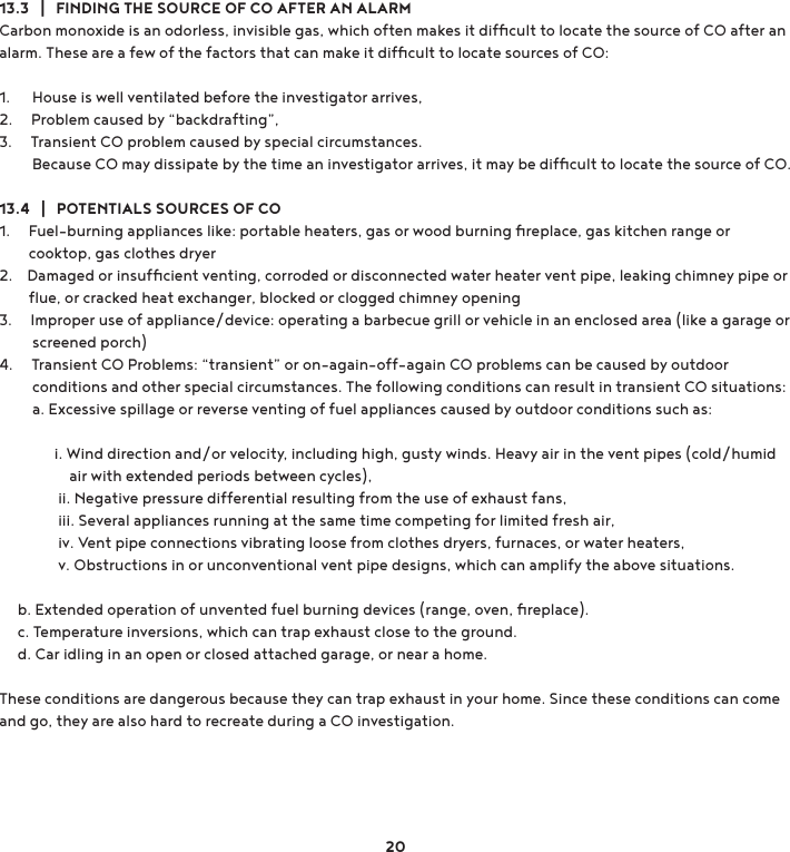 13.3   |   FINDING THE SOURCE OF CO AFTER AN ALARMCarbon monoxide is an odorless, invisible gas, which often makes it difﬁcult to locate the source of CO after an alarm. These are a few of the factors that can make it difﬁcult to locate sources of CO: 1.      House is well ventilated before the investigator arrives, 2.     Problem caused by “backdrafting”, 3.     Transient CO problem caused by special circumstances.         Because CO may dissipate by the time an investigator arrives, it may be difﬁcult to locate the source of CO.13.4   |   POTENTIALS SOURCES OF CO1.     Fuel-burning appliances like: portable heaters, gas or wood burning ﬁreplace, gas kitchen range or         cooktop, gas clothes dryer2.    Damaged or insufﬁcient venting, corroded or disconnected water heater vent pipe, leaking chimney pipe or         ﬂue, or cracked heat exchanger, blocked or clogged chimney opening3.     Improper use of appliance/device: operating a barbecue grill or vehicle in an enclosed area (like a garage or         screened porch)4.     Transient CO Problems: “transient” or on-again-off-again CO problems can be caused by outdoor         conditions and other special circumstances. The following conditions can result in transient CO situations:           a. Excessive spillage or reverse venting of fuel appliances caused by outdoor conditions such as:                i. Wind direction and/or velocity, including high, gusty winds. Heavy air in the vent pipes (cold/humid                     air with extended periods between cycles),                 ii. Negative pressure differential resulting from the use of exhaust fans,                iii. Several appliances running at the same time competing for limited fresh air,                iv. Vent pipe connections vibrating loose from clothes dryers, furnaces, or water heaters,                v. Obstructions in or unconventional vent pipe designs, which can amplify the above situations.      b. Extended operation of unvented fuel burning devices (range, oven, ﬁreplace).      c. Temperature inversions, which can trap exhaust close to the ground.      d. Car idling in an open or closed attached garage, or near a home. These conditions are dangerous because they can trap exhaust in your home. Since these conditions can come and go, they are also hard to recreate during a CO investigation.20