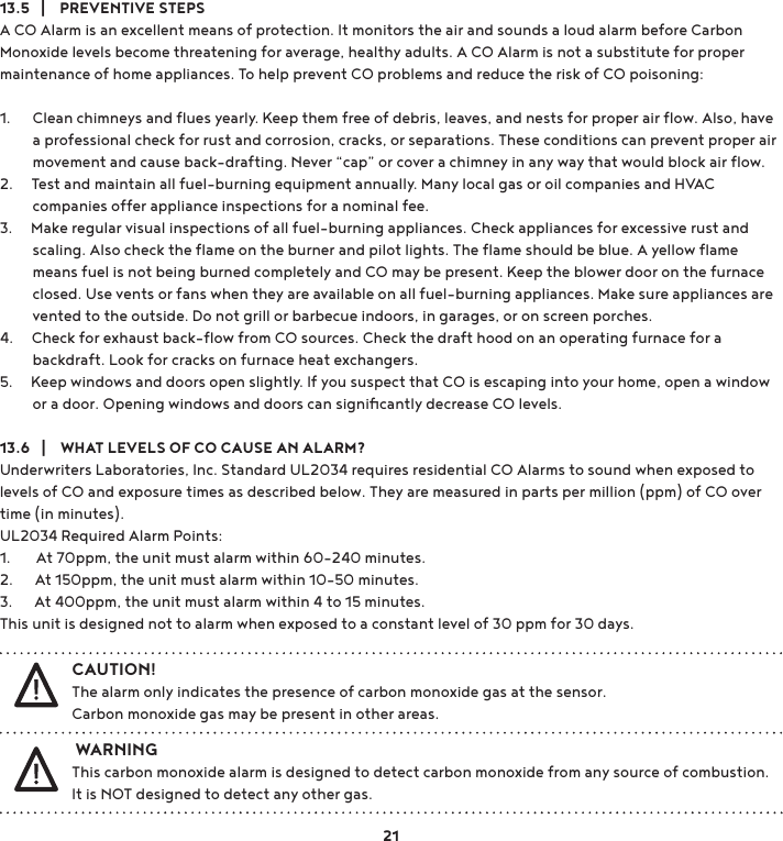 13.5   |    PREVENTIVE STEPSA CO Alarm is an excellent means of protection. It monitors the air and sounds a loud alarm before Carbon Monoxide levels become threatening for average, healthy adults. A CO Alarm is not a substitute for proper maintenance of home appliances. To help prevent CO problems and reduce the risk of CO poisoning: 1.      Clean chimneys and ﬂues yearly. Keep them free of debris, leaves, and nests for proper air ﬂow. Also, have          a professional check for rust and corrosion, cracks, or separations. These conditions can prevent proper air          movement and cause back-drafting. Never “cap” or cover a chimney in any way that would block air ﬂow. 2.     Test and maintain all fuel-burning equipment annually. Many local gas or oil companies and HVAC          companies offer appliance inspections for a nominal fee. 3.     Make regular visual inspections of all fuel-burning appliances. Check appliances for excessive rust and          scaling. Also check the ﬂame on the burner and pilot lights. The ﬂame should be blue. A yellow ﬂame          means fuel is not being burned completely and CO may be present. Keep the blower door on the furnace          closed. Use vents or fans when they are available on all fuel-burning appliances. Make sure appliances are          vented to the outside. Do not grill or barbecue indoors, in garages, or on screen porches. 4.     Check for exhaust back-ﬂow from CO sources. Check the draft hood on an operating furnace for a          backdraft. Look for cracks on furnace heat exchangers. 5.     Keep windows and doors open slightly. If you suspect that CO is escaping into your home, open a window          or a door. Opening windows and doors can signiﬁcantly decrease CO levels.13.6   |    WHAT LEVELS OF CO CAUSE AN ALARM?Underwriters Laboratories, Inc. Standard UL2034 requires residential CO Alarms to sound when exposed to levels of CO and exposure times as described below. They are measured in parts per million (ppm) of CO over time (in minutes). UL2034 Required Alarm Points: 1.       At 70ppm, the unit must alarm within 60-240 minutes.2.      At 150ppm, the unit must alarm within 10-50 minutes.3.      At 400ppm, the unit must alarm within 4 to 15 minutes.This unit is designed not to alarm when exposed to a constant level of 30 ppm for 30 days.21 WARNINGThis carbon monoxide alarm is designed to detect carbon monoxide from any source of combustion. It is NOT designed to detect any other gas.CAUTION!The alarm only indicates the presence of carbon monoxide gas at the sensor.  Carbon monoxide gas may be present in other areas.