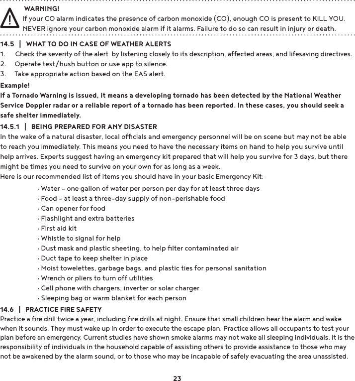 14.5   |   WHAT TO DO IN CASE OF WEATHER ALERTS 1.      Check the severity of the alert  by listening closely to its description, affected areas, and lifesaving directives. 2.     Operate test/hush button or use app to silence.3.     Take appropriate action based on the EAS alert.Example!If a Tornado Warning is issued, it means a developing tornado has been detected by the National Weather Service Doppler radar or a reliable report of a tornado has been reported. In these cases, you should seek a safe shelter immediately.14.5.1   |   BEING PREPARED FOR ANY DISASTERIn the wake of a natural disaster, local ofﬁcials and emergency personnel will be on scene but may not be able to reach you immediately. This means you need to have the necessary items on hand to help you survive until help arrives. Experts suggest having an emergency kit prepared that will help you survive for 3 days, but there might be times you need to survive on your own for as long as a week.  Here is our recommended list of items you should have in your basic Emergency Kit:14.6   |   PRACTICE FIRE SAFETYPractice a ﬁre drill twice a year, including ﬁre drills at night. Ensure that small children hear the alarm and wake when it sounds. They must wake up in order to execute the escape plan. Practice allows all occupants to test your plan before an emergency. Current studies have shown smoke alarms may not wake all sleeping individuals. It is the responsibility of individuals in the household capable of assisting others to provide assistance to those who may not be awakened by the alarm sound, or to those who may be incapable of safely evacuating the area unassisted. WARNING!If your CO alarm indicates the presence of carbon monoxide (CO), enough CO is present to KILL YOU. NEVER ignore your carbon monoxide alarm if it alarms. Failure to do so can result in injury or death.23 g:DWHUhRQHJDOORQRIZDWHUSHUSHUVRQSHUGD\IRUDWOHDVWWKUHHGD\V g)RRGhDWOHDVWDWKUHHGD\VXSSO\RIQRQSHULVKDEOHIRRG g&amp;DQRSHQHUIRUIRRG g)ODVKOLJKWDQGH[WUDEDWWHULHV g)LUVWDLGNLW g:KLVWOHWRVLJQDOIRUKHOS g&apos;XVWPDVNDQGSODVWLFVKHHWLQJWRKHOSÄOWHUFRQWDPLQDWHGDLU g&apos;XFWWDSHWRNHHSVKHOWHULQSODFH g0RLVWWRZHOHWWHVJDUEDJHEDJVDQGSODVWLFWLHVIRUSHUVRQDOVDQLWDWLRQ g:UHQFKRUSOLHUVWRWXUQRIIXWLOLWLHV g&amp;HOOSKRQHZLWKFKDUJHUVLQYHUWHURUVRODUFKDUJHU g6OHHSLQJEDJRUZDUPEODQNHWIRUHDFKSHUVRQ